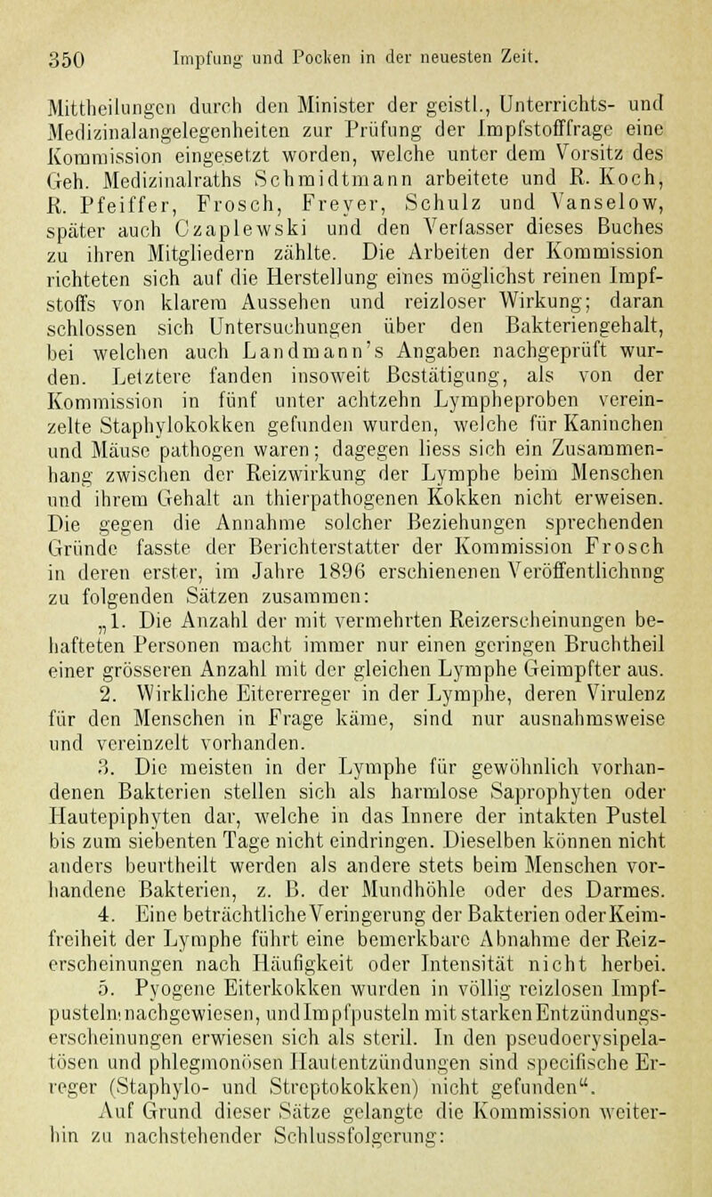 Mittheilungen durch den Minister der geistl., Unterrichts- und Medizinalangelegenheiten zur Prüfung der Impfstoff frage eine Kommission eingesetzt worden, welche unter dem Vorsitz des Geh. Medizinalraths Schmidtmann arbeitete und R. Koch, R. Pfeiffer, Frosch, Freyer, Schulz und Vanselow, später auch Czaplewski und den Verlasser dieses Buches zu ihren Mitgliedern zählte. Die Arbeiten der Kommission richteten sich auf die Herstellung eines möglichst reinen Impf- stoffs von klarem Aussehen und reizloser Wirkung; daran schlössen sich Untersuchungen über den Bakteriengehalt, bei welchen auch Landmann's Angaben nachgeprüft wur- den. Letztere fanden insoweit Bestätigung, als von der Kommission in fünf unter achtzehn Lympheproben verein- zelte Staphylokokken gefunden wurden, welche für Kaninchen und Mäuse pathogen waren; dagegen liess sich ein Zusammen- hang zwischen der Reizwirkung der Lymphe beim Menschen und ihrem Gehalt an thierpathogenen Kokken nicht erweisen. Die gegen die Annahme solcher Beziehungen sprechenden Gründe fasste der Berichterstatter der Kommission Frosch in deren erster, im Jahre 1896 erschienenen Veröffentlichung zu folgenden Sätzen zusammen: „1. Die Anzahl der mit vermehrten Reizerscheinungen be- hafteten Personen macht immer nur einen geringen Bruchtheil einer grösseren Anzahl mit der gleichen Lymphe Geimpfter aus. 2. Wirkliche Eitererreger in der Lymphe, deren Virulenz für den Menschen in Frage käme, sind nur ausnahmsweise und vereinzelt vorhanden. 3. Die meisten in der Lymphe für gewöhnlich vorhan- denen Bakterien stellen sich als harmlose Saprophyten oder Hautepiphyten dar, welche in das Innere der intakten Pustel bis zum siebenten Tage nicht eindringen. Dieselben können nicht anders beurtheilt werden als andere stets beim Menschen vor- handene Bakterien, z. B. der Mundhöhle oder des Darmes. 4. Eine beträchtlicheVeringerung der Bakterien oderKeim- freiheit der Lymphe führt eine bemerkbare Abnahme der Reiz- erscheinungen nach Häufigkeit oder Intensität nicht herbei. 5. Pyogene Eiterkokken wurden in völlig reizlosen Impf- pustelninachgewiesen, undlmpfpusteln mit starken Entzündungs- erscheinungen erwiesen sich als steril. In den pseudoerysipela- tösen und phlegmonösen Hautentzündungen sind speeifische Er- reger (Staphylo- und Streptokokken) nicht gefunden. Auf Grund dieser Sätze gelangte die Kommission weiter- hin zu nachstehender Schlussfolgcrung:
