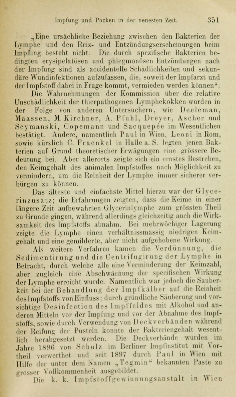 .Line ursächliche Beziehung zwischen den Bakterien der Lymphe und den Reiz- und Entzündungserscheinungen beim [mpfling besteht nicht. Die durch spezifische Bakterien be- dingten erysipelatösen und phlegmonösen Entzündungen nach der Impfung sind als accidentelle Schädlichkeiten und sekun- där!' Wundinfektionen aufzufassen, die, soweit der Impfarzl und der Impfstoff dabei in Frage kommt, vermieden werden können. Die Wahrnehn gen der Kommission über die relative I nschädlichkeit der thierpathogcncn Lymnhekokken wurden in der Folge von anderen Untersuchern, wie Deeleman, Maassen, M. Kirchner, A. Pfuhl, Dreyer, Ascher und Scymanski, Copemann und Sacquepöe im Wesentlichen bestätigt. Andere, namentlich Paul in Wien. Leoni in Rom, sowie kürzlich C Praenkel in Halle a. S. legten jenen Bak- terien auf Grund theoretischer Erwägungen eine grössere Be- deutung bei. Abel- allerorts zeigte sich ein ernstes Bestreben, den Keimgehall des animalen Impfstoffes nach Möglichkeil zu vermindern, um die Reinheil der Lymphe immer sicherer ver- bürgen zu können. Das älteste und einfachste Mittel hierzu war der Gl] rinzusatz; die Erfahrungen zeigten, dass die Keime in einet längere Zeil aufbewahrten Glycerinlyrophe zum grössten Theil zu Grunde gingen, während allerdings gleichzeitig auch die Wirk- samkeil lies [mpfstoffs abnahm. Bei mehrwöchiger Lagerung zeigte die Lymphe einen verhältnissmässig niedrigen Keim- gehall und eine gemilderte, aber nicht aufgehobene Wirkung. \ls weitere Verfahren kamen die Verdünnung, die Sedimenl irung und die Centrifugirung der Lj mphe in Betracht, durch welche alle eine Verminderung der Keimzahl, aber zugleich eine Ibschwächung <\rv speeifischen Wirkung der Lymphe erreicht wurde. Namentlich war jedoch dieSauber- keit bei der Behandlung der [mpfkälber auf die Reinheil desImpfstoffs vonEinfluss; durch gründliche Säuberung und vor- sichtige Desinfection des [mpffeldes mit Alkohol und an- deren Mitteln vor der [mpfung und vor der Abnahme des Impf- stoffs, sowie durch Verwendung von Deck\ erbänden während der Reifung der Pusteln k to der Bakteriengehall wesent- lich herabgesetzt werden. Die Deckverbände wurden im Jahre 1896 von Schulz im Berliner [mpfinstitut mit Vor- theil verwerthet und seit 1897 durch Paul in Wien mit Hilfe der unter dem Warnen „Tegmin bekannten Paste zu grosser Vollkommenheil ausgebildet. Die k. k. [mpfstoffgewinnungsanstalt in Wien