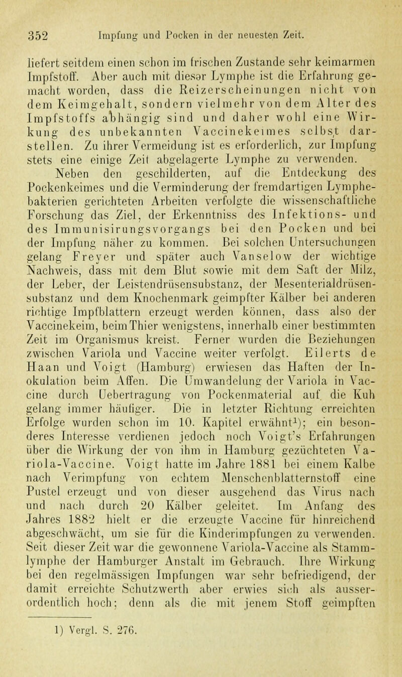 liefert seitdem einen schon im frischen Zustande sehr keimarmen Impfstoff. Aber auch mit dieser Lymphe ist die Erfahrung ge- macht worden, dass die Reizerscheinungen nicht von dem Keimgehalt, sondern vielmehr von dem Alter des Impfstoffs abhängig sind und daher wohl eine Wir- kung des unbekannten Vaccinekeimes selbst dar- stellen. Zu ihrer Vermeidung ist es erforderlich, zur Impfung stets eine einige Zeit abgelagerte Lymphe zu verwenden. Neben den geschilderten, auf die Entdeckung des Pockenkeimes und die Verminderung der fremdartigen Lymphe- bakterien gerichteten Arbeiten verfolgte die wissenschaftliche Forschung das Ziel, der Erkenntniss des Infektions- und des Immunisirungsvorgangs bei den Pocken und bei der Impfung näher zu kommen. Bei solchen Untersuchungen gelang Freyer und später auch Vanselow der wichtige Nachweis, dass mit dem Blut sowie mit dem Saft der Milz, der Leber, der Leistendrüsensubstanz, der Mesenterialdrüsen- substanz und dem Knochenmark geimpfter Kälber bei anderen richtige Impfblattern erzeugt werden können, dass also der Vaccinekeim, beimThier wenigstens, innerhalb einer bestimmten Zeit im Organismus kreist. Ferner wurden die Beziehungen zwischen Variola und Vaccine weiter verfolgt. Eilerts de Haan und Voigt (Hamburg) erwiesen das Haften der In- okulation beim Affen. Die Umwandelung der Variola in Vac- cine durch Uebertragung von Pockenmaterial auf. die Kuh gelang immer häufiger. Die in letzter Richtung erreichten Erfolge wurden schon im 10. Kapitel erwähnt1); ein beson- deres Interesse verdienen jedoch noch Voigt's Erfahrungen über die Wirkung der von ihm in Hamburg gezüchteten Va- riola-Vaccine. Voigt hatte im Jahre 1881 bei einem Kalbe nach Verimpfung von echtem Menschenblatternstoff eine Pustel erzeugt und von dieser ausgehend das Virus nach und nach durch 20 Kälber geleitet. Im Anfang des Jahres 1882 hielt er die erzeugte Vaccine für hinreichend abgeschwächt, um sie für die Kinderimpfungen zu verwenden. Seit dieser Zeit war die gewonnene Variola-Vaccine als Stamm- lymphe der Hamburger Anstalt im Gebrauch. Ihre Wirkung bei den regelmässigen Impfungen war sehr befriedigend, der damit erreichte Schutzwerth aber erwies sich als ausser- ordentlich hoch; denn als die mit jenem Stoff geimpften