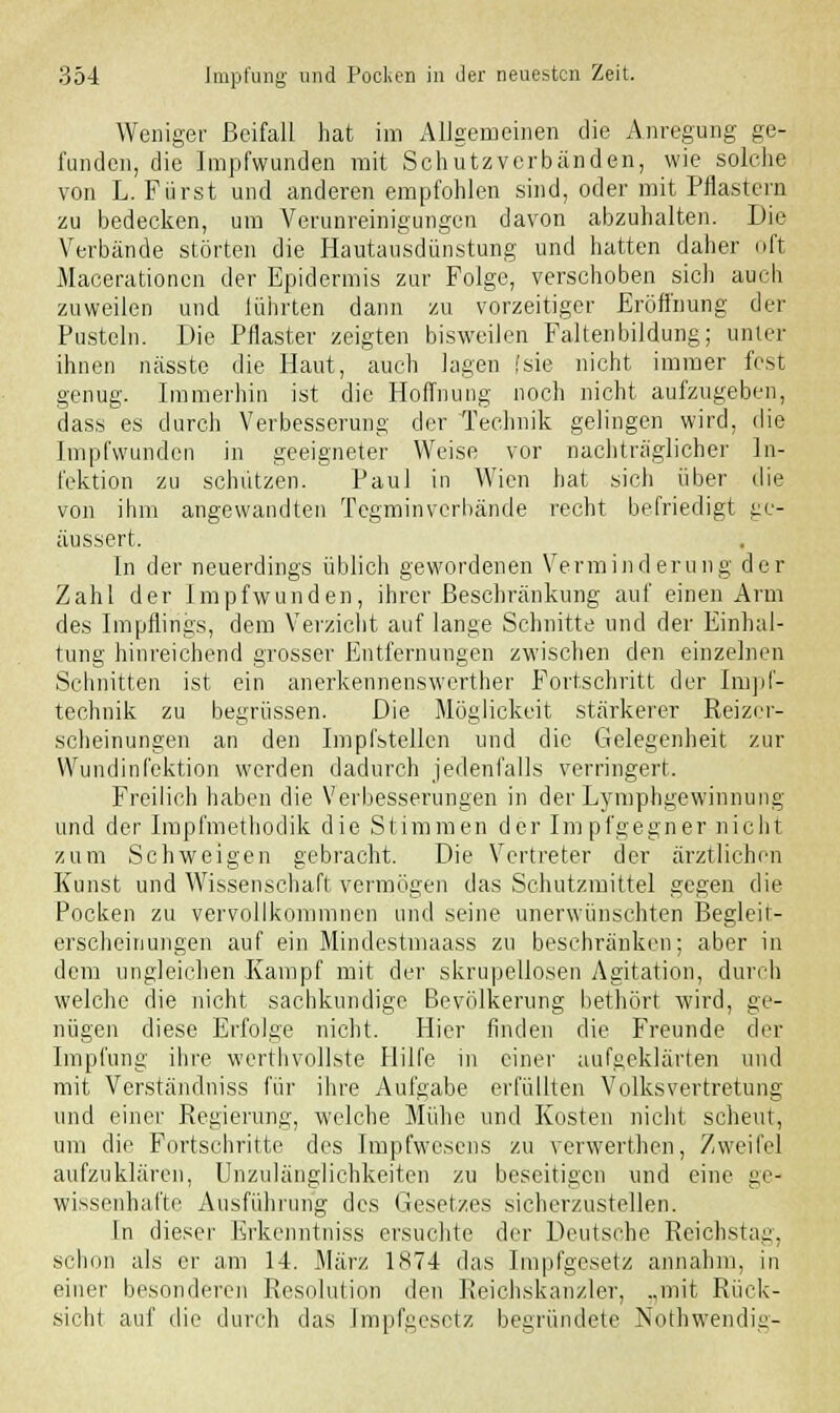 Weniger Beifall hat im Allgemeinen die Anregung ge- funden, die Impfwunden mit Schutzverbänden, wie solche von L. Fürst und anderen empfohlen sind, oder mit Pflastern zu bedecken, um Verunreinigungen davon abzuhalten. Die Verbände störten die Hautausdünstung und hatten daher oft Macerationcn der Epidermis zur Folge, verschoben sich auch zuweilen und lührten dann zu vorzeitiger Eröffnung der Pusteln. Die Pflaster zeigten bisweilen Faltenbildung; unter ihnen nässte die Haut, auch lagen (sie nicht immer fest genug. Immerhin ist die Hoffnung noch nicht aufzugeben, dass es durch Verbesserung der Technik gelingen wird, die Impfwunden in geeigneter Weise vor nachtraglicher In- fektion zu schützen. Paul in Wien hat sich über die von ihm angewandten Tegminverhände recht befriedigt ge- äussert. In der neuerdings üblich gewordenen Verminderung der Zahl der Impfwunden, ihrer Beschränkung auf einen Arm des Impflings, dem Verzicht auf lange Schnitte und der Einhal- tung hinreichend grosser Entfernungen zwischen den einzelnen Schnitten ist ein anerkennenswerther Fortschritt der Impf- technik zu begrüssen. Die Möglickeit stärkerer Reizer- scheinungen an den Impfstellen und die Gelegenheit zur Wundinfektion werden dadurch jedenfalls verringert. Freilich haben die Verbesserungen in der Lymphgewinnung und der Impfmethodik die Stimmen der Impfgegner nicht zum Schweigen gebracht. Die Vertreter der ärztlichen Kunst und Wissenschaft vermögen das Schutzmittel gegen die Pocken zu vervollkommnen und seine unerwünschten Begleit- erscheinungen auf ein Mindestmaass zu beschränken; aber in dem ungleichen Kampf mit der skrupellosen Agitation, durch welche die nicht sachkundige Bevölkerung bethört wird, ge- nügen diese Erfolge nicht. Hier finden die Freunde der Impfung ihre werthvollste Hilfe in einer aufgeklärten und mit Verständniss für ihre Aufgabe erfüllten Volksvertretung und einer Regierung, welche Mühe und Kosten nicht scheut, um die Fortschritte des Impfwesens zu verwerthen, Zweifel aufzuklären, Unzulänglichkeiten zu beseitigen und eine ge- wissenhafte Ausführung des Gesetzes sicherzustellen. In dieser Erkenntniss ersuchte der Deutsche Reichstag, schon als er am 14. März 1874 das Impfgesetz annahm, in einer besonderen Resolution den Reichskanzler, „mit Rück- sicht auf die durch das Impfgesetz begründete Nothwendig-