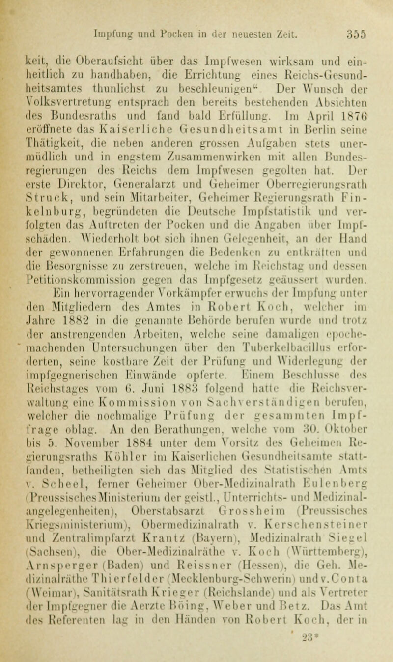 keit, die Oberaufsichl nbei das Impfwesen wirksam und ein- heitlich zu handhaben, die Errichtung eines Reichs-Gesund- heitsamtes thunlichsi zu beschleunigen Der Wunsch der Volksvertretung entsprach den bereits bestehenden Absichten des Bundesraths und fand bald Erfüllung. Im April L876 eröffnete das Kaiserliche Gesundheitsami in Berlin seine Thätigkeit, die neben anderen grossen Aufgaben stets uner- müdlich und in engstem Zusammenwirken mii allen Bundes- regierungen des Reichs dem [mpfwesen gegolten hat. Der erste Direktor, Generalarzt and Geheimer Oberregierungsrath Struck, und sein Mitarbeiter, Geheimer Regierungsrath i'in- kelnburg, begründeten die Deutsche Impfstatistik und ver- folgten das Vuftrcten der Pocken und die Angaben über Impf- schäden. Wiederholt bot sich ihnen Gelegenheit, an der Band der gewonnenen Erfahrungen die Bedenken zu entkräften und die Besorgnisse zu zerstreuen, welche im Reichstag und dessen Petitionskommission gegen das [mpfgesetz geäussert wurden. Ein hervorragender Vorkämpfer erwuchs der Impfung unter den Mitgliedern des Amtes in Robert Koch, welcher im Jahre 1882 in die genannte Behörde berufen wurde und trotz der anstrengenden Arbeiten, welche seine damaligen epoche- machenden Untersuchungen über den Tuberkelbacillus erfor- derten, seine kostbare Zeit der Prüfung und Widerlegung der irapfgegnerischen Einwände opferte Einem Beschlüsse des Reichstages vom <;. Juni L883 folgend hatte die Reichsver- waltung eine Kommission von Sachverständigen berufen, welcher die nochmalige Prüfung der gesammten Impf- frage oblag. An den Berathungen, welche vom 30. Oktober bis 5. November 1884 unter dem Vorsitz des Geheimen Re- gierungsraths Köhler im Kaiserlichen Gesundheitsamte statt- fanden, betheiligten sich das Mitglied des Statistischen Amts v. Scheel, ferner Geheimer Ober-Medizinalrath Eulenberg l'i eussisches Ministerium der geistl., Unterrichts- und Medizinal- angelegenheiten), Oberstabsarzt Grossheim Preussisches Kriegsministerium), Obermedizinalrath v. Kerschensteiner und Zentralimpfarzl Kraui/ (Bayern), Medizinalrath Sil Sachsen), die Ober-Medizinalräthe \. Koch Württeml Arnsperger (Baden) und Reissner Hessen), die Geh. Me- dizinalräthe Thi erfel der i Mecklenburg-Schwerin und v.Conta (Weimar . Sanitätsrath Krieger (Reichslande und als Vertreter der [mpfgegner die Aerzte Böing, Weber und Betz. I las Amt des Referenten lau in den Händen von Robert Koch, der in ' 23»