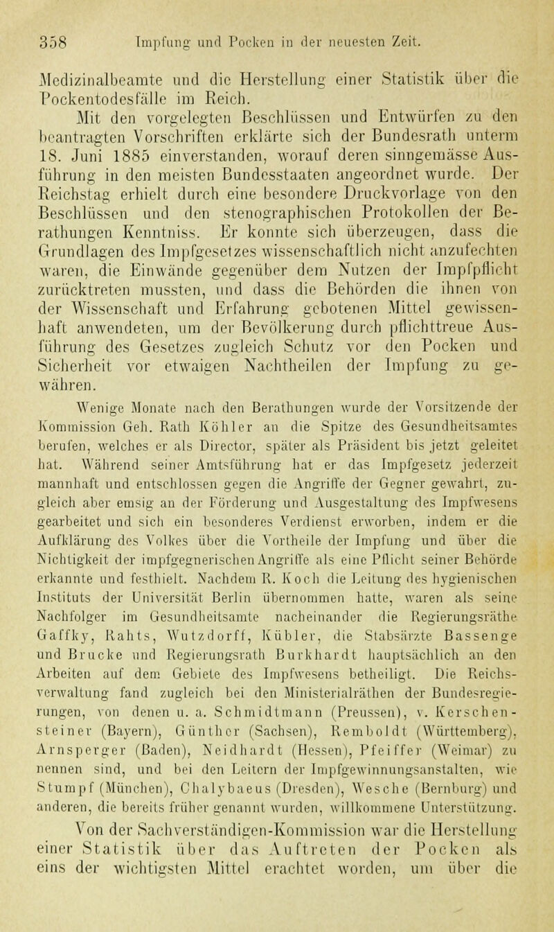 Medizinalbeamte und die Herstellung einer Statistik über die Pockentodesfälle im Reich. Mit den vorgelegten Beschlüssen und Entwürfen zu den beantragten Vorschriften erklärte sich der Bundesrate unterm 18. Juni 1885 einverstanden, worauf deren sinngemässe Aus- führung in den meisten Bundesstaaten angeordnet wurde. Der Reichstag erhielt durch eine besondere Druckvorlage von den Beschlüssen und den stenographischen Protokollen der Be- ratungen Kenntniss. Er konnte sich überzeugen, dass die Grundlagen des Impfgesetzes wissenschaftlich nicht anzufechten waren, die Einwände gegenüber dem Nutzen der Impfpflicht zurücktreten mussten, und dass die Behörden die ihnen von der Wissenschaft und Erfahrung gebotenen Mittel gewissen- haft anwendeten, um der Bevölkerung durch pflichttreue Aus- führung des Gesetzes zugleich Schutz vor den Pocken und Sicherheit vor etwaigen Nachtheilen der Impfung zu ge- währen. Wenige Monate nach den Berathungen wurde der Vorsitzende der Kommission Geh. Rath Köhler an die Spitze des Gesundheitsamtes berufen, welches er als Director, später als Präsident bis jetzt geleitet hat. Während seiner Amtsführung hat er das Impfgesetz jederzeit mannhaft und entschlossen gegen die Angriffe der Gegner gewahrt, zu- gleich aber emsig an der Förderung und Ausgestaltung des Impfwesens gearbeitet und sicli ein besonderes Verdienst erworben, indem er die Aufklärung des Volkes über die Vortheile der Impfung und über die Nichtigkeit der impfgegnerischen Angriffe als eine Pflicht seiner Behörde erkannte und festhielt. Nachdem R. Koch die Leitung des hygienischen Instituts der Universität Berlin übernommen hatte, waren als seine Nachfolger im Gesundheitsamte nacheinander die Regierungsräthe Gaffky, Rahts, Wutzdorff, Kubier, die Stabsärzte Bassenge und Brücke und Regierungsrath Burkhardt hauptsächlich an den Arbeiten auf dem Gebiete des Impfwesens betheiligt. Die Reichs- verwaltung fand zugleich bei den Ministerialräthen der Bundesregie- rungen, von denen u. a. Schmidtmann (Preussen), v. Kerschen- steiner (Bayern), Günther (Sachsen), Remboldt (Württemberg). Arnsperger (Baden), Neidhardt (Hessen), Pfeiffer (Weimar) zu nennen sind, und bei den Leitern der Impfgewinnungsanstalten, wie Stumpf (München), Clialybaeus (Dresden), Wesche (Bernburg) und anderen, die bereits früher genannt wurden, willkommene Unterstützung. Von der Sachverständigen-Kommission war die Herstellung einer Statistik über das Auftreten der Pocken als eins der wichtigsten Mittel erachtet worden, um über die