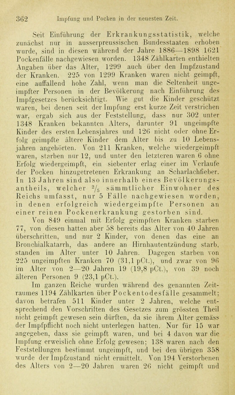 Seit Einführung der Erkrankungsstati.stik, welche zunächst nur in ausserpreussischcn Bundesstaaten erhoben wurde, sind in diesen während der Jahre 1886 —1898 1621 Pockenfälle nachgewiesen worden. 1348 Zählkarten enthielten Angaben über das Alter, 1299 auch über den Impfzustand der Kranken. 225 von 1299 Kranken waren nicht geimpft, eine auffallend hohe Zahl, wenn man die Seltenheit unge- impfter Personen in der Bevölkerung nach Einführung des Impfgesetzes berücksichtigt. Wie gut die Kinder geschützt waren, bei denen seit der Impfung erst kurze Zeit verstrichen war, ergab sich aus der Feststellung, dass nur 302 unter 1348 Kranken bekannten Alters, darunter 91 ungeimpfte Kinder des ersten Lebensjahres und 126 nicht oder ohne Er- folg geimpfte ältere Kinder dem Alter bis zu 10 Lebens- jahren angehörten. Von 211 Kranken, welche wiedergeimpft waren, starben nur 12, und unter den letzteren waren 6 ohne Erfolg wiedergeimpft, ein siebenter erlag einer im Verlaufe der Pocken hinzugetretenen Erkrankung an Scharlachfieber. In 13 Jahren sind also innerhalb eines Bevölkerungs- antheils, welcher a/5 sämmtlicher Einwohner des Reichs umfasst, nur 5 Fälle nachgewiesen worden, in denen erfolgreich wiedergeimpfte Personen an einer reinen Pockenerkrankung gestorben sind. Von 849 einmal mit Erfolg geimpften Kranken starben 77, von diesen hatten aber 58 bereits das Alter von 40 Jahren überschritten, und nur 2 Kinder, von denen das eine an Bronchialkatarrh, das andere an Hirnhautentzündung starb, standen im Alter unter 10 Jahren. Dagegen starben von 225 ungeimpften Kranken 70 (31,1 pCt.), und zwar von 96 im Alter von 2—20 Jahren 19 (19,8 pGt„), von 39 noch älteren Personen 9 (23,1 pCt). Im ganzen Reiche wurden während des genannten Zeit- raumes 1194 Zählkarten über Pockentodesfälle gesammelt; davon betrafen 511 Kinder unter 2 Jahren, welche ent- sprechend den Vorschriften des Gesetzes zum grössten Theil nicht geimpft gewesen sein dürften, da sie ihrem Alter gemäss der Impfpflicht noch nicht unterlegen hatten. Nur für 15 war angegeben, dass sie geimpft waren, und bei 4 davon war die Impfung erweislich ohne Erfolg gewesen; 138 waren nach den Feststellungen bestimmt ungeimpft, und bei den übrigen 358 wurde der Impfzustand nicht ermittelt. Von 194 Verstorbenen des Alters von 2—20 Jahren waren 26 nicht geimpft und