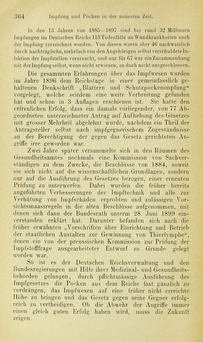 In den 13 Jahren von 1885—1897 sind bei rund 32 Millionen Impfungen im Deutschen Reiche 113Todesfalle an Wundkrankheiten nach der Impfung verzeichnet worden. Von diesen waren aber 4G nachweislich durch nachträgliche, mehrfach von den Angehörigen selbst verschuldeteln- fektion der Impfstellen verursacht, und nur für 67 war ein Zusammenhang mit der Impfung selbst, wennnicht erwiesen, so doch nicht ausgeschlossen. Die gesamraten Erfahrungen über das Impfwesen wurden im Jahre 1896 dem Reichstage in einer gemeinf'asslich ge- haltenen Denkschrift „Blattern und Schutzpockenimpfung vorgelegt, welche seitdem eine weite Verbreitung gefunden hat und schon in 3 Autlagen erschienen ist. Sie hatte den erfreulichen Erfolg, dass ein damals vorliegender, von 77 Ab- geordneten unterzeichneter Antrag auf Aufhebung des Gesetzes mit grosser Mehrheit abgelehnt wurde, nachdem ein Theil der Antragsteller selbst nach impfgegnerischem Zugeständnisse an der Berechtigung der gegen das Gesetz gerichteten An- griffe irre geworden war. Zwei Jahre später versammelte sich in den Räumen des Gesundheitsamtes nochmals eine Kommission von Sachver- ständigen zu dem Zwecke, die Beschlüsse von 1884, soweit sie sich nicht auf die wissenschaftlichen Grundlagen, sondern nur auf die Ausführung des Gesetzes bezogen, einer erneuten Prüfung zu unterwerfen. Dabei wurden die früher bereits angeführten Verbesserungen der Impftechnik und alle zur Verhütung von Impfschäden erprobten und zulässigen Vor- sichtsmaassregeln in die alten Beschlüsse aufgenommen, mit denen sich dann der Bundesrath unterm 28. Juni 1899 ein- verstanden erklärt hat. Darunter befanden sich auch die früher erwähnten „Vorschriften über Einrichtung und Betrieb der staatlichen Anstalten zur Gewinnung von Thierlymphe, denen ein von der preus.sischen Kommission zur Prüfung der Impfstoff frage ausgearbeiteter Entwurf zu Gründe gelegt worden war. So ist es der Deutschen Reichsverwaltung und den Bundesregierungen mit Hilfe ihrer Medizinal- und Gesundheits- behörden gelungen, durch pflichtmässige Ausführung des Impfgesetzes die Pocken aus dem Reiche fast gänzlich zu verdrängen, das Impfwesen auf eine früher nicht erreichte Höhe zu bringen und das Gesetz gegen seine Gegner erfolg- reich zu vertheidigen. Ob die Abwehr der Angriffe immer einen gleich guten Erfolg haben wird, muss die Zukunft