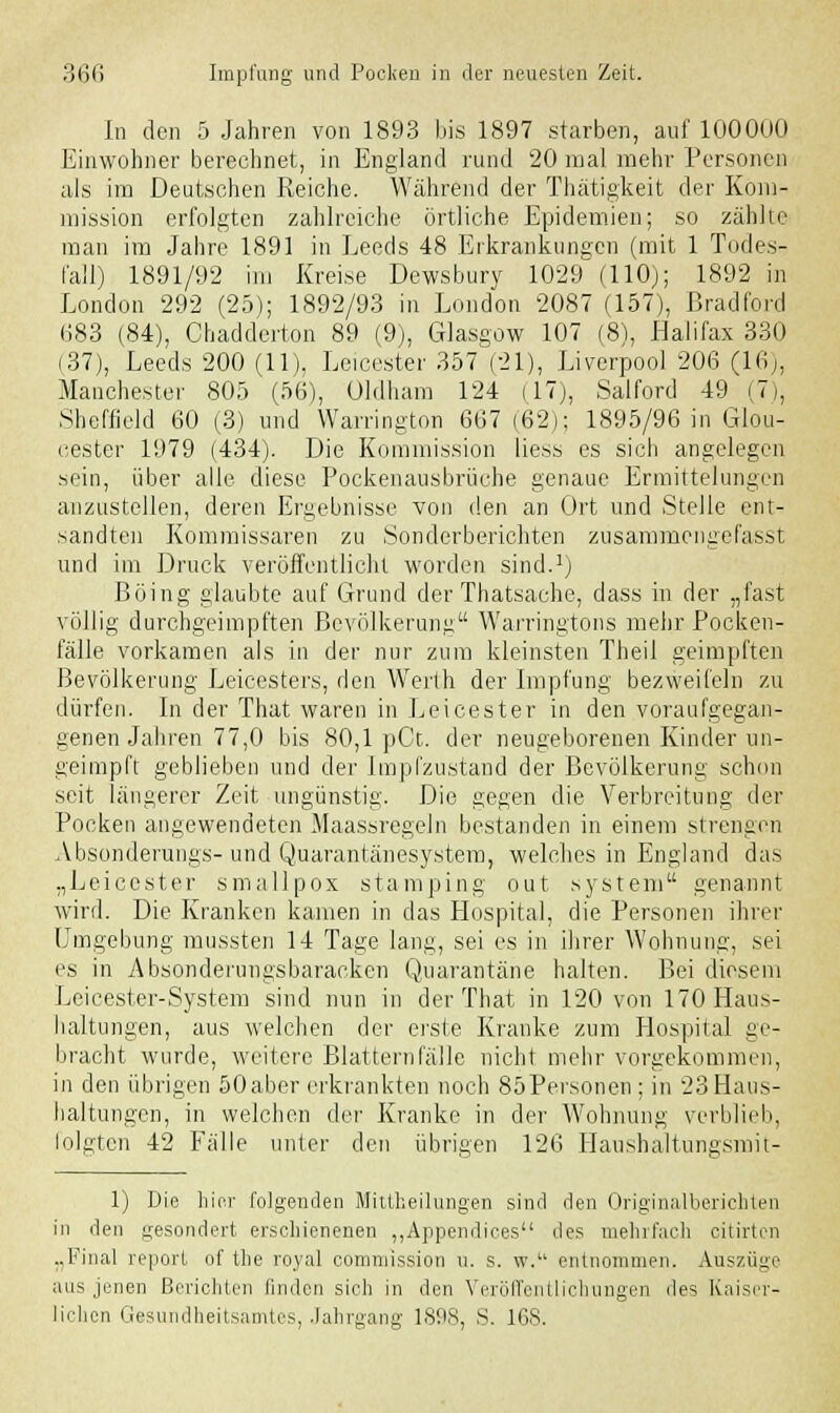 In den 5 Jahren von 1893 bis 1897 starben, auf 100000 Einwohner berechnet, in England rund 20 mal mehr Personen als im Deutschen Reiche. Während der Thätigkeit der Kom- mission erfolgten zahlreiche örtliche Epidemien; so zählte man im Jahre 1891 in Leeds 48 Erkrankungen (mit 1 Todes- fall) 1891/92 im Kreise Dewsbury 1029 (110); 1892 in London 292 (25); 1892/93 in London 2087 (157), Bradford 683 (84), Chadderton 89 (9), Glasgow 107 (8), Halifax 330 (37), Leeds 200 (11). Leicester 357 (21), Liverpool 206 (16), Manchester 805 (56), Uldham 124 (17), Salford 49 (7), Sheffield 60 (3) und Warrington 667(62); 1895/96 in Glou- cester 1979 (434). Die Kommission liess es sich angelegen sein, über alle diese Pockenausbrüche genaue Ermittelungen anzustellen, deren Ergebnisse von den an Ort und Stelle ent- sandten Kommissaren zu Sonder berichten zusammengefasst und im Druck veröffentlicht worden sind.1) Böing glaubte auf Grund der Thatsache, dass in der „fast völlig durchgeimpften Bevölkerung Warringtons mehr Pocken- fälle vorkamen als in der nur zum kleinsten Theil geimpften Bevölkerung Leicesters, den Werth der Impfung bezweifeln zu dürfen. In der That waren in Leicester in den voraufgegan- genen Jahren 77,0 bis 80,1 pCt. der neugeborenen Kinder un- geimpft geblieben und der Impfzustand der Bevölkerung schon seit längerer Zeit ungünstig. Die gegen die Verbreitung der Pocken angewendeten Maassregeln bestanden in einem strengen Absonderungs- und Quarantänesystem, welches in England das „Leicester smallpox stamping out system genannt wird. Die Kranken kamen in das Hospital, die Personen ihrer Umgebung mussten 14 Tage lang, sei es in ihrer Wohnung, sei es in Absonderungsbaracken Quarantäne halten. Bei diesem Leicester-System sind nun in der That in 120 von 170 Haus- haltungen, aus welchen der erste Kranke zum Hospital ge- bracht wurde, weitere Blatternfälle nicht mehr vorgekommen, in den übrigen 50aber erkrankten noch 85Personen ; in 23 Haus- haltungen, in welchen der Kranke in der Wohnung verblieb, folgten 42 Fälle unter den übrigen 126 Haushaltunesniit- 1) Die hier folgenden Mittheilungen sind den Originalberichten in den gesondert erschienenen „Appendices des mehrfach citirten „Final report of the royal commission u. s. w. entnommen. Auszüge aus jenen Berichten finden sich in den Veröffentlichungen des Kaiser- lichen Gesundheitsamtes, Jahrgang 1898, S. 168.