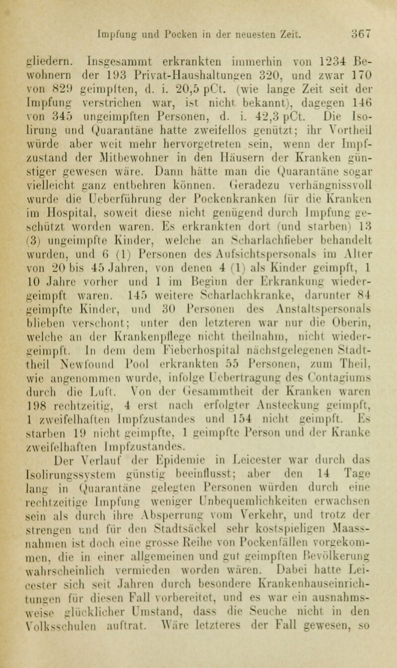 gliedern, Insgesammt erkrankten immerhin von 1234 Be- wohnern der 193 Privat-Haushaltungen 320, und zwar 170 ron 829 geimpften, d. i. 20,5 pCt. (wie lange Zeil seit der [rapfung verstrichen war, ist nicht bekannt), dagegen 14ti .im 345 ungeimpften Personen, d. i. 42,3pCt. Die tso- lirung und Quarantäne hatte zweifellos genützt; ihr Vortheil würde aber weit mehr hervorgetreten sein, wenn der Impf- zustand der Mitbewohner in den Häusern der Kranken gün- stiger gewesen wäre. Dann hatte man die Quarantäne sogar vielleicht ganz entbehren können. Geradezu verhängnissvoll wurde die üeberführung der Pockenkranken für die Kranken im Hospital, soweil diese nicht genügend durch Impfung ge- schützt worden wann. Es erkrankten dun (und starben) 13 :; ungeimpfte Kinder, welche an Scharlachfieber behandelt wurden, und 6 (1) Personen des Aufsichtspersonals im Alter von 20 bis L5 Jahren, von denen 4 1 als Kinder geimpft, 1 lo .lahrc vorher und 1 im Beginn der Erkrankung wieder- geimpft waren. 14.'> weitere Scharlachkranke, darunter 84 geimpfte Kinder, und 30 Personen des Anstaltspersonals blieben verschont; unter den letzteren war nur die Oberin, welche an der Krankenpflege nichl tbeilnahm, nicht wieder- geimpft. In dem dem Piebcrhospital nächstgelegenen Stadt- theil Newfi I Pool erkrankten 55 Personen, zum Theil, wie angenommen winde, infolge I Übertragung des Contagiums durch die Luft. Von der Gesammtheit der Kranken waren 198 rechtzeitig, -J ersl nach erfolgter Ansteckung geimpft, 1 zweifelhaften Impfzustandes und l.r>4 nicht geimpft. Es starben 19 nicht geimpfte, 1 geimpfte Person und der Kranke zweifelhaften Impfzustandes, [irr Verlauf der Epidemie in Leicester war durch das [solirungssystem günstig beeinflusst; aber den 14 Tage lang in Quarantäne gelegten Personen wurden durch eine rechtzeitige Impfung weniger Unbequemlichkeiten erwachsen sein ah durch ihre Absperrung vom Verkehr, und trotz der strengen und für den Stadtsäcke] sehr kostspieligen Maass- nahmen i-t doch eine grosse Reihe von Pocken fällen vorgekom- men, die in einer allgemeinen und gul geimpften Bevölkerung wahrscheinlich vermieden worden waren. Dabei hatte Lei- cester sich -eii Jahren durch besondere Krankenbauseinrich- tungen für diesen Fall vorbereitet, und es war ein ausnahms- weise glücklicher Umstand, dass die Seuche nichf in den -schulen auftrat. Ware letztere- der Fall gewesen, so