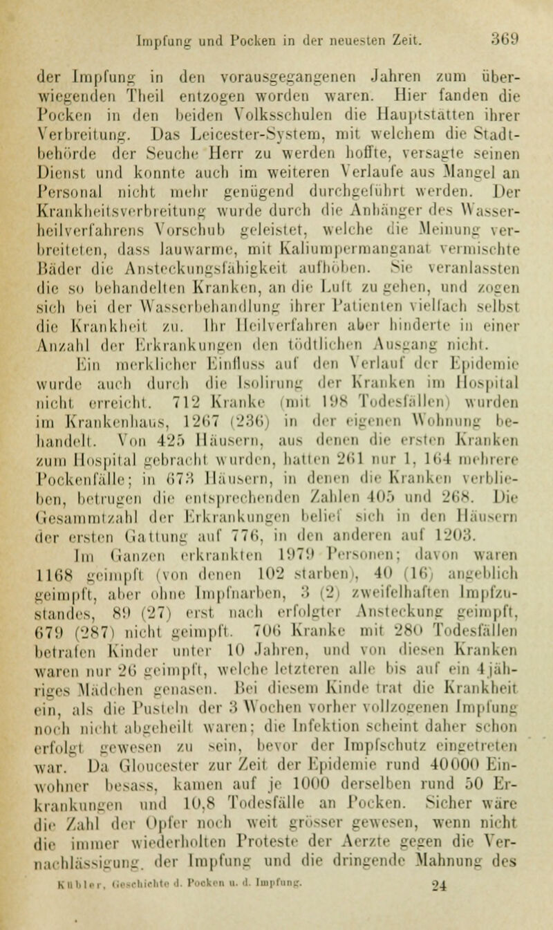 der Impfung in den vorausgegangenen Jahren zum über- wiegenden Theil entzogen worden waren. Hier fanden die Pocken in den beiden Volksschulen die Hauptstätten ihrer Verbreitung. Das Leicester-System, mit welchem die Stadt- behörde der Seuche Herr zu werden hoffte, versagte .seinen Dienst und konnte auch im weiteren Verlaufe aus Mangel an Personal nicht mehr genügend durchgeführt werden. Der Krankheitsverbreitung wurde durch die Anhänger des Wasser- heilverfahrens Vorschub geleistet, welche die Meinung ver- breiteten, dass lauwarme, mit Kaliumpermanganat vermischte Bäder die Ansteckungsfähigkeil aufhöben. Sie veranlassten die so behandelten Kranken, an die Luft zu gehen, und zogen sich bei der Wasserbehandlung ihrer Patienten vielfach selbsl die Krankheil zu. Ihr Heilverfahren aber hinderte in einer Anzahl der Erkrankungen den tödtlichen Ausgang nicht. Ein merklicher Einfluss auf den Verlauf der Epidemie wurde auch durch die Isolirung der Kranken im Hospital nicht erreicht. 712 Kranke (mil 198 Todesfällen) wurden im Krankenhaus, 1267 (236) in der eigenen Wohnung be- handelt. Vnn 42.> Häusern, aus denen die ersten Kranken zum Hospital gebracht wurden, hauen 261 nur 1. Iti4 mehrere Pockenfälle; in 673 Häusern, in denen die Kranken verblie- ben, betrugen die entsprechenden Zahlen LOS und 268. Die Gesammtzahl der Erkrankungen beliel sich in den Sausern der ersten Gattung auf 776, in den anderen aul L203. Im Ganzen erkrankten 1979 Personen; davon waren 1168 geimpft (von denen L02 starben), 40 (16 angeblich geimpft, alier ohne Impfnarben, :; (2 zweifelhaften Lmpfzu- standes, 89 (27) erst, nach erfolgter Ansteckung geimpft, 67i> (287) nicht geimpft. 706 Kranke mit 280 Todesfällen betrafen Kinder unier lo .Iahten, und von diesen Kranken waren nur •_'(', geimpft, welche letzteren alle bis auf ein I jah- riges Mädchen genasen. Bei diesem Kinde trat die Krankheit ein, als die Pusteln der 3 Wochen vorher vollzogenen Impfung noch nicht abgeheilt waren: die Infektion scheint daher schon erfolgt gewesen zu sein, bevor der Impfschutz eingetreten v,.n Da Gloucester zur Zeit der Epidemie rund 40000 Ein- wohner besass, kamen auf je Knut derselben rund 50 Er- krankungen und 1(1.8 Todesfälle an Pocken. Sicher wäre die Zahl der Opfer noch wen grösser gewesen, wenn nicht ,li,. immer wiederholten Proteste der Aerzte gegen die Ver- nachlässigung, der Impfung und die dringende Mahnung des Kubier, Go»cbiehle d Pooken u. i. Empfang. 04