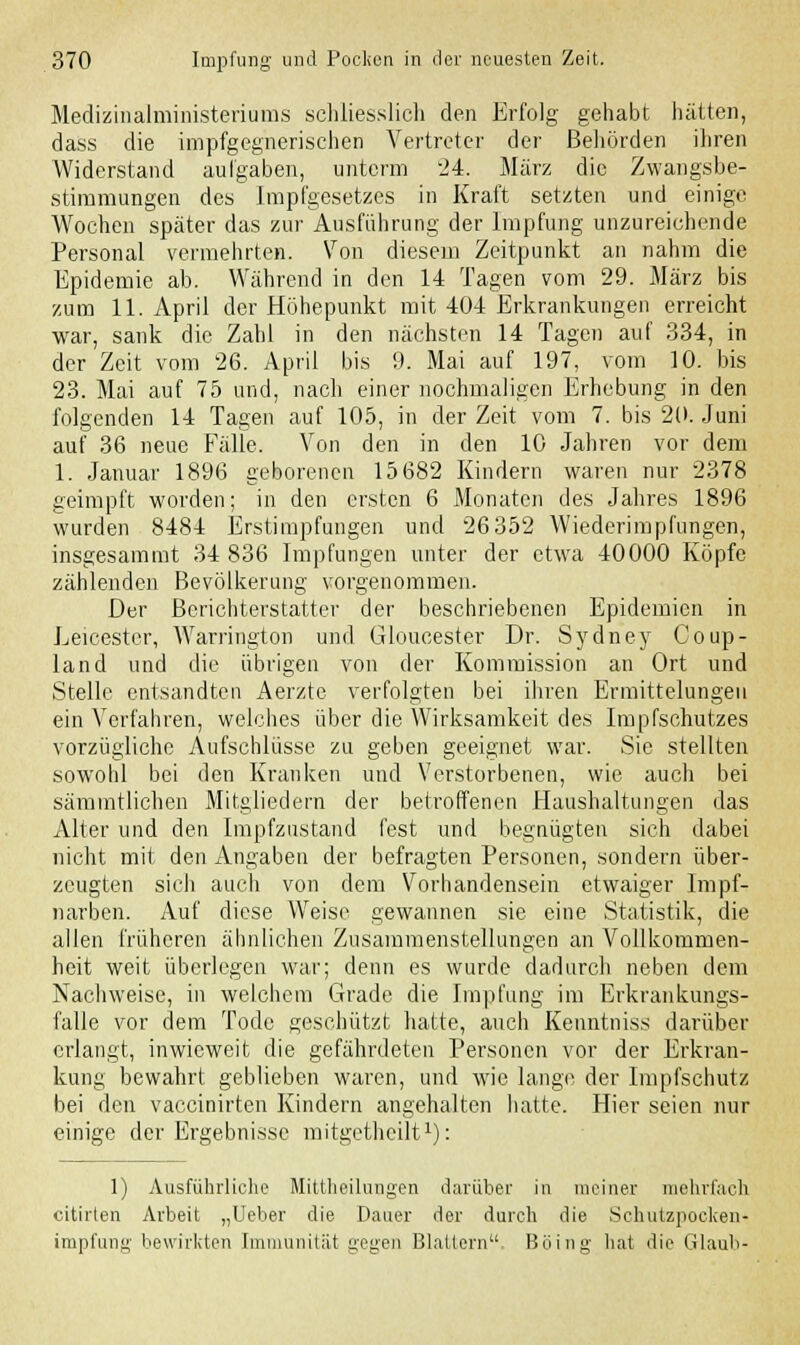 Medizinalministeriunis schliesslich den Erfolg gehabt hätten, dass die impfgegnerischen Vertreter der Behörden ihren Widerstand aulgaben, unterm 24. März die Zwangsbe- stimmungen des Impfgesetzes in Kraft setzten und einige Wochen später das zur Ausführung der Impfung unzureichende Personal vermehrten. Von diesem Zeitpunkt an nahm die Epidemie ab. Während in den 14 Tagen vom 29. März bis zum 11. April der Höhepunkt mit 404 Erkrankungen erreicht war, sank die Zahl in den nächsten 14 Tagen auf 334, in der Zeit vom 26. April bis 9. Mai auf 197, vom 10. bis 23. Mai auf 75 und, nach einer nochmaligen Erhebung in den folgenden 14 Tagen auf 105, in der Zeit vom 7. bis 20. Juni auf 36 neue Fälle. Von den in den 10 Jahren vor dem 1. Januar 1896 geborenen 15 682 Kindern waren nur 2378 geimpft worden; in den ersten 6 Monaten des Jahres 1896 wurden 8484 Erstimpfungen und 26 352 Wiederimpfungen, insgesammt 34 836 Impfungen unter der etwa 40000 Köpfe zählenden Bevölkerung vorgenommen. Der Berichterstatter der beschriebenen Epidemien in Leicester, Warrington und Gloucester Dr. Sydney Coup- land und die übrigen von der Kommission an Ort und Stelle entsandten Aerzte verfolgten bei ihren Ermittelungen ein Verfahren, welches über die Wirksamkeit des Impfschutzes vorzügliche Aufschlüsse zu geben geeignet war. Sie stellten sowohl bei den Kranken und Verstorbenen, wie auch bei sämmtlichen Mitgliedern der betroffenen Haushaltungen das Alter und den Impfzustand fest und begnügten sich dabei nicht mit den Angaben der befragten Personen, sondern über- zeugten sich auch von dem Vorhandensein etwaiger Impf- narben. Auf diese Weise gewannen sie eine Statistik, die allen früheren ähnlichen Zusammenstellungen an Vollkommen- heit weit überlegen war; denn es wurde dadurch neben dem Nachweise, in welchem Grade die Impfung im Erkrankungs- falle vor dem Tode geschützt hatte, auch Kenntniss darüber erlangt, inwieweit die gefährdeten Personen vor der Erkran- kung bewahrt geblieben waren, und wie lange der Impfschutz bei den vaccinirten Kindern angehalten hatte. Hier seien nur einige der Ergebnisse mitgetheilt1): 1) Ausführliche Mittheilungen darüber in meiner mehrfach citirten Arbeit „Ueber die Dauer der durch die Schutzpocken- impfung bewirkten Immunität gegen Blattern. Böing bat die Glaub-