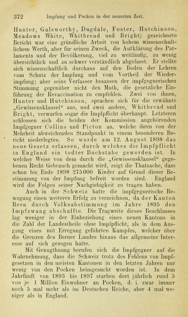 Hunter, Galsworthy, Dugdale, Foster, Hutchinson, Meadows White, Whitbread und Bright) gezeichnete Bericht war eine gründliche Arbeit von hohem wissenschaft- lichem Werth, aber für seinen Zweck, die Aufklärung des Par- laments und der Bevölkerung, viel zu weitläufig, zu wenig übersichtlich und zu schwer verständlich abgefasst. Er stellte sich wissenschaftlich durchaus auf den Boden der Lehren vom Schutz der Impfung und vom Vortheil der Wieder- impfung; aber seine Verfasser besassen der impfgegnerischen Stimmung gegenüber nicht den Muth, die gesetzliche Ein- führung der Revaccination zu empfehlen. Zwei von ihnen, Hunter und Hutchinson, sprachen sich für die erwähnte „Gewissensklausel aus, und zwei andere, Whitbread und Bright, verwarfen sogar die Impfpflicht überhaupt. Letzteren schlössen sich die beiden der Kommission angehörenden Impfgegner Collins und Picton an, welche ihren von der Mehrheit abweichenden Standpunkt in einem besonderen Be- richt niederlegten. So wurde am 12. August 1898 das neue Gesetz erlassen, durch welches die Impfpflicht in England ein todter Buchstabe geworden ist. In welcher Weise von dem durch die „Gewissensklausel gege- benen Recht Gebrauch gemacht wird, zeigt die Thatsache, dass schon bis Ende 1898 275 000 Kinder auf Grund dieser Be- stimmung von der Impfung befreit worden sind. England wird die Folgen seiner Nachgiebigkeit zu tragen haben. Auch in der Schweiz hatte die impfgegnerische Be- wegung einen weiteren Erfolg zu verzeichnen, da der Kanton Bern durch Volksabstimmung im Jahre 1895 den Impfzwang abschaffte. Die Tragweite dieses Beschlusses lag weniger in der Einbeziehung eines neuen Kantons in die Zahl der Landestheile ohne lmpfpllicht, als in dem Aus- gang eines mit Erregung geführten Kampfes, welcher über die Grenzen des Berner Landes hinaus das allgemeine Inter- esse auf sich gezogen hatte. Mit Genugthuung berufen sich die Impfgegner auf die Wahrnehmung, dass die Schweiz trotz des Fehlens von Impf- gesetzen in den meisten Kantonen in den letzten Jahren nur wenig von den Pocken heimgesucht worden ist. In dem Jahrfünft von 1893 bis 1897 starben dort jährlich rund 5 von je 1 Million Einwohner an Pocken, d. i. zwar immer noch 5 mal mehr als im Deutschen Reiche, aber 4 mal we- niger als in England.