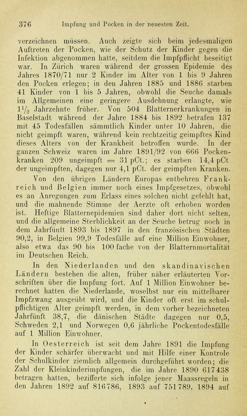 verzeichnen müssen. Auch zeigte sich beim jedesmaligen Auftreten der Pocken, wie der Schutz der Kinder gegen die Infektion abgenommen hatte, seitdem die Impfpflicht beseitigt war. In Zürich waren während der grossen Epidemie des Jahres 1870/71 nur 2 Kinder im Alter von 1 bis 9 Jahren den Pocken erlegen; in den Jahren 1885 und 1886 starben 41 Kinder von 1 bis 5 Jahren, obwohl die Seuche damals im Allgemeinen eine geringere Ausdehnung erlangte, wie iy2 Jahrzehnte früher. Von 504 Blatternerkrankungen in Baselstadt während der Jahre 1884 bis 1892 betrafen 137 mit 45 Todesfällen sämmtlich Kinder unter 10 Jahren, die nicht geimpft waren, während kein rechtzeitig geimpftes Kind dieses Alters von der Krankheit betroffen wurde. In der ganzen Schweiz waren im Jahre 1891/92 von 666 Pocken- kranken 209 ungeimpft = 31 pCt.; es starben 14,4 pCt der ungeimpften, dagegen nur 4,1 pCt. der geimpften Kranken. Von den übrigen Ländern Europas entbehren Frank- reich und Belgien immer noch eines Impfgesetzes, obwohl es an Anregungen zum Erlass eines solchen nicht gefehlt hat, und die mahnende Stimme der Aerzte oft erhoben worden ist. Heftige ßlatternepidemien sind daher dort nicht selten, und die allgemeine Sterblichkeit an der Seuche betrug noch in dem Jahrfünft 1893 bis 1897 in den französischen Städten 90,2, in Belgien 99,9 Todesfälle auf eine Million Einwohner, also etwa das 90 bis 100 fache von der Blatternmortalität im Deutschen Reich. In den Niederlanden und den skandinavischen Ländern bestehen die alten, früher näher erläuterten Vor- schriften über die Impfung fort. Auf 1 Million Einwohner be- rechnet hatten die Niederlande, woselbst nur ein mittelbarer Impfzwang ausgeübt wird, und die Kinder oft erst im schul- pflichtigen Alter geimpft werden, in dem vorher bezeichneten Jahrfünft 38,7, die dänischen Städte dagegen nur 0,5, Schweden 2,1 und Norwegen 0,6 jährliche Pockentodesfälle auf 1 Million Einwohner. In Oesterreich ist seit dem Jahre 1891 die Impfung der Kinder schärfer überwacht und mit Hilfe einer Kontrolc der Schulkinder ziemlich allgemein durchgeführt worden; die Zahl der Kleinkinderimpfungen, die im Jahre 1890 617 438 betragen hatten, bezifferte sich infolge jener Maassregeln in den Jahren 1892 auf 816786, 1893 auf 751789, 1894 auf