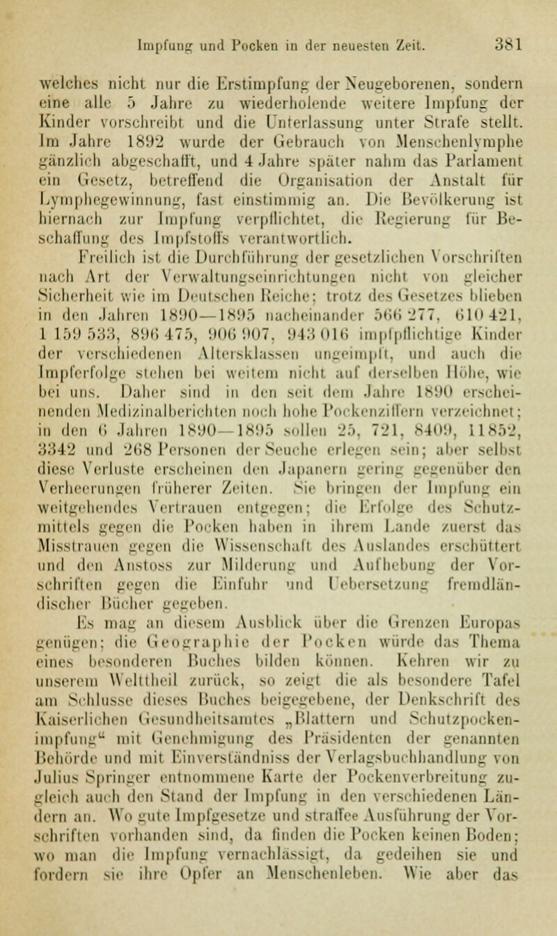 welches nicht nur die Erstimpfung der Neugeborenen, sondern eine alle 5 Jahre zu wiederholende weitere Impfung der Kinder vorschreibl und die Unterlassung unter Strafe stellt. Im Jahre 1892 wurde der Gebrauch von Menschenlymphe gänzlich abgeschafft, und 4 Jahre später nahm das Parlament ein Gesetz, betreffend die Organisation der Anstalt für Lymphegewinnung, fasl einstimmig an. Die Bevölkerung ist hiernach zur Impfung verpflichtet, die Regierung für Be- schaffung des Impfstoffs verantwortlich. Freilich ist die Durchführung der gesetzlichen Vorschriften nach Art der Verwaltungseinrichtungen Dicht von gleicher Sicherheit wie im Deutschen Reiche; trotz des Gesetzes blieben in den Jahren 1890—1895 nacheinander ..tu; -_'77. 610421, 1159 53:'., 896475, 906 907, 943016 imprpflichtige Kinder der verschiedenen Altersklassen ungeimpft, und auch die [mpferfolge stehen bei weitem nicht auf derselben Höhe, wie bei uns. Daher sind in den seil dem Jahre 1890 erschei- nenden Medizinalberichten noch hohe Pockenziffern verzeichnet; in den 6 Jahren 1890 1895 sollen 25, 721, 8409, 11852, 3342 und 268Personen derSeuche erlegen sein; aber selbst diese Verluste erscheinen den Japanern gering gegenüber den Verheerungen früherer Zeiten. Sie bringen der Impfung ein weitgehendes Vertrauen entgegen; die Erfolge des Schutz- mittels gegen die Pocken haben in ihrem Lande zuerst das Misstrauen gegen die Wissenschaft des Auslandes erschüttert und den Anstoss zur Milderuni; und Aufhebung der Vor- schriften gegen die Einfuhr und Uebersetzung fremdlän- discher Bücher gegeben. Es mag an diesem Ausblick über die Grenzen Europas genügen; die Geographie der Pocken würde das Thema eines besonderen Buches bilden können. Kehren wir zu unserem WellIheil zurück, so zeigt die als besondere Tafel am Schlüsse dieses Buches beigegebene, der Denkschrift des Kaiserlichen Gesundheitsamtes „Blattern und Schutzpocken- impfung mii Genehmigung des Präsidenten der genannten Behörde und mit Einversfändniss der Verlagsbuchhandlung von Julius Springer entnommene Karte der Pockenverbreitung zu- gleich auch den Stand der Impfung in den verschiedenen Lan- dern an. Wo-nie [mpfgesetze und straffee Ausführung der Vor- schriften vorhanden sind, da linden die Pocken keinen Boden; wii man die Impfung vernachlässigt, da gedeihen sie und fordern sie ihre Opfer an Menschenlehen. Wie aber das