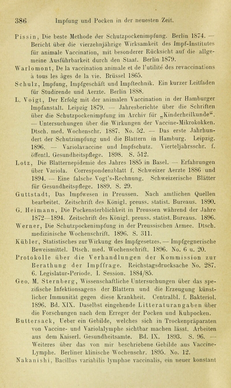 Pissin, Die beste Methode der Schutzpockenimpfung. Berlin 1874. - Bericht über die vierzehnjährige Wirksamkeit des Impf-Institutes für animale Vaccination, mit besonderer Rücksicht auf die allge- meine Ausführbarkeit durch den Staat. Berlin 1879. Warlomont, De la vaccination animale et de l'utilite des revaccinations ä tous les äges de la vie. Brüssel 1865. Schulz, Impfung, Impfgeschäft und Impftechnik. Ein kurzer Leitfaden für Studirende und Aerzte. Berlin 1888. L. Voigt, Der Erfolg mit der animalen Vaccination in der Hamburger Impfanstalt. Leipzig 1879. — Jahresberichte über die Schriften über die Schutzpockenimpfung im Archiv für „Kinderheilkunde. — Untersuchungen über die Wirkungen der Vaccine-Mikrokokken. Dtsch. med. Wochcnschr. 1887. No. 52. — Das erste Jahrhun- dert der Schutzimpfung und die Blattern in Hamburg. Leipzig. 1896. — Variolavaccine und Impfschutz. Vierteljahrsschr. f. öffentl. Gesundheitspflege. 1898. S. 512. Lotz, Die Blatternepidemie des Jahres 1885 in Basel. — Erfahrungen über Variola. Correspondenzblatt f. Schweizer Aerzte 1886 und 1894. — Eine falsche Vogt's-Rechnung. Schweizerische Blätter für Gesundheitspflege. 1889. S. 29. Guttstadt, Das Impfwesen in Preussen. Nach amtlichen Quellen bearbeitet. Zeitschrift des Königl. preuss. Statist. Bureaus. 1890. G. Heimann, Die Pockensterblichkeit in Preussen während der Jahre 1872—1894. Zeitschrift des Königl. preuss. statist. Bureaus. 1896. Werner, Die Schutzpockenimpfung in der Preussischen Armee. Dtsch. medizinische Wochenschrift. 1896. S. 311. Kubier, Statistisches zurWirkung des Impfgesetzes.— Impfgegnerische Beweismittel. Dtsch. med. Wochenschrift. 1896. No. 6 u. 20. Protokolle über die Verhandlungen der Kommission zur Berathung der Impffrage. Reichstagsdrucksache No. 287. 6. Legislatur-Periode. I. Session. 1884/85. Geo. M. Sternberg, Wissenschaftliche Untersuchungen über das spe- zifische Infektionsagens der Blattern und die Erzeugung künst- licher Immunität gegen diese Krankheit. Centralbl. f. Bakteriol. 1896. Bd. XIX. Daselbst eingehende Litteraturangaben über die Forschungen nach dem Erreger der Pocken und Kuhpocken. Buttersack, Ueber ein Gebilde, welches sich in Trockenpräparaten von Vaccine- und Variolalymphe sichtbar machen lässt. Arbeiten aus dem Kaiserl. Gesundheitsamte. Bd. IX. 1893. S. 96. — Weiteres über das von mir beschriebene Gebilde aus Vaecine- Lymphe. Berliner klinische Wochenschr. 1895. No. 12. Nakanishi, Bacillus variabüis lymphae vaccinalis, ein neuer konstant