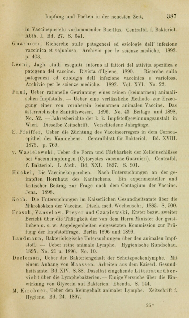 in Vaccinepusteln vorkommender Bacillus. Centralbl. f. Bakteriol. Abtli. 1. Bd. 27. S. 641. Guarnieri, Richerche sulle patogenesi ed eziologie dell' infezione vaccinica et vajuolosa. Archivio per le scienze mediche. 1S92. p. 403. Leoni, Jugli etudi eseguiti intorno al fattori del attivita spezitica e patogena del vaccino. Kivista d'Igiene. 1890. — Ricerche sulla patogenesi ed etiologia dell infezione vaccinica e variolosa. Archivio per le scienze mediche. 1892. Vol. M I. N>>. 22. Paul, (Jeher rationelle Gewinnung eines reinen (keimarmen) animali- schen Impfstoffs. — Ueber eine verlässliche Methode /ur Erzeu- gung einer von vornherein keimarmen minimalen Vaccine. Das österreichische Sanitätswesen. 1S96. No. 43 Beilage und 1898, No. 52. —Jahresberichte der k. k. Impfstoffgewinnungsanstalt in Wien. Üicselbi! Zeitschrift. \ ersehiedene Jahrgänge. El. Pfeiffer, Ueber die Züchtung des Vaocineerregers in dem Cornea- epithel des Kaninchens. Centralblatt für Bakteriol. Bd. Will. 1875. p. 769. v. Wasielewski, Ueber die Form and FErbbarkeit der Zelleinschlüsse bei Vaccineimpfungen (Cytoryctes vaeoinae Guarnieri). Centralbl. f. Bakteriol. 1. Abth. Bd. XXI. 1897. S. 901. Hiickcl, Die Vacoinekörperohen. Nach Untersachnngen an der ge- impften Hornhaut des Kaninchens. Bin experimenteller und kritischer Beitrag zur Krüge nach dem Contaginm der Vaccine. Jena. 1898. Koch, Die Untersuchungen im Kaiserlichen (iesundheitsamte über die Mikruknkken der Vaccine. Dtsch. med. Wochensehr. 1883. S. 500. Frosch, Vanselow, Freyer und Czaplewski, Ersterbezw.zweiter Bericht über die Thätigkeil der Von dem Herrn Minister der geist- lichen ii. >. w. Angelegenheiten eingesetzten Kommission zur Prü- fung der [mpfstofffrage. Perlin 189G und 181 »9. Land mann . Uaklerinlo^isrhe I ntersiich linken über den animalen Impf- stoff. Ueber reine animale Lymphe. Hygienische Rnndsohaa. 1895. No. 21 a. 1896. No. 10. ' Deeleman, Ueber den Bakteriengehalt der Schatzpockenlymphe. Mit einem Anhang \'>n Maassen. Arbeiten aus dem Kaiserl. Gesund- heitsamte. Bd.XIV. S.88. Daselbst eingehende Litteraturfiber- siohl über die Lymphebakterien.— Einige Versuche über die Ein- wirkung von Glycerin auf Bakterien. Ebenda. S. 144. M. Kirchner. Debet >\en Keimgehalt animaler Lymphe. Zeitschrift f. Rygi ne. Bd. 24. 1897. 25