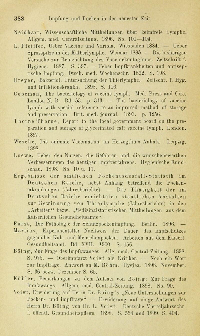 Neidhart, Wissenschaftliche Mittheilungen über keimfreie Lymphe. Allgem. med. Centralzeitung. 1896. No. 101—104. L. Pfeiffer, Ueber Vaccine und Variola. Wiesbaden 1884. — Ueber Sprosspilze in der Kälberlymphe. Weimar 1885. — Die bisherigen Versuche zur Reinzüchtung des Vaccinekontagiums. Zeitschrift f. Hygiene. 1887. S. 397. — Ueber Impfkrankheiten und antisep- tische Impfung. Dtsch. med. Wochenschr. 1892. S. 198. Dreyer, Bakteriol. Untersuchung der Thierlymphe. Zeitschr. f. Hyg. und Infektionskrankh. 1898. S. 116. Copeman, The bacteriology of Vaccine lymph. Med. Press and Circ. London N. B. Bd. 53. p. 313. — The bacteriology of Vaccine lymph with special reference to an improved method of storage and preservation. Brit. med. Journal. 1893. p. 1256. Thorne Thorne, Report to the local government board on the pre- paration and storage of glycerinated calf Vaccine lymph. LondoD. 1897. Wesche, Die animale Vaccination im Herzogthum Anhalt. Leipzig. 1898. Loewe, Ueber den Nutzen, die Gefahren und die wünschenswerthen Verbesserungen des heutigen Impfverfahrens. Hygienische Rund- schau. 1898. No. 10 u. 11. Ergebnisse der amtlichen Pockentodesfall-Statistik im Deutschen Reiche, nebst Anhang betreffend die Pocken- erkrankungen (Jahresberichte). — Die Thätigkeit der im Deutschen Reiche errichteten staatlichen Anstalten zur Gewinnung von Thierlymphe (Jahresberichte) in den „Arbeiten bezw. „Medizinalstatistischen Mittheilungen aus dem Kaiserlichen Gesundheitsamte'' Fürst, Die Pathologie der Schutzpockenimpfung. Berlin. 1896. — Martius, Experimenteller Nachweis der Dauer des Impfschutzes gegenüber Kuh- und Menschenpocken. Arbeiten aus dem Kaiserl. Gesundheitsamt. Bd. XVII. 1900. S. 156. Böing, Zur Frage des Impfzwanges. Allg. med. Central-Zeitung. 1898. S. 975. — Oberimpfarzt Voigt als Kritiker. — Noch ein Wort zur Impffrage. Antwort an M. Böhm. Hygiea. 1898. November. S. 36 bezw. Dezember S. 65. Kubier, Bemerkungen zu dem Aufsatz von Böing: Zur Frage des Impfzwangs. Allgem. med. Central-Zeitung. 1898. No. 90. Voigt, Erwiderung auf Herrn Dr. Böing's „Neue Untersuchungen zur Pocken- und Impffrage — Erwiderung auf obige Antwort des Herrn Dr. Böing von Dr. L. Voigt. Deutsche Vierteljahrsschr. f. öffentl. Gesundheitspflege. 1898. S. 554 und 1899. S. 404.