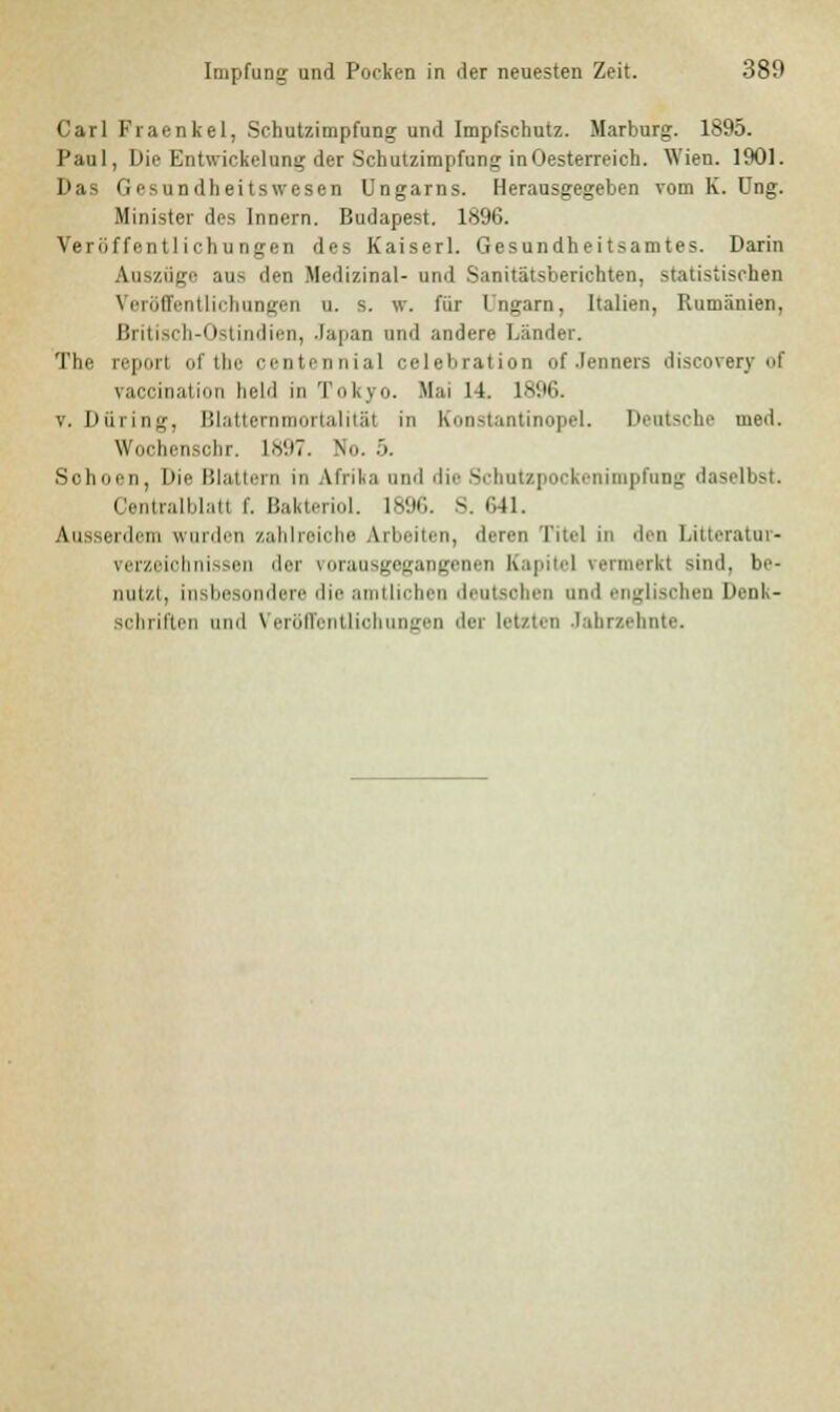 Carl Fraenkel, Schutzimpfung und Impfschutz. Marburg. 1895. Paul, Die Entwickelung der Schutzimpfung inOesterreich. Wien. 1901. Das Gesundheitswesen Ungarns. Herausgegeben vom K. Ung. Minister des Innern. Budapest. 1^96. Veröffentlichungen des Kaiserl. Gesundheitsamtes. Darin Auszüge aus den Medizinal- und Sanitätsberichten, statistischen Veröffentlichungen u. s. w. für Ungarn, Italien, Rumänien. Britisch-Ostindien, Japan und andere Länder. The reporl ofthe centennial celebration of .lenners discoverv of vaccination held in Tokyo. Hai 14. 1896. v. Düring, Blatternmortalitäl in Konstantinopel. Deutsche med. Wochenschr. l.V.tT. Nu. .>. Schoen, Die Blattern in Afrika und die Schutzpockenimpfung daselbst. Centralblatl f. Bakteriol. 1896. S. 641. \m erdem wurden zahlreiche arbeiten, eieren Titel in den Litteratnr- rerzeiohnissen der vorausgegangenen Kapitel vermerkt sind, be- nutzt, insbesondere die amtlichen deutschen und englischen Denk- sohriften und Veröffentlichungen der letzten Jahrzehnte.