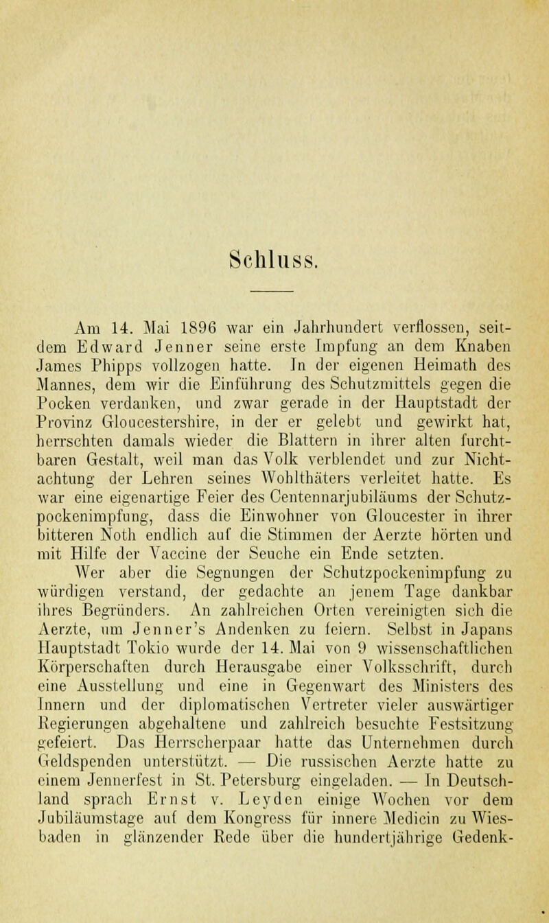 Schluss. Am 14. Mai 1896 war ein Jahrhundert verflossen, seit- dem Edward Jenner seine erste Impfung an dem Knaben James Phipps vollzogen hatte. Jn der eigenen Heimath des Mannes, dem wir die Einführung des Schutzmittels gegen die Pocken verdanken, und zwar gerade in der Hauptstadt der Provinz Gloucestershire, in der er gelebt und gewirkt hat, herrschten damals wieder die Blattern in ihrer alten furcht- baren Gestalt, weil man das Volk verblendet und zur Nicht- achtung der Lehren seines Wohlthäters verleitet hatte. Es war eine eigenartige Feier des Centennarjubiläums der Schutz- pockenimpfung, dass die Einwohner von Gloucester in ihrer bitteren Notli endlich auf die Stimmen der Aerzte hörten und mit Hilfe der Vaccine der Seuche ein Ende setzten. Wer aber die Segnungen der Schutzpockenimpfung zu würdigen verstand, der gedachte an jenem Tage dankbar ihres Begründers. An zahlreichen Orten vereinigten sich die Aerzte, um Jenner's Andenken zu feiern. Selbst in Japans Hauptstadt Tokio wurde der 14. Mai von 9 wissenschaftlichen Körperschaften durch Herausgabe einer Volksschrift, durch eine Ausstellung und eine in Gegenwart des Ministers des Innern und der diplomatischen Vertreter vieler auswärtiger Regierungen abgehaltene und zahlreich besuchte Festsitzung gefeiert. Das Herrscherpaar hatte das Unternehmen durch Geldspenden unterstützt. — Die russischen Aerzte hatte zu einem Jennerfest in St. Petersburg eingeladen. — \n Deutsch- land sprach Ernst v. Leyden einige Wochen vor dem Jubiläumstage auf dem Kongress für innere Medicin zu Wies- baden in glänzender Rede über die hundertjährige Gedenk-