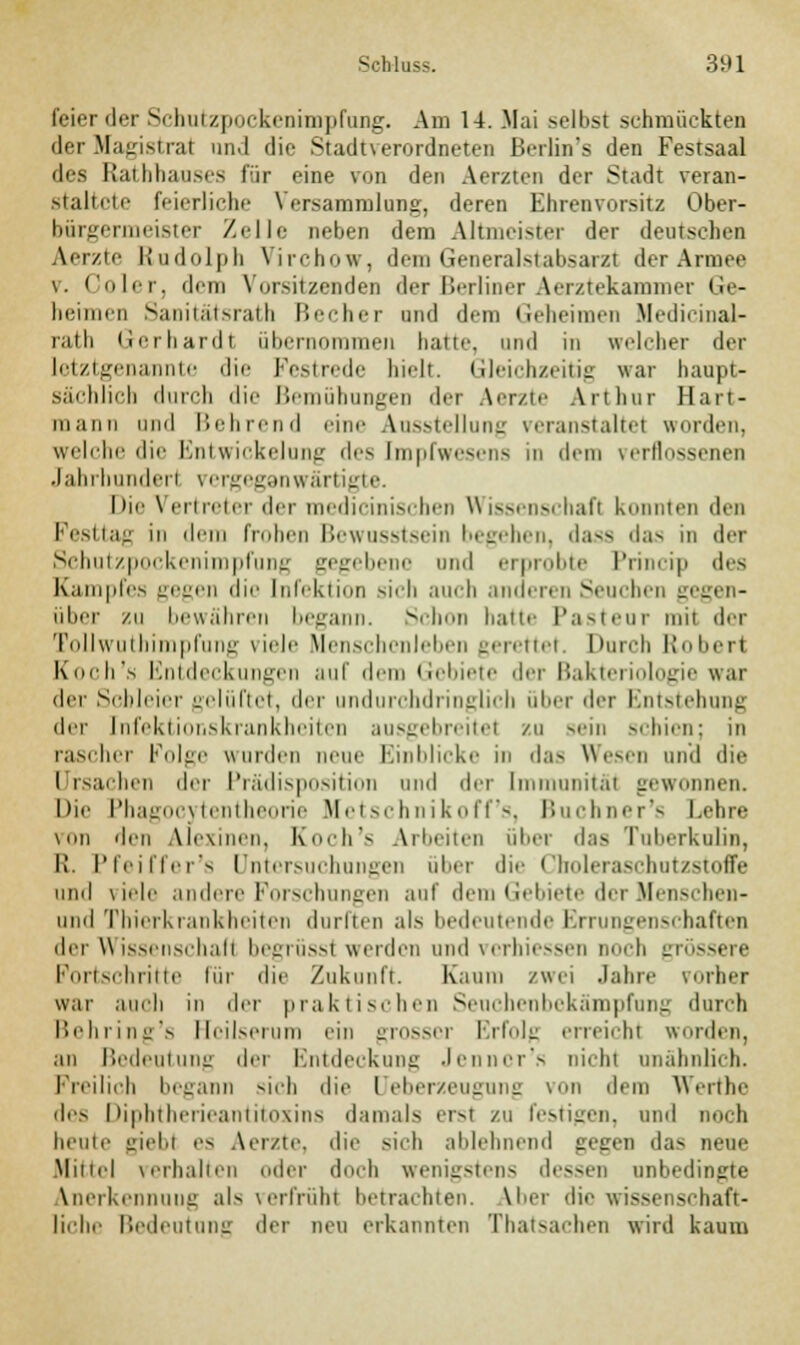 feier der Schutzpockenimpfung. Am 14. .Mai selbst schmückten der Magistrat and die Stadtverordneten Berlin's den Festsaal des Rathhauses für eine von den Aerzten der Stadt veran- staltete feierliche \ crsammlung, deren Ehrenvorsitz Ober- bürgermeister Zelle neben dem Altmeister der deutschen Aerzie Rudolph Virchow, dem Generalstabsarzt der Armee \. Coler, dem Vorsitzenden der Berliner Aerztekammer Ge- heimen Sanitatsrath Becher und drin (ieheimen Medicinal- rath Gerhardl übernommen haue, und in welcher der letztgenannte die Festrede bielt. Gleichzeitig war haupt- sächlich durch die Bemühungen der Aerzte Arthur Hart- mann und Behrend eine Ausstellung veranstaltet worden, welche die Knl wickelillli: deS ImpfweSen.S in dem \erlli.-seilen Jahrhundert vergegenwärtigte. Die Vertreter der medicinischen Wissenschaft konnten den Festtag in dem fiohcn Bewusstsein begehen, dass da- in der Schutzpockenimpfung gegebene und erprobte Princip des Kampfes gegen die Infektion sich auch anderen Seuchen gegen- über zu bewähren begann. Schon hatte Pasteur mit der Tollwuthimpfung viele Menschenleben gerettet. Durch Robert Koch's Entdeckungen auf dem Gebiete der Bakteriologie war der Schleier gelüftet, der undurchdringlich über der Entstehung der Infektionskrankheiten ausgebreitet zu sein schien: in rascher Folge wurden neue Einblicke in das Wesen und die I rsachen der Prädisposition und der Immunität gewonnen. Die Phagocytentheorie Metschnikoff's, Buchner's Lehre von den Alexinen, Koch's Arbeiten über das Tuberkulin, I!. Pfeiffer's Untersuchungen ulier die Choleraschutzstoffe und viele andere Forschungen auf dem Gebiete der Menscben- und Thierkrankheiten durften als bedeutende Errungenschaften der Wissenschalt begrüsst weiden und verhiessen noch grössere Fortschritte für die Zukunft. Kaum zwei Jahre vorher war auch in der praktischen Seuchenbekämpfung durch Behring's Heilserum ein grosser Erfolg erreicht worden, an Bedeutung der Entdeckung Jennor's nicht unähnlich. Freilich begann sich die Deberzeugung von dem Werthe des Diphtherieantitoxins damals erst zu festigen, und noch hcuic giebt es Aerzte, die sich ablehnend gegen das neue Mittel verhallen oder do.-h wenigstens dessen unbedingte Anerkennung als verfrühl betrachten. Vber die wissenschaft- liche Bedeutung der neu erkannten Thatsachen wird kaum