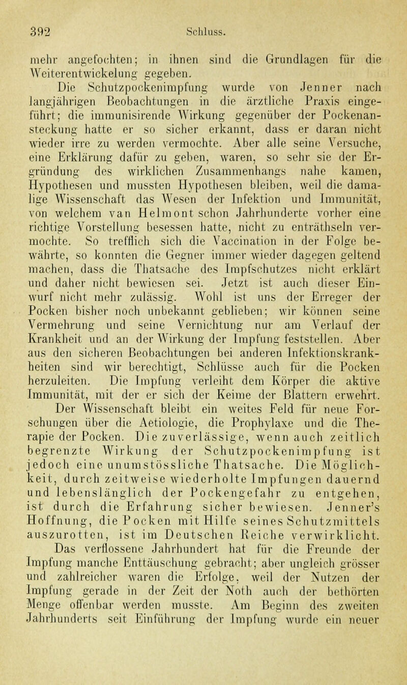 mehr angefochten; in ihnen sind die Grundlagen für die Weiterentwickelung gegeben. Die Schutzpoekenimpfung wurde von Jenner nach langjährigen Beobachtungen in die ärztliche Praxis einge- führt; die immunisirende Wirkung gegenüber der Pockenan- steckung hatte er so sicher erkannt, dass er daran nicht wrieder irre zu werden vermochte. Aber alle seine Versuche, eine Erklärung dafür zu geben, waren, so sehr sie der Er- gründung des wirklichen Zusammenhangs nahe kamen, Hypothesen und mussten Hypothesen bleiben, weil die dama- lige Wissenschaft das Wesen der Infektion und Immunität, von welchem van Helmont schon Jahrhunderte vorher eine richtige Vorstellung besessen hatte, nicht zu enträthseln ver- mochte. So trefflich sich die Vaccination in der Folge be- währte, so konnten die Gegner immer wieder dagegen geltend machen, dass die Thatsache des Impfschutzes nicht erklärt und daher nicht bewiesen sei. Jetzt ist auch dieser Ein- wurf nicht mehr zulässig. Wohl ist uns der Erreger der Pocken bisher noch unbekannt geblieben; wir können seine Vermehrung und seine Vernichtung nur am Verlauf der Krankheit und an der Wirkung der Impfung feststellen. Aber aus den sicheren Beobachtungen bei anderen Infektionskrank- heiten sind wir berechtigt, Schlüsse auch für die Pocken herzuleiten. Die Impfung verleiht dem Körper die aktive Immunität, mit der er sich der Keime der Blattern erwehrt. Der Wissenschaft bleibt ein weites Feld für neue For- schungen über die Aetiologie, die Prophylaxe und die The- rapie der Pocken. Die zuverlässige, wenn auch zeitlich begrenzte Wirkung der Schutzpockenimpfung ist jedoch eine unumstössliche Thatsache. Die Möglich- keit, durch zeitweise wiederholte Impfungen dauernd und lebenslänglich der Pockengefahr zu entgehen, ist durch die Erfahrung sicher bewiesen. Jenner's Hoffnung, die Pocken mit Hilfe seines Schutzmittels auszurotten, ist im Deutschen Reiche verwirklicht. Das verflossene Jahrhundert hat für die Freunde der Impfung manche Enttäuschung gebracht; aber ungleich grösser und zahlreicher waren die Erfolge, weil der Nutzen der Impfung gerade in der Zeit der Noth auch der bethörten Menge offenbar werden musste. Am Beginn des zweiten Jahrhunderts seit Einführung der Impfung wurde ein neuer