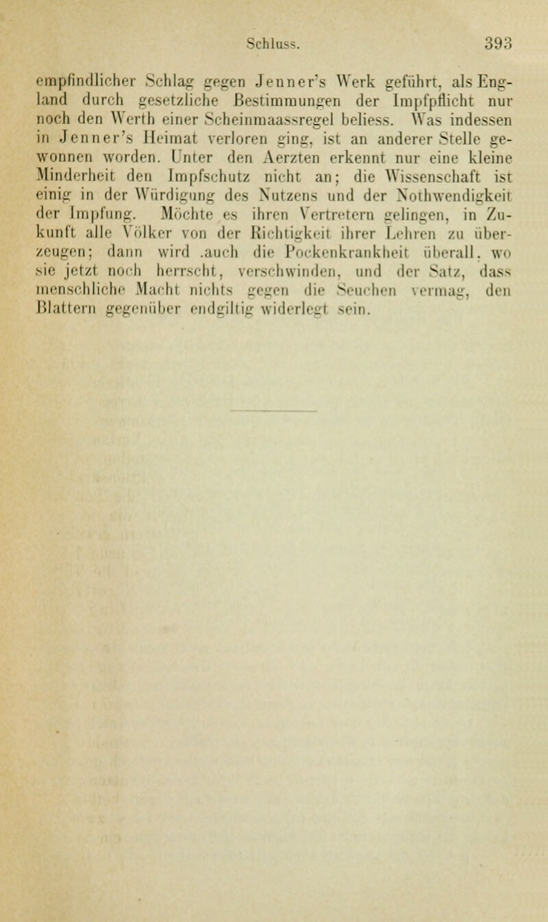 empfindlicher Si-hla^r gegen Jenner's Werk geführt, als Eng- land durch gesetzliche Bestimmungen der Impfpflicht nur noch den Wertb einer Scheinmaassregel beliess. Was indessen in Jenner's Heimat verloren ging, ist an anderer Stelle ge- wonnen worden. Unter den Aerzten erkennt nur eine kleine Minderheit den Impfschutz nicht an; die Wissenschaft ist einig in der Würdigung des Nutzens und der Notwendigkeit der [mpfung. Möchte es ihren Vertretern gelingen, in Zu- kunft alle Völker um der Richtigkeil ihrer Lehren zu über- zeugen; dann wird .auch die Pockenkrankheit überall, wo sie jetzt noch herrscht, verschwinden, und der Satz, dass menschliche Macht nichts gegen die Seuchen vermag, den Blattern gegenüber endgiltig widerleg! sein.