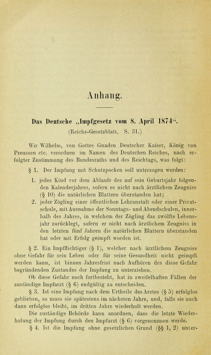 Anhang. Das Deutsche ,,Impfgesetz vom 8. April 1874. (Reichs-Gesetzblatt. S. 31.) Wir Wilhelm, von Gottes Gnaden Deutscher Kaiser, König von Preussen etc. verordnen im Namen des Deutschen Reiches, nach er- folgter Zustimmung des Bundesrates und des Reichtags, was folgt: § 1. Der Impfung mit Schutzpocken soll unterzogen werden: 1. jedes Kind vor dem Ablaufe des auf sein Geburtsjahr folgen- den Kalenderjahres, sofern es nicht nach ärztlichem Zeugniss (§ 10) die natürlichen Blattern überstanden hat; 2. jeder Zögling einer öffentlichen Lehranstalt oder einer Privat- schule, mit Ausnahme der Sonntags- und Abendschulen, inner- halb des Jahres, in welchem der Zögling das zwölfte Lebens- jahr zurücklegt, sofern er nicht nach ärztlichem Zeugniss in den letzten fünf Jahren die natürlichen Blattern überstanden hat oder mit Erfolg geimpft worden ist. § 2. Ein Impfflichtiger (§ 1), welcher nach ärztlichem Zeugniss ohne Gefahr für sein Leben oder für seine Gesundheit nicht geimpft werden kann, ist binnen Jahresfrist nach Aufhören des diese Gefahr begründenden Zustandes der Impfung zu unterziehen. Ob diese Gefahr noch fortbesteht, hat in zweifelhaften Fällen der zuständige Impfarzt (§ 6) endgültig zu entscheiden. § 3. Ist eine Impfung nach dem Urtheile des Arztes (§ 5) erfolglos geblieben, so muss sie spätestens im nächsten Jahre, und, falls sie auch dann erfolglos bleibt, im dritten Jahre wiederholt werden. Die zuständige Behörde kann anordnen, dass die letzte Wieder- holung der Impfung durch den Impfarzt (§ G) vorgenommen werde. § 4. Ist die Impfung ohne gesetzlichen Grund (§§ 1, 2) unter-