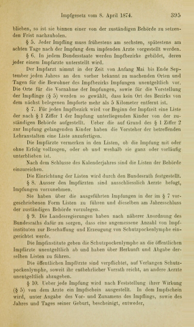 blieben, so ist sie binnen einer von der zuständigen Behörde zusetzen- den Frist nachzuholen. § 5. .leder Impfling muss frühestens am sechsten, spätestens am achten Tage nach der Impfung dem impfenden Arzte vorgestellt werden. § 6. In jedem Bundesstaate weiden Impfbezirke gebildet, deren jeder einem Impfarzte unterstellt wird. Der Impfarzt nimmt in der Zeil FOD Anfang Mai bis Ende Sep- tember jeden Jahres an den vorher bekannt zu machenden < Irten und Tagen für die Bewohner des Impfbezirks Impfungen unentgeltlich vor. Die Orte für die Vornahme der Impfungen, sowie für die Vorstellung der Impflinge (§ ~>) werden so gewählt, dass kein Ort des Bezirks von dem nächst belegenen Impforte mehr als 5 Kilometer entfernt ist. § 7. Für jeden Lmpfbezirk wird vor Beginn der Impfzeil eine Liste der nach § 1 Ziffer 1 der Impfung unterliegenden Kinder von der zu- ständigen Behörde aufgestellt. Ueber die auf Grund des Jj 1 Ziffer 2 zur Impfung gelangenden Kinder haben die Vorsteher der betreffenden Lehranstalten eine Liste anzufertigen. Dio Impfiii/ie vermerken in den Listen, oh die Impfung mit oder ohne Erfolg vollzogen, oder ob und weshalb sie ganz oder vorläufig unterblieben ist. Nach dem Schlüsse des Kalenderjahres sind die Listen der Behörde einzureichen. Die Einrichtung der Listen wird durch den Bundesrat! festgestellt. § s. Ausser den [mpfärzten -ind ausschliesslich Aerzte befugt, Impfungen vorzunehmen. Sie haben über die ausgeführten Impfungen in der im ^ 7 vor- geschriebenen Fiirm Listen zu fühlen und dieselben am Jabresschluss der zuständigen Behörde vorzulegen. § '.i. Die Landesregierungen haben nach näherer Anordnung des Bundesrates dafür sn sorgen, dass eine angemessene Anzahl von Impf- instituten zur Beschaffung und Erzeugung von Schutzpockenlymphe ein- .eriehlrl werde. Die [mpfinstitute geben die Schutzpockenlymphe an die öffentlichen [mpfärzte unentgeltlich ab und haben über Herkunft und Abgabe der- selben Listen zu führen. Die öffentlichen [mpfärzte sind verpflichtet, auf Verlangen Schutz- pookenlymphe, soweit ihr entbehrlicher Vorrats reicht, an andere Aerzte unentgeltlich abzugeben. § 10. l eber jede Impfung wird nach Peststellung ihrer Wirkung (§5) von dem Arzte ein Impfschein ausgestellt. In dem Impfschein wird, unter Angabe des Vor- und Zunamens des Impflings, sowie des Jahres und Tages seiner Geburt, bescheinigt, entweder,