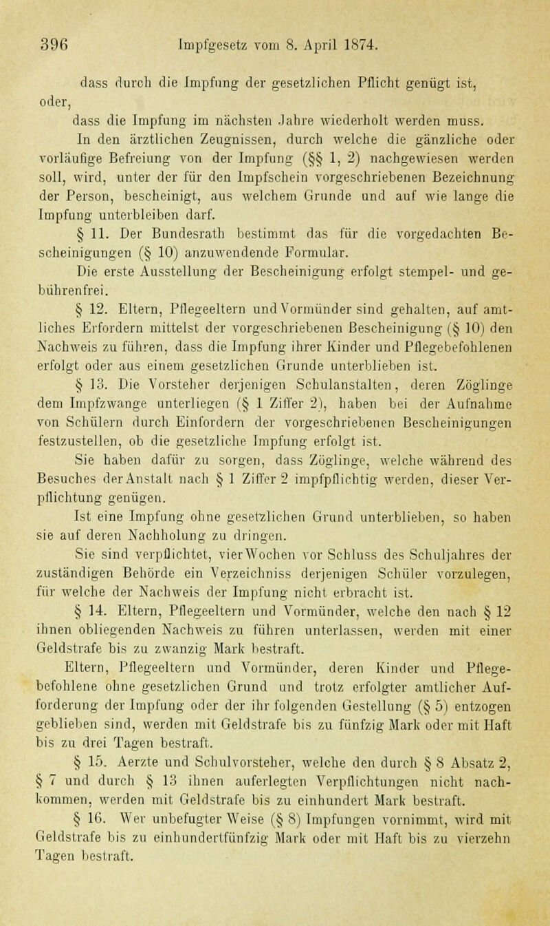 dass durch die Impfung der gesetzlichen Pflicht genügt ist, oder, dass die Impfung im nächsten Jahre wiederholt werden muss. In den ärztlichen Zeugnissen, durch welche die gänzliche oder vorläufige Befreiung von der Impfung (§§ 1, 2) nachgewiesen werden soll, wird, unter der für den Impfschein vorgeschriebenen Bezeichnung der Person, bescheinigt, aus welchem Grunde und auf wie lange die Impfung unterbleiben darf. § 11. Der Bundesrath bestimmt das für die vorgedachten Be- scheinigungen (§ 10) anzuwendende Formular. Die erste Ausstellung der Bescheinigung erfolgt Stempel- und ge- bührenfrei. § 12. Eltern, Pflegeeltern und Vormünder sind gehalten, auf amt- liches Erfordern mittelst der vorgeschriebenen Bescheinigung (§ 10) den Nachweis zu führen, dass die Impfung ihrer Kinder und Pflegebefohlenen erfolgt oder aus einem gesetzlichen Grunde unterblieben ist. § 13. Die Vorsteher derjenigen Schulanstalten, deren Zöglinge dem Impfzwange unterliegen (§ 1 Ziffer 2), haben bei der Aufnahme von Schülern durch Einfordern der vorgeschriebenen Bescheinigungen festzustellen, ob die gesetzliche Impfung erfolgt ist. Sie haben dafür zu sorgen, dass Zöglinge, welche während des Besuches der Anstalt nach § 1 Ziffer 2 impfpfiiehtig werden, dieser Ver- pflichtung genügen. Ist eine Impfung ohne gesetzlichen Grund unterblieben, so haben sie auf deren Naohholung zu dringen. Sie sind verpflichtet, vierWochen vor Schluss des Schuljahres der zuständigen Behörde ein Verzeichniss derjenigen Schüler vorzulegen, für welche der Nachweis der Impfung nicht erbracht ist. § 14 Eltern, Pflegeeltern und Vormünder, welche den nach § 12 ihnen obliegenden Nachweis zu führen unterlassen, werden mit einer Geldstrafe bis zu zwanzig Mark bestraft. Eltern, Pflegeeltern und Vormünder, deren Kinder und Pflege- befohlene ohne gesetzlichen Grund und trotz erfolgter amtlicher Auf- forderung der Impfung oder der ihr folgenden Gestellung (§ 5) entzogen geblieben sind, werden mit Geldstrafe bis zu fünfzig Mark oder mit Haft bis zu drei Tagen bestraft. § 15. Aerzte und Schulvorsteher, welche den durch § 8 Absatz 2, § 7 und durch § 13 ihnen auferlegten Verpflichtungen nicht nach- kommen, werden mit Geldstrafe bis zu einhundert Mark bestraft. § 16. Wer unbefugter Weise (§ 8) Impfungen vornimmt, wird mit Geldstrafe bis zu einhundertfünfzig Mark oder mit Haft bis zu vierzehn Tagen bestraft.