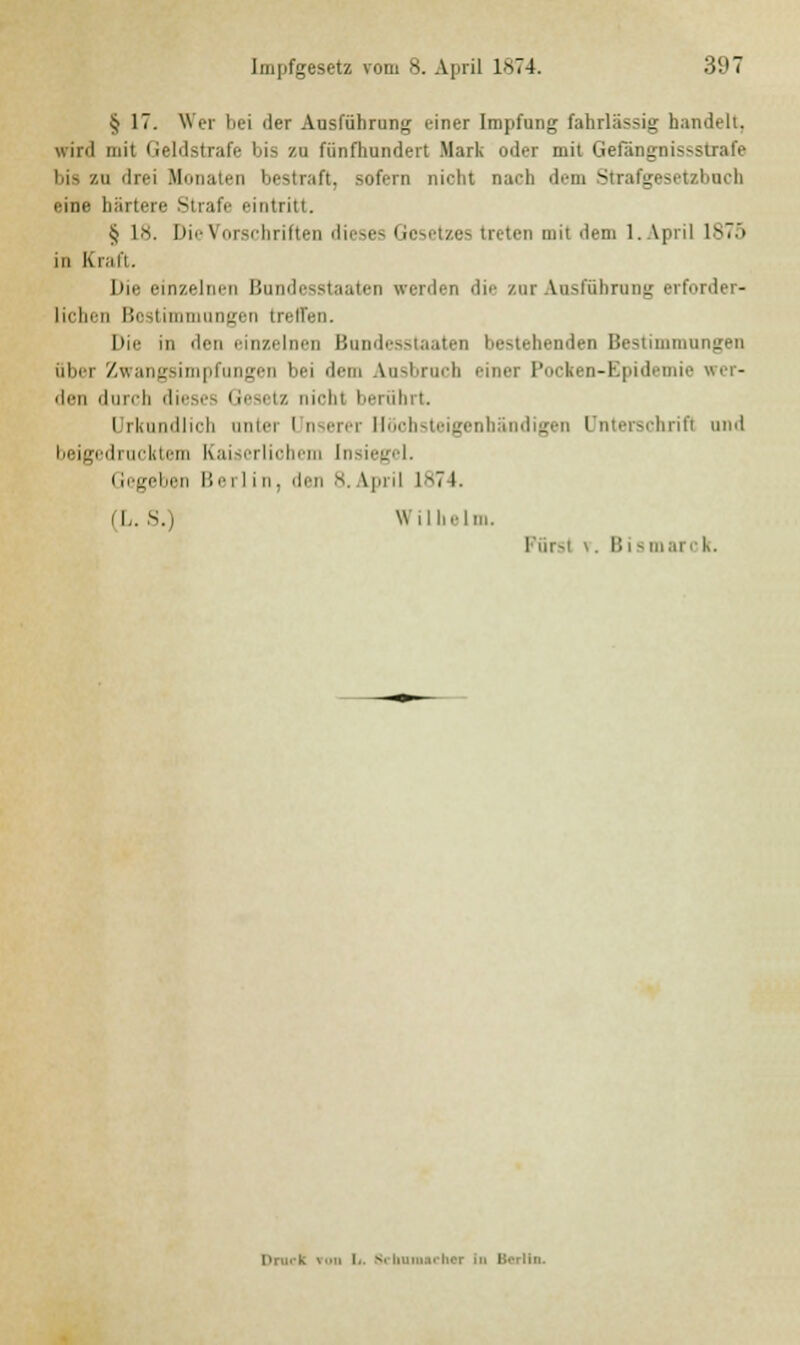 § 17. Wer bei der Ausführung einer Impfung fahrlässig handelt, wird mit Geldstrafe bis zu fünfhundert Mark oder mit Gefängnissstrafe ■ drei Monaten bestraft, sofern nicht nach dem Strafgesetzbuch eine härtere Strafe eintritt. Jj L8. Die Vorschriften dieses Gesetzes treten mit dem 1. April 1875 in Kraft. Die einzelnen Bundesstaaten werden die zur Ausführung erforder- lichen Bestimmungen treffen. Die in den einzelnen Bundesstaaten I.rauhenden Bestimmungen öbei Zwangsimpfungen bei dem Ausbruch einer Pocken-Kpid den durch dieses I resetz niohi berührt. i rkundlich unter i nserer Höohsteigenhändigen ünterschrifl und beigedrucktem Kaiserlichem Insiegel. (legeben !!'• rlin, den 8. \piil 1874. (L. S.) Wilhelm. I in -i v. I! i - marc k. Druck ron L. s* iiimiii. Iior in Berlin.