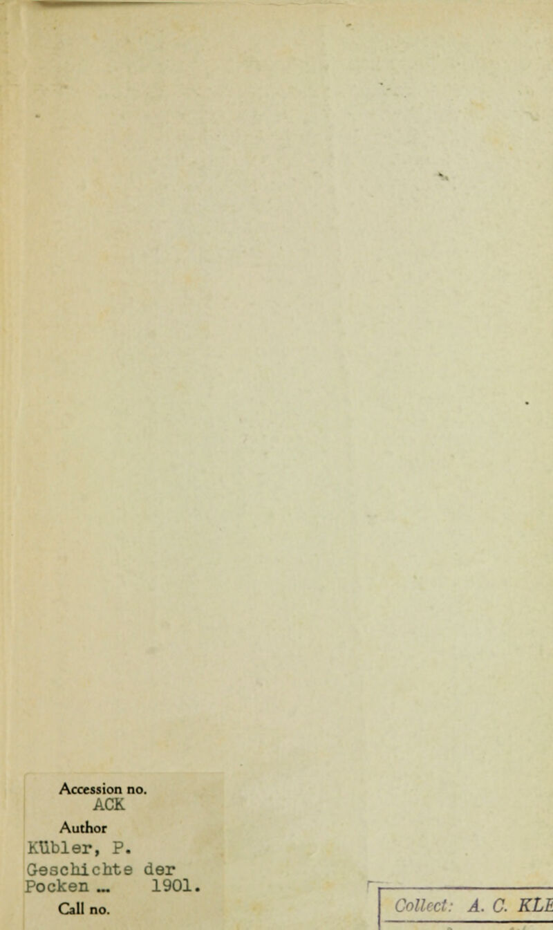 Accession no. ACK Author KUbler, P. Geschichte der Pocken .„ 1901. Call no. Collect: A. C KLE