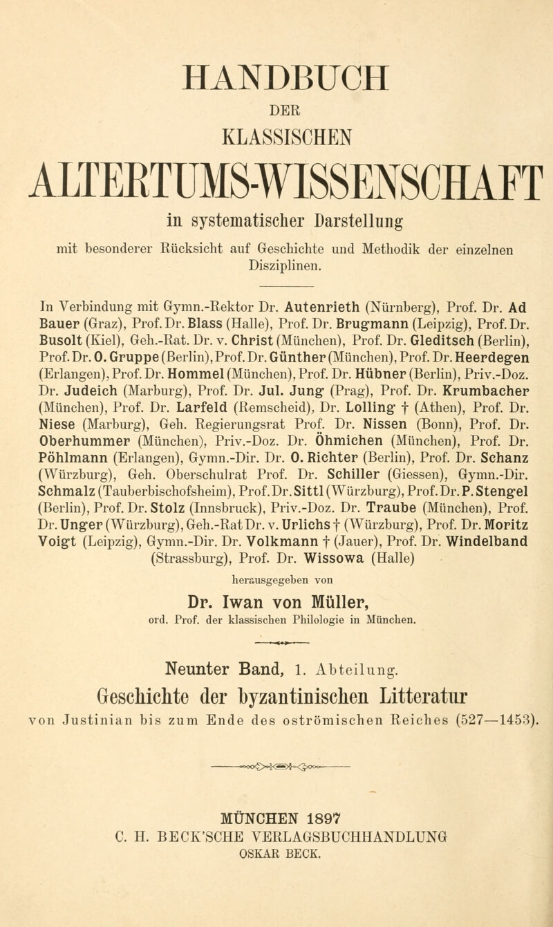HANDBUCH DER KLASSISCHEN ALTEETUMS-WISSENSCHAFT in systematischer Darstellung mit besonderer Rücksicht auf Geschichte und Methodik der einzelnen Disziplinen. In Verbindung mit Gymn.-Rektor Dr. Autenrieth (Nürnberg), Prof. Dr. Ad Bauer (Graz), Prof. Dr. Blass (Halle), Prof. Dr. Brugmann (Leipzig), Prof. Dr. Busolt (Kiel), Geh.-Rat. Dr. v. Christ (München), Prof. Dr. Gleditsch (Berlin), Prof. Dr. 0. Gruppe (Berlin), Prof. Dr. Günther (München), Prof. Dr. Heerdegen (Erlangen), Prof. Dr. Hommel (München), Prof. Dr. Hübner (Berlin), Priv.-Doz. Dr. Judeich (Marburg), Prof. Dr. Jul. Jung* (Prag), Prof. Dr. Krumbaeher (München), Prof. Dr. Larfeld (Remscheid), Dr. Lolling- f (Athen), Prof. Dr. Niese (Marburg), Geh. Regierungsrat Prof. Dr. Nissen (Bonn), Prof. Dr. Oberhummer (München), Priv.-Doz. Dr. Öhmichen (München), Prof. Dr. Pöhlmann (Erlangen), Gymn.-Dir. Dr. 0. Richter (Berlin), Prof. Dr. Schanz (Würzburg), Geh. Oberschulrat Prof. Dr. Schiller (Giessen), Gymn.-Dir. Schmalz (Tauberbischofsheim), Prof.Dr. Sittl (Würzburg), Prof. Dr. P. Stengel (Berlin), Prof. Dr. Stolz (Innsbruck), Priv.-Doz. Dr. Traube (München), Prof. Dr. Unger (Würzburg), Geh.-Rat Dr. v. Urlichs f (Würzburg), Prof. Dr. Moritz Voigt (Leipzig), Gymn.-Dir. Dr. Volkmann f (Jauer), Prof. Dr. Windelband (Strassburg), Prof. Dr. Wissowa (Halle) herausgegeben von Dr. Iwan von Müller, ord. Prof. der klassischen Philologie in München. Neunter Band, 1. Abteilung. Geschichte der byzantinischen Litteratur von Justinian bis zum Ende des oströmischen Reiches (527—1453). —°oo<£>>§<S>$K3>ooo<~ MÜNCHEN 1897 C. H. BECK'SCHE VERLAGSBUCHHANDLUNG