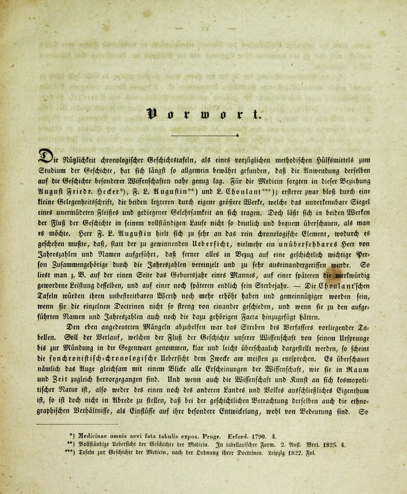 «-wae Syiüjjh'djfeit 4>ronofogifc^er @efd)id)t$tafetn, als cincö oorjüglicfyen metr)obifa)en £ü(fSmittel$ jum Stubium ber @efd)id)te, t)at ft'd) längß fo allgemein bewährt gefunben, baß bie Slnwenbung berfelben auf bie @efd)id)te befonberer 2Biffenfd)aften na$e genug lag. gür bie SNebicin forgten in biefer SSejic^ung 3luguß griebr. £ccfer*), %. 2. Siugußin*0) unb 8. 6r)oufant,i*); erßerer jwar bloß burd) eine fleine ©elegenfyeitsfdjrift, bie beiben festeren burd) eigene größere 2ßerfe, weldje bat unoerfennbare Sieget cineö unermübeten gleißeS unb gebiegener ©elefyrfamfeit an fid) tragen. ®od) läßt fid) in beiben SBerfen ber gluß ber (55efd)id)te in feinem »ollßänbigen Saufe nid)t fo beutlid) unb bequem übcrfd)auen, als man eS mottete. £err %. &. Stuguftin feielt fid) ju feb> an baS rein <6rono(ogifd)e Clement, woburd) eS gefa>b>n mußte, baß, ftatt ber ju gewinnenben Ueberfid)t, eielmetyr ein unüberfefcbareS #eer »on SafcreSja^len unb tarnen aufgeführt, baß ferner aüei in 25ejug auf eine gefd)id)tlid) widrige tytT-. fon Sufammenge^örige burd) bie 5a$reSjar;Ien »eretnjett unb ju fc^r auSeinanbergeriflfen würbe. So liegt man j. 58. auf ber einen Seite baS (BeburtSja&r eines SKanneS, auf einer fpäteren bie ä»erf würbig geworbene Seißung beffelben, unb auf einer nod) fpäteren enblid) fein Sterbejahr. — Sie Gr}otilant'fd)en Safein würben u)ren unbeßreitbaren äBertr; nod) meb^r erfcöbj b)aben unb gemeinnügiger worben fein, wenn fie bie einjelnen Soctrinen nid)t fo ßreng »on einanber gefd)ieben, unb wenn fte ju ben aufges führten tarnen unb %cfyu$icfylm aud) nod) bie baju gehörigen gaeta fyinjugefügt Ratten. 2>en eben angebeuteten Mängeln abhelfen war baS Streben beS SöerfaffcrS »orliegenber Xa- belfen. Sott ber Verlauf, welken ber gluß ber @efcf/icb> unferer 2ßiffenfd)aft »on feinem Urfprunge big jur Sftünbung in bte ©egenwart genommen, ffar unb leid)t überfdjaulid) bargeßcllt werben, fo fd)eint bie fi)nd)ronißifd)5d)ronologifd)e lleberßd)t bem Stvecfc am meißen ju entfpred)en. GS überbauet nämlid) baS 2luge gleidjfam mit einem SSIide atte Crrfd)einungcn ber 2ßif[enfd)aft, wie fte in 9taum unb Seit jugleid) r)er»orgegangen finb. Unb wenn aud) bie Sßiffenfdjaft unb Äunß an fid) foSmopoli= tifd)er 9latur iß, alfo weber beS einen nod) beS anberen SanbeS unb SBoIfcö auSfa)ließlid)eS 6igentr)um iß, fo iß bod) nid)t in 3lbrebe ju ßetten, baß bei ber gefd)id)tlid)en I8etrad)tung berfelben aud) bie etr)no= grapbjfdjen SJer^ältniffe, als einßüfie auf ib> befonbere 6ntwide(ung, wotjl eon SSebeutung finb. So *) Medicinae omnis aevi fala talulis expos. Progr. Erford. 1790. 4. **) 9SoQflänbige Ucbcr(icf)t bn ©tfd)lct)te tcr atebiem. 3n tabeflarifcticr gorm. 2. 9(u(l. SBerl. 1825. 4. **) Snfeln jur ®cfa)icf)ie ber SDirbicin, nad) bet Öibnim9 ibm ©cctrlneii. gflpjla 1822. go(.