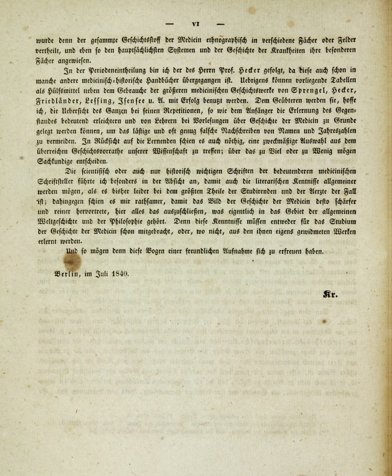 würbe bcnn ber gefammte ©efcbiajtgfioff ber SRebicin ttbnograpbifcb in »erfcb>bene gäcber ober gelber »erteilt, unb eben fo ben bauptfäapliajften ©fernen unb ber ©efcbiajte ber .ftranfbeiten il)re befonberen gäcber angeroiefen. 3n ber spcriobeneintfycilung bin icb. ber be$ $errn ^rof. £ecfer gefolgt, ba biefe aueb. fdjon in mand> anbere mebicinifc§ = b'ftorifct)e £anbbüa)er übergegangen tft. Ucbrigcnö fftnnen t-orliegenbe Tabellen ale $ülfgraittel neben bera ©ebrauc^e ber größeren mebicinifcfyen ©efcbjcbtswerfe »on (Sprengel, £ecfcr, grieblanber, ßeffing, Sfcnfee u. 91. mit @rfolg benugt werben. ®em ©eübteren werben fie, boffe icb, bie Ucberficbt bes ©anjen bei feinen Steperitionen, fo wie bem Anfänger bic Erlernung bcö ©egen; ftanbeS bebeutenb erleichtern unb uon gebrern bei SJorlefungen über @efd)ia)te ber SKebicin ju ©runbe gelegt werben fönnen, um ba« läftige unb oft genug falfct)e STCacbfcbrciben üon tarnen unb 3<*brc6jablen ju »ermeiben. 3 SKücfficbt auf bie Sernenben festen es aueb nötbig, eine äwecfmäfjige tluewabl aus bem überreifen @efctjicr;töDorratr>e unferer SBiffenfcbaft ju treffen; über bas ju Söiel ober ju 5Benig mögen ©aebfunbige entfebeiben. Sie feientipfeb ober aueb nur bifiorifcb wichtigen ©ebriften ber bebeutenberen mebicinifeben ©ebriftftetter fübrtc ic^ bcfonbcrS in ber 5lbficbt an, bamit aueb bie literarifeben Äentniffe allgemeiner »erben mögen, als es bisber leiber bei bem größten Jtbeile ber ©tubirenben unb ber 9lerjte ber gatt ift; babingegen fdjicn es mir ratbfamer, bamit bas SSilb ber (Befcbicbte ber SWebicin befto febärfer unb reiner berttortrete, bier alles bas ausjufcbliefjen, was eigcntlicb in bas ©cbiet bcr allgemeinen 5B5eltgcfd)icbte unb ber sp^ifofop^ie gebort. 2>enn biefe j?enntniffe muffen entteeber für bas ©tubium ber ©efebiebte bcr SKebicin fa}on mitgebraebt, ober, wo niebt, aus ben ibnen eigens geroibmeten Sßerfen erlernt werben. Unb fo mögen beim biefe Sogen einer freunbliajen Slufnabme ffct> ju erfreuen b«ben. »erlitt, im Juli 1840. Htf.