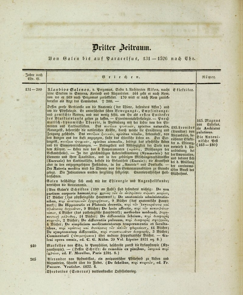 Qviikv JfeUraum* 25 on ©alen lug auf «p ar ac etfu s, 131 — 1526 ti a i> Qi>v. 131 — 200 140 205 195.£eonibc# (gconiba«) »on Sllcraiibrlen, be* rübmter gflefti» fer u. 6(>ivurg, Bcrwirft b. lln* terbinbuug bei berSilliputation, unb bebient flcf) bei b. Siblöfung ber Carcinoma; tofen SSruft be« ©fü'bcifen«. Ktfliibioa (ßrtlenoe, B. ^ergamu«, ©ofm b. 51rd)itcctcn SJtifon, mad)t g flcftifcr. feine ©tubien in ©mprna/ Äerintf; imb Slicranbrien. 164 gebt et nad) 9{om, »on wo et 169 nacti spergamu« juriicffelttt. 170 wirb et naef) 9Join jurücf« betufen al« Sirjt be« ßommobu«. f 200. — Neffen grofic ffirrbienfie um bie Sinafomie ( bet Sbicre, befonber« Jiffcn) tmb um bie spbBfiologic. gr untcrfdjcibct fcfjon SScwcgung«*, grapfinbuug«; unb gcmlfd)tc SterBcu, unb nur wenig fcf)Ir, um i(m a\( crflen gntbetfer bc« SSIutfrei«lauf« gelten ju lajfcn. — gyperiinentaiptyBftologie. — spneuji matifei) = bv»naraifcj)e Sljcoric, in Serbinbung mit ber SSebrc Bon ben 6ic= menten unb Caibinalfaftcn. Sa« irwu.ua (pumv.öv, spiritus naturalis, Slaturgeifi, bcberrfcfjt bie natürlichen Gräfte, burch, welche bie grnafjrung unb Scugung gefcrjlcbt. Sa« avi-C/ta jjwrixov, spiritus vitalis, Sebeu«luft, Bon ben Klingen au« ber 2nft augejogen, facfjt ba« tbicrifcfje l'cbeu an. Scr ©res lengeifi, xviv/na ^/«oV, spiritus ainmalis, bebingt ba« pfpdjifcfyc 2eben unb bie ©fnne«Bcrricbtungcn. — SJebingtpeit unb Slbbänglgfcit ber ©ecle Bon bem .Storpcr. — Kcbre Bon ben 4 Temperamenten (■xqdaiq, SDtifcr)migcn ber SBcftanbtpcüc). — 3 ber glclcfymäljlgen Uebcrcinflimmung (Symmetrie) ber Elemente unb ibrrr Qualitäten, unb in ben gehörigen aJti|cf)uiifl«Bcrbältniffen (Eucrasie) ber Carbinalfafte, bcflcbt bie ©cfmibftclt (Euexie); bie Äran([;eit aber in ben cntgcgengcfcfctcn jguflänbcn, in bet „Slmctrie unb Sp«fraf5e. — Scr Materia medica wirb bie $r)corie Bon ben gleracutaroualitäten ju ©runbc gelegt. Sie 3«bicationen werben forgfältig fcf}gcfc(st. gnaiitlopat^ifcfye« §>clU b erfahren. ©alen befcr)aftigt flcf) auef) mit ber Chirurgie unb Sfugeti^cflfuiibcj perricfjtet bie Sirtcriotomfc. (SBou ©alen'« ©cfyriftcn (180 an §a6l) fiiib befonber« wichtig: De usu partium corporis humani,«fQt %qiiaq tSv cv av^uVou crw.aart /iloqIuv, 17 S>ücl)er (ta« p[;pftoIogifcf)e .jfiauptwert); De analomicis administratio- nibus, *eqi di'a.TOfx.ix.wv iyx*ifflatw, 9 23ücf)cr (ba« anatomlfcfje £>aupt= wetf) ; De Hippocratis et Piatonis decrelis, vtql rav IirjtoxQaTO-us xat. IlXaVwios öoy(iiarai', 9 SBÜcfyet; De locis affeclis, xeqi tuji/ %!Xov$-6tuv Toxtuv, 6 SSticttcr (tat patbologifdjc $auptwcrf); methodus medendi, £-£§a- rtfu-ixx^ fi&oöoq, 14 SSiicfier; De differenliis febrium, xigl öiagpogds x-uqSTui; 2 S8iid)er; De differentiis pulsuum, xeqi 6ia.<poqäq crcp-vyfiMv, 4 Ssücfycr; De simplicium medicamentorum temperamentis et faculta- tibus, ccftji «^acfüj? *at öui'a.afw? tov aiXw y&Q/xa>cwv, 11 58itcf)cr> De 8yiriplomalum diiferentiis, xiql a-ufvXT<jif{.dru>v biatpoqaq, 3 SSucf)er; Commentarii (Tjxo/iv^acaa) über mehrere Sjippofratlfdjc Sucher. — Ga- leni opera omnia, ed. C. G. Kühn. 20 Vol. Lipsiae 1821 sq. 8.) SDcarfcUoS Bon ©iba, In spampbilien, befcfjreibt juerfl bie Kpfantfiropie (Äpj nantbropie). — (Seffeu Schrift: de remediis ei piseibus, t'a^ixa xiql Ij^äav, ed. F. Morellus, Paris 1591. 8.) Jtleranber Bon Sipbrobijla«, ein peripatetifeejet spt>ttofopt) ju Sitten unb SUeranbrien, fcf)reibt über bie gieber. (De febribus, xeql xu§£i»Vj ed. Fr. Passow. Vratislav. 1822. 4. Sbeobotiuö (©eberti«) bcrbienflBoßer £>p^if)a(raolog. 165. aKagn u« Bon ep'fiefu«, ein Arcbiatcr palatinus. Sie Sfntoiii« nifefte spefl (165 — 180)