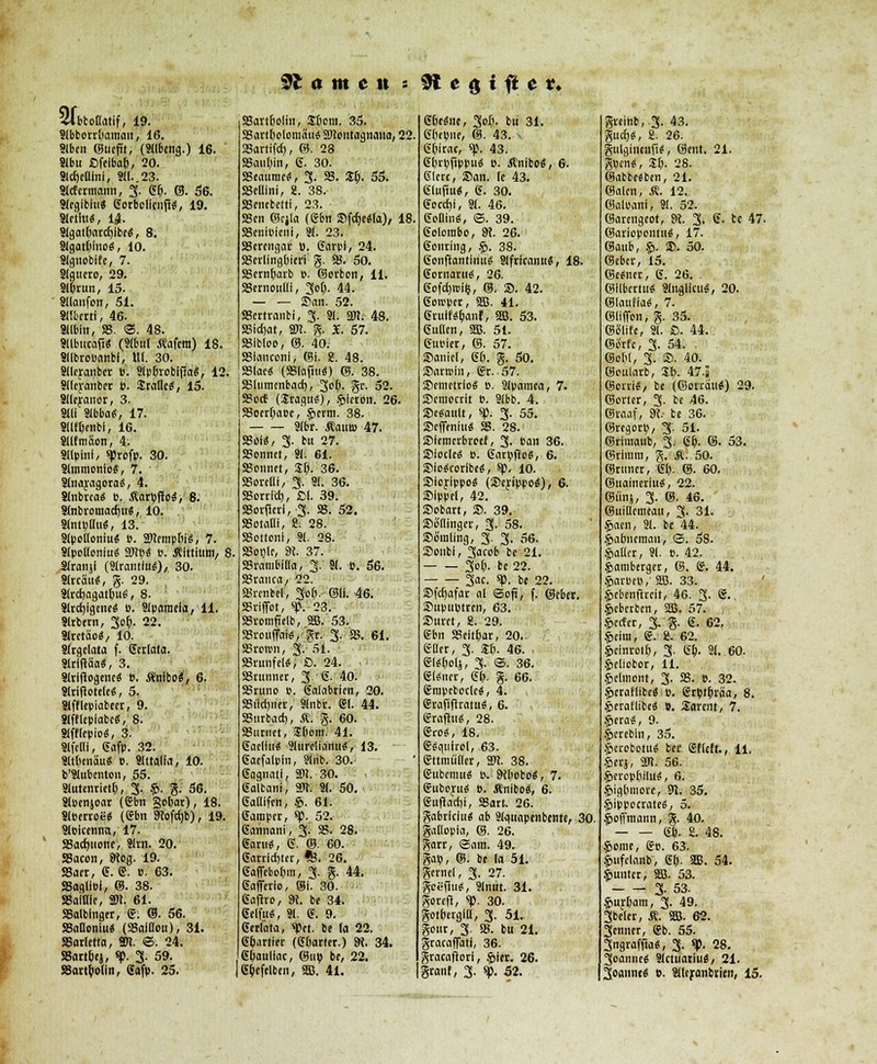 tarnen * 9t e g {fi e «, Slbtotlatif, 19. 9lbborrßaman, 16. 9lben ©ucfit, (Sllbcng.) 16. Slbu ßfeibaß, 20. 9ld)euini, 3«..23. Slcf ermann, 3- gß. ©. 56. SleglbluS gorbolienfi«, 19. Slctitt«, 14. 8lgatßarcßlbeS, 8. Slgatßlno«, 10. Stgnoblfe, 7. Slguero, 29. 9lßrun, 15. Sllanfon, 51. «Iberri, 46. Sllbln, 58. ©. 48. Sllbucaft« (Slbtil Äafera) 18. SIlbroBanbi, Ul. 30. 9l(eranber B. SlpßrobifiaS, 12. 8llerauber B. SratleS, 15. Slleyanor, 3. SIll 3lbba<s, 17. Sllfßenbi, 16. Sllfmaon, 4. Sllpini, ^Jrofp. 30. Slmmonlo«, 7. 8lnaragora«, 4. Slnbrca« p. ÄarpfioS, 8. SlnbromadjuS, 10. . «MötUi«, 13. Slpolloniu« B. SNempßiS, 7. SlpollonluS SWb« B. Äittium, 8. Slranjf («Irantlu«)/ 30. Slrcau«, g. 29. SlrcßagatßuS, 8. 3lrd)igcnes B. Slparaela, 11. Slrbern, 30?». 22. Slretao«, 10. SJrgelala f. Striata. SlriftäaS, 3. Slrlftogem« b. Äntbo«, 6. SlrifloteleS, 5. 3lfflepiabeer, 9. 8lfflepiabe«, 8. Slfflepioä, 3. «fem, gafp. 32. SltßcnäuS B. Slttada, 10. b'Slubmton, 55. Slutenrietß, 3. g. %. 56. Sloenjoar (gbn gebar), 18. SlBerroeS (gbn 9tofd)b), 19. SlBicenna, 17. 58ad)iione, Slrn. 20. JBacon, 9io#. 19. JBaer, 6. g. B. 63. 58agllBi, ©. 38. SBaiHfc, 2«. 61. 58alblnger, g. ©. 56. 58auoniu« (SSaiffou), 31. SSartetta, Stt. ©. 24. S8artßej, «p. 3- 59. JBartßolin, 6afp. 25. SSartßoün, Sßent. 35. SBartßolomau« S)tontagnana, 22 SBartifd), ©. 28 58außin, 6. 30. aSeatmuS, 3- 58. ZI). 55. 58ellini, 8. 38. S8encbetti, 23. ■ 58cn ©ejla (gbn SfdjeSla), 18 58eni»icni, 31. 23. SBerengar ü. garpl, 24. 58erlingßieri g. 58. 50. 58ernßarb B. ©orbon, 11. 58crnoul!i, Soß. 44. — — San. 52. 58ertranbi, 3. 81. 3JI. 48. asirfjat, sm. g. X. 57. S8ibIoo, ©. 40. 58lanconf, ©i. g. 48. 58lae« (SSlapu«) ©. 38. 58lumcnbad), 3ß- gr. 52. SBocf (UraguS), gieron. 26. 58oerßaBe, germ. 38. Slbr. ÄautB 47. 58oi<S, 3. bu 27. SSonnet, 81! 61. 58onnet, ZI). 36. SBorelli, 3. 3(. 36. 58orrld), ßl. 39. 58oi(1«l, 3. SS. 52. SBotaM, 8. 28. SSottonf, 91. 28. 58ot)le, SK. 37. 58rambiüa, 3. 31. ». 56. 58ranca, 22. 58renbel, 3oß, ©li. 46. SBtiffot, %\ 23. 58romfielb, 5S. 53. 58roiiffai<5, gr. 3. 58. 61. SBrcron, 3- 51. JBrunfel«, ß. 24. SBrunner, 3. 6. 40. 58runo b. galabrien, 20. SSiictoier, Slnbr. gl. 44. SSurbad), $. g. 60. 58i<rnet, ijßom. 41. gacllu« 9lurelianutS, 13. gacfalpin, «Üb. 30.- (Sagnatt, 3)1. 30. galtani, £OT. 31. 50. gadifen, g. 61. Camper, *p. 52. gannani, 3. 58. 28. garuS, 6. ©. 60. garrlditer, fe. 26. ßafftboßm, 3. g. 44. gafierio, ©I. 30. gafho, SK. be 34. 6elfu#, 91. <$. 9. gerlata, <Pct. be la 22. e&arrier (dbarter.) 9i. 34. gßaullac, ©iib be, 22. gßefelben, 5S5. 41. 6ße«ne, 30I;. bu 31. Gßtime, ®. 43. ßßirae, ^. 43. GßrBfippu« B. Änibo«, 6. giere, »an. le 43. glufm«, 6. 30. gocd)i, 31. 46. golutKS, ©. 39. gclorabc, m. 26. genring, S. 38. gcmftantlnuS Slfricanu«, 18. gornaruö, 26. gofcfjwflj, ©. S. 42. gotrper, 585. 41. grulf«&anf, SEß. 53. gutlen, 5JB. 51. guBier, ©. 57. Sanier, gß. g. 50. ©aristo, gr. 57. SBcmetric« b. 9lpamea, 7. Scmocrit B. 9lbb. 4. ©efiault, sp. 3. 55. SDrffeniu« 58. 28. Siemcrbreef, 3. Ban 36. »iocle« B. garvflc«, 6. SMoScoribe«, sp. 10. Sicrippo« (®eyippo$), 6. Sippel, 42. Subart, SB. 39. ©b'ningcr, 3. 58. Sämling, 3. 3. 56. Sonbi, 3acob be 21. 3oß. be 22. 3ae. «p. be 22. Sfdjafar al ©oft, f. ©eber. Supuptren, 63. Suret, 8. 29. gbn 58eitßar, 20.. eacr, 3. Sß. 46. ■ glSßolj, 3. ©. 36. gl#ner, gß. g. 66. gmpetoclc«, 4. grafifiratu«, 6. graflti«, 28. gros, 18. gSqutrol, 63. gttmiilfer, 3DT. 38. gubcnm« b. Dißobo«, 7. guboyuü o. Änibo«, 6. guflacßt, 58art. 26. gabriclu« ab 9lguapenbente, 30. gaßopla, ©. 26. garr, ©am. 49. gab, ©• be la 51. gernel, 3. 27. gcefiuS, 9(nut. 31. gorefl, sp. 30. gotßtrgill, 3. 51. gour, 3. 58. bu 21. gracaflati, 36. gracafiori, §ier. 26. granf, 3. sp. 52. greinb,3. 43. gitcf)«, 2. 26. gulgincnfU, ©ent. 21. gpen«, Sß. 28. ©abbe«ben, 21. ©alen, Ä. 12. ©aloani, 31. 52. ©artngeot, 9i. 3. 6. te 47. ©ariopontuä, 17. ©aub, §>. S. 50. ©eber, 15. ©e<*nee, 6. 26. . ©Ilbcrtues Slnglicuä, 20. ©laufia«, 7. ©lifion, g. 35. ©ülife, 31. ß. 44. Surfe, 3. 54. . ©oßl, 3. S. 40. ©oularb, 3-ß. 47-3 ©orri«, be (©orrdit«) 29. ©ortcr, 3. be 46. ©raaf, S«. be 36. ©rtgorp, 3-. 51. ©rimaub, %t gß. ©. 53. ©rimm, g. Ä. 50. ©rnner, gß. ©. 60. ©uaineriu«, 22. ©Ulli, 3- ©■ 46. ©uiüemeau, 3. 31. §»aen, 81. be 44. .fwßneman, ©. 58. galtet, 91. b. 42. $amberger, ©. g. 44. $arbe», 5B. 33. gebenfircit, 46. 3. g., geberben, 5S. 57. gerter, 3. g. g. 62, geira, g. 2. 62. gcinroiß, 3. gß. 31. 60. geliobor, 11, gclmont, 3. SS. B. 32. geraflibc« b. grbtßrä'a, 8. geraflibeS B. Sarent, 7. geraS, 9. gerebln, 35. gerobetu« ber. gfleft., 11. gerj, 2«. 56. gpropßiiitS, 6. gigßmore, 5JI. 35. gippocrateS, 5. goffmann, g. 40. gß. 2. 48. gome, gp. 63. gufclanb, gß. Sffi. 54. gunter, 5EB. 53. 3- 53. gurßam, 3. 49. 3beler, Ä. SEB. 62. Senner, gb. 55. Sngraffia«, 3. «*>. 28. 3oamie« Slctuariu«, 21. 3oanne« B. Slltjranbrien, 15.