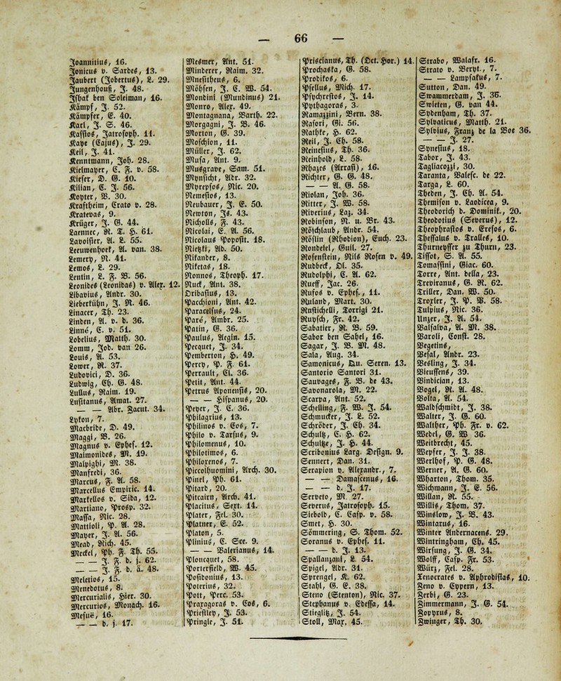 3oannitiu*, 16. 3cnicu« ». ©arbe«, 13. 3aubert Gobertu«), 2. 29. 3ungenpoufi, 3. 48. §fM ben ©oleimait/ 16. «ämpf, 3- 52. «ampfer, 6. 40. «ort, 3. ©. 46. «afjio«, 3<»rofopp. **• «ape (6aju«), 3. 29. «eil, 3. 41. Äenntmann, 3op. 28. «ielmaper, 6. g. P. 58. «lefet, SD. ©. 10. «ilian, 6. 3. 56. «opter, 58. 30. «raftpeim, (State B. 28. «rarepa«, 9. «rüget, 3. ©. 44. 2aennec, 9t. S. §>. 61. Sa&oifier, Sl. 2. 55. 2eeim>enpoef, Ül. »an. 38. gemerp, 9t. 41. 2emo«, 8. 29. gentln, 2. g- »• 56. geonlbe« (geonlbaS) ». Sller. 12, glbaeiu«, Slnbr. 30. gleberfüpn, 3. 91. 46. ginacer, Sp. 23. glnben, Sl. ». b. 36. ginne, 6. ». 51. gobeliu«, OJlattp. 30. gorara, 3ob. »an 26. goul«, Sl. 53. gower, SR. 37. gubo»ici, SD. 36. 2ubn>lg, <St). ©• 48. gullu«, 9talm. 19. gufttamt«, Slmat. 27. _ _ sibr. gacut. 34. gpfon, 7. SDlacbtibt, SD. 49. SRaggi, 58. 26. 3Ragnu« ». ßppef. 12. SWolmoSlbrt, an. 19. snatpio.pt, an. 38. SRanfrebl, 36. äRarcu«, g. Sl. 58. SRatcetluS Empirie. 14. SRarfetloS e. ©iba, 12. SRartiano, sproSp. 32. SRaffa, «nie. 28. SRattloli, sp. Sl. 28. SRaper, 3- »■ 56. SReab, 9iicf). 45. SRccfel, spp. g- Sp. 55. 3-8- *• t- % 3. g. b. ä. 48. SReletio«, 15. äRenebotu«, 8. gRercurialiS, §>iet. 30. SRercurioS, äRonad». 16. äRefue, 16. _ _ b. j. 17. 3Re«raet, Slnt. 51. äRinbeter, SRalm. 32. SRnefitpeit«, 6. äRöpfen, 3. 6. Sffi. 54. SRonbinl (ättunbinu«) 21. SRonro, Sller. 49. aRontagnana, 58artp. 22. SRorgagnl, 3. 58. 46. aRorton, ©. 39. äRofcpion, 11. aRutler, 3. 62. SRufa, Slnt. 9. 3Ru«gra»e, ©am. 51. SRpnficrjt, Stbr. 32. anprcpfo«, snic. 20. 9temef5o$, 13. 9teubauer, 3. S. 50. Steroton, 3«. 43. 9tict)otUS, g. 43. Nicola!, 6. 91. 56. 9tlcolauS spopopt. 18. 9lletsfi, Slb. 50. SRifanber, 8. 9(lfeta«, 18. 9lonno«, Speopp. 17. SRucf, Slnl. 38. ßrlbaftuä, 13. spaccpionl, Slnt. 42. sparacelfiiS, 24. spare, Slinbr. 25. spatin, (8. 36. spaulu«, Siegln. 15. specquer, 3. 34. spemberton, $. 49. spere», sp. g. 61. sperrault, 61. 36. spetit, Slnt. 44- spetru« Slponenfi«, 20. §>ifpanu«, 20. speper, 3. 6. 36. sppilagriu«, 13. sppllino« ». 60«, 7. sppllo ». SarfuS, 9. sppilomenu«, 10. spbilotimo«, 6. spbilorcno«, 7. spiecolpuomini, Slrct). 30. spinel, spp. 61. spitarb, 20. spitcaim, Slrcti. 41. spiacitu«, ©ert. 14. splater, gel. 30. spiatner, @. 52. spiciton, 5. spiiniuS, 6. ©ce. 9. SSalerianu«, 14. spioucquet, 58. sporterfielb, SB. 45. spofibonlu«, 13. spolcriu«, 32. spott, sperc. 53. spraragora« ». 60«, 6. spricfUro, 3- 53. «Pringle, 3. 51. sptteclanu«, Sl). (ßct. §or.) 14 sprocpaSfa, ®. 58. sprobifo«, 6. spfellu«, anitf). 17. spfpcrjreflo«, 3. 14. spptpagoraä, 3. SWamajjini, S8ern. 38. 9?afori, ®i. 56. 9Jatt)fe, $. 62. 9teli, 3. 6t). 58. 9ieine(tit«, St). 36. 9(einr)olb, 2. 58. SWimje« (Slrrafl), 16. «Wtd)ttr, ®. ©. 48. Sl. ©. 58. 9tiolan, 3ot). 36. bitter, 3. SB. 58. 9tl»eriuS, 2aj. 34. Woblnfon, 91. u. 58t. 43. SKiStctjlaub, Slnbr. 54. 9(gflin (9t[)obion), <Sud). 23. 9Jonbelel, Oull. 27. SRefenfiein, 9lil« Stofen ». 49. 9tubbecf, öl. 35. IRubolppi, 6. Sl. 62. 9Jueff, 3ae. 26. 9(ufo(S ». ßppef., 11. 9tulanb, äRart. 30. 9tnjiict)eai, Scrrigi 21. SRupfct), gr. 42. ©abatler, 9L 58. 59. ©abor ben ©ar)el, 16. ©agar, 3. 58. äR. 48. ©ala, Slug. 34. ©araenicu«, ßu. ©eren. 13. ©antorio ©antorl 31. ©aubage«, g. 58. be 43. ©abcnarola, 3R. 22. ©carpa, Slnt. 52. ©djeulng, g. SB. 3. 54. ©crjmucfer, 3. 2. 52. ©d)riSber, 3. ßp. 34. ©d)ul<i, 6. §. 62. ©cpuuje, 3- §• 44. ©criboniu« 8arg. SDejtgn. 9. ©ennert, SDan. 31. ©erapion p. Slleyanbr-, 7. — — SDamafcenuS, 16. b. 3. 17. ©ereeto, äR. 27. ©e»eru«, 3atrofcpp. 15. ©itbolb, 6. 6afp. P. 58. ©met, §. 30. ©iSniraering, ©. St)om. 52. ©oranu« P. eppef. 11. b. 3. 13. ©padanjani, 2. 54. ©pigel, Slbr. 31. ©prengel, «. 62. ©tapl, ©. e. 38. ©teno (©tenton), 9(lc. 37. ©tep&anu« ». Ebeffa, 14. ©tieglit, 3. 54. ©toll, äRar. 45. ©rrabo, SBalafr. 16. ©trato ». 58erpt., 7. 2arapfafu«, 7. ©utton, SDan. 49. ©roantraerbam, 3- 3U- ©mieten, (S. »an 44. Spbenpara, Sp. 37. ©pl»aticu«, äRattp. 21. ©p(»iu«, granj be la Sßoe 36. 3- 27. ©pneflu*, 18. Xabot, 3. 43. £agliacoi)i, 30. Jaranta, Jßalefc. be 22. larga, 2. 60. SEbeben, 3. 6p. Sl. 54. Sbemlfcn ». gaobicea, 9. S^eoborlcf) b. SDotninlf., 20. SPeobotiu«: (®c»cru#), 12. Speopprafio« ». ®refo«, 6. S^efTalu« ». Stalle«, 10. Spurnepffcr ju Spurti, 23. SEIfict, ©• Sl. 55. SEomafltnl, ©lac. 60. Sorre, Slnt. beda, 23. SEre»iranu«, ©. 9t. 62. SrlBer, SDan. 5BJ. 50. Sroyler, 3. sp. gß. 58. SulpluS, sRIc. 36. Unjer, 3. Sl. 54. SSalfatPa, Sl. 3R. 38. SSarell, 6onfr. 28. 58egetln«, SBejal, Slnbr. 23. 93e«llng, 3. 34. asleufim«, 39. ainblclan, 13. CSogel, 9t. Sl. 48. »olta, 81. 54. Sffialbfcf)niibt, 3. 38. SBalter, 3. ©. 60. SBaltper, spp. gc. p. 62. SBebcl, @. 3B 36. SBeitbred)t, 45. 3Bepfer, 3. 3. 38. SBerlpof, sp. ®. 48. aßeruer, St. ©. 60. aßparten, Sporn. 35. aßicpraann, 3. (g. 56. SBillan, 9t 55. 3Biai«, Sporn. 37. SBinfSioi», 3. 58. 43. SBIntaruS, 16. SBintcr Slnbemacen«. 29. aBIntringfcain, 6p. 45. SBIrfung, 3. @. 34. 20olff, 6afp. gr. 53. SBürj, gel. 28. Xenocrate« ». Slpprobl(!a«, 10. geno ». 6ppern, 13. |erbl, ©. 23. gimmermann, 3- ®. 54. goppru«, 8. galliger, Sp. 30.