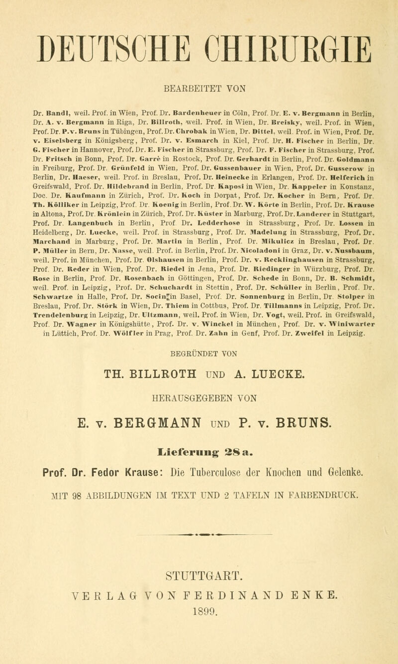 DEUTSCHE CHIRUKGIE BEARBEITET VON Dr. Bandl, weil. Prof. in Wien, Prof. Dr. Bardenheuer in Cöln, Prof. Dr. E. v. Bergmann in Berlin, Dr. A. v. Bergmann in Riga, Dr. Billroth, weil. Prof. in Wien, Dr. Breisky, weil. Prof. in Wien, Prof. Dr. P.v. Bruns in Tübingen, Prof. Dr. Chrobak in Wien, Dr. Dittel, weil. Prof. in Wien, Prof. Dr. v. Eiseisberg in Königsberg, Prof. Dr. v. Esmarch in Kiel, Prof. Dr. H. Fischer in Berlin, Dr. G. Fischer in Hannover, Prof. Dr. E. Fischer in Strassburg, Prof. Dr. F. Fischer in Strassburg, Prof. Dr. Fritsch in Bonn, Prof. Dr. Garre in Rostock, Prof. Dr. Gerhardt in Berlin, Prof. Dr. Goldmann in Freiburg, Prof. Dr. Grünfeld in Wien, Prof. Dr. Gussenbauer in Wien, Prof. Dr. Gusserow in Berlin, Dr. Haeser, weil. Prof. in Breslau, Prof. Dr. Heinecke in Erlangen, Prof. Dr. Helferich in Greifswald, Prof. Dr. Hildebrand in Berlin, Prof. Dr. Kaposi in Wien, Dr. Kappeier in Konstanz, Doc. Dr. Kaufmann in Zürich, Prof. Dr. Koch in Dorpat, Prof. Dr. Kocher in Bern, Prof. Dr. Th. Kölliker in Leipzig, Prof. Dr. Koenig in Berlin, Prof. Dr. W. Körte in Berlin, Prof. Dr. Krause in Altona, Prof. Dr. Krönlein in Zürich, Prof. Dr. Küster in Marburg, Prof. Dr. Landerer in Stuttgart, Prof. Dr. Langenbuch in Berlin, Prof Dr. Ledderhose in Strassburg, Prof. Dr. Lossen in Heidelberg, Dr. Luecke, weil. Prof. in Strassburg, Prof. Dr. Madelung in Strassburg, Prof. Dr. Marchand in Marburg, Prof. Dr. Martin in Berlin, Prof. Dr. Mikulicz in Breslau, Prof. Dr. P. Müller in Bern, Dr. Nasse, weil. Prof. in Berlin, Prof. Dr. !NTicoladoni in Graz, Dr. v. Nussbaum, weil. Prof. in München, Prof. Dr. Olshausen in Berlin, Prof. Dr. v. Recklinghausen in Strassburg, Prof. Dr. Reder in Wien, Prof. Dr. Riedel in Jena, Prof. Dr. Riedinger in Würzburg, Prof. Dr. Rose in Berlin, Prof. Dr. Rosenbach in Göttingen, Prof. Dr. Schede in Bonn, Dr. B. Schmidt, weil. Prof. in Leipzig, Prof. Dr. Schuchardt in Stettin, Prof. Dr. Schüller in Berlin, Prof. Dr. Schwartze in Halle, Prof. Dr. Socin^in Basel, Prof. Dr. Sonnenburg in Berlin, Dr. Stolper in Breslau, Prof. Dr. Störk in Wien, Dr. Thiem in Cottbus, Prof. Dr. Tillmanns in Leipzig, Prof. Dr. Trendelenburg in Leipzig, Dr. Ultzmann, weil. Prof. in Wien, Dr. Vogt, weil. Prof. in Greifswald, Prof. Dr. Wagner in Königshütte, Prof. Dr. v. Winckel in München, Prof. Dr. v. Winiwarter in Lüttich, Prof. Dr. Wolf ler in Prag, Prof. Dr. Zahn in Genf, Prof. Dr. Zweifel in Leipzig. BEGRÜNDET VON TH. BILLROTH und A. LUECKE. HERAUSGEGEBEN VON E. v. BERGMANN und P. v. BRUNS. Lieferung 28 a. Prof. Dr. Fedor Krause: Die Tuberculose der Knochen und Gelenke. MIT 98 ABBILDUNGEN IM TEXT UND 2 TAFELN IN FARBENDRUCK. STUTTGART. VERLAG VON FERDINAND ENKE. 1899.