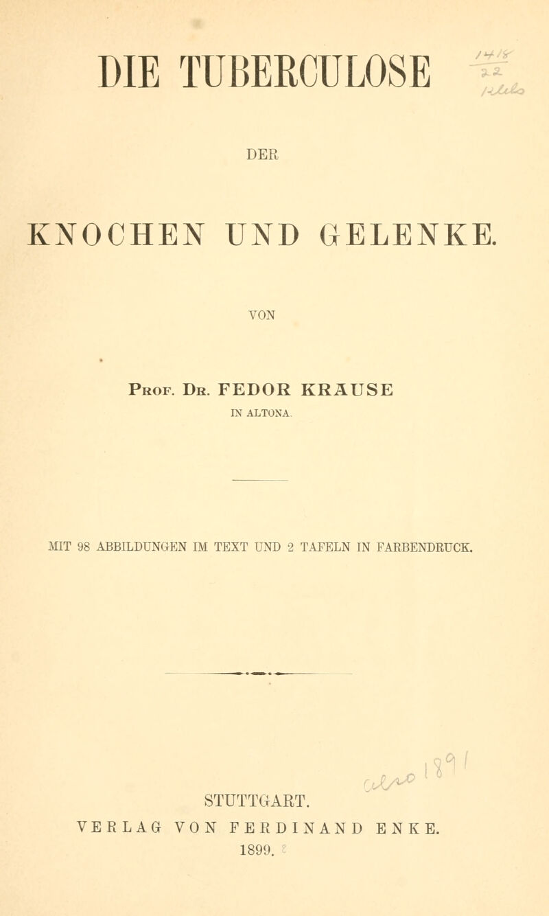 DIE TÜBERCULOSE L DER KNOCHEN UND GELENKE. VON Prof. Dr. FEDOR KRAUSE IN ALTONA. MIT 98 ABBILDUNGEN IM TEXT UND 2 TAFELN IN FARBENDRUCK. STUTTGART. VERLAG VON FERDINAND ENKE. 1899.