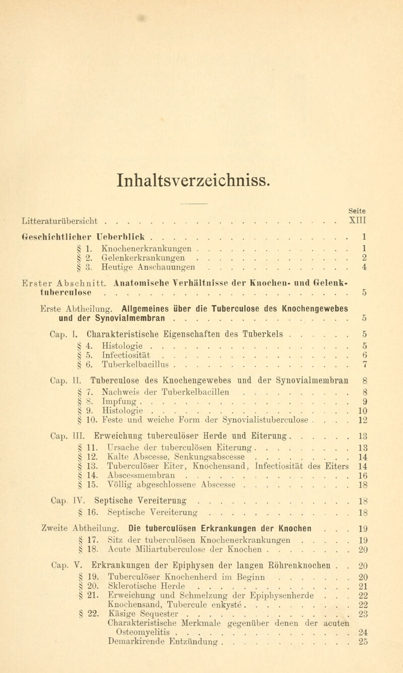 Inhaltsverzeichniss. Seite Litteraturübersicht XIII Geschichtlicher Ueberblick 1 § 1. Knockenerkrankungen 1 § 2. Gelenkerkrankungen 2 § 3. Heutige Anschauungen 4 Erster Abschnitt. Anatomische Verhältnisse der Knochen- und Gelenk- tubercnlose 5 Erste Abtheilung. Allgemeines über die Tuberculose des Knochengewebes und der Synovialmembran 5 Cap. I. Charakteristische Eigenschaften des Tuberkels 5 § 4. Histologie 5 § 5. Infectiosität 6 § 6. Tuberkelbacillus 7 Cap. IL Tuberculose des Knochengewebes und der Synovialmembran 8 § 1. Nachweis der Tuberkelbacillen 8 § 8. Impfung 9 § 9. Histologie 10 § 10. Feste und weiche Form der Synovialistuberculose . ... 12 Cap. III. Erweichung tuberculöser Herde und Eiterung 13 § 11. Ursache der tuberculösen Eiterung 13 § 12. Kalte Abscesse, Senkungsabscesse 14 § 13. Tuberculöser Eiter, Knochensand, Infectiosität des Eiters 14 § 14. Abscessmembran 16 § 15. Völlig abgeschlossene Abscesse 18 Cap. IV. Septische Vereiterung 18 § 16. Septische Vereiterung IS Zweite Abtheilung. Die tuberculösen Erkrankungen der Knochen ... 19 § 17. Sitz der tuberculösen Knochenerkrankungen 19 § 18. Acute Miliartuberculose der Knochen 20 Cap. V. Erkrankungen der Epiphysen der langen Röhrenknochen . . 20 § 19. Tuberculöser Knochenherd im Beginn 20 i; 20. Sklerotische Herde 21 5j 21. Erweichung und Schmelzung der Epiphysenherde ... 22 Knochensand, Tubercule enkyste 22 § 22. Käsige Sequester 23 Charakteristische Merkmale gegenüber denen der acuten Osteomyelitis 24 Demarkirende Entzündung 25