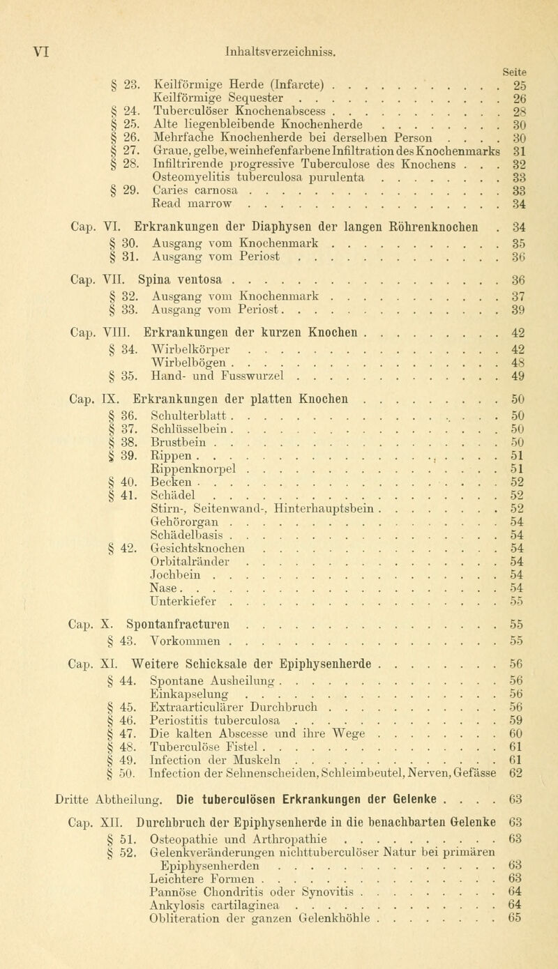 Seite § 23. Keilförmige Herde (Infarcte) 25 Keilförmige Sequester 26 § 24. Tuberculöser Knochenabscess 28 § 25. Alte liegenbleibende Knochenherde 30 § 26. Mehrfache Knochenherde bei derselben Person .... 30 § 27. Graue, gelbe, weinhefenfarbene Infiltration des Knochenmarks 31 § 28. Infiltrirende progressive Tuberculose des Knochens ... 32 Osteomyelitis tuberculosa purulenta 33 § 29. Caries carnosa 33 Kead marrow 34 Cap. VI. Erkrankungen der Diaphysen der langen Röhrenknochen . 34 § 30. Ausgang vom Knochenmark 35 § 31. Ausgang vom Periost 36 Cap. VII. Spina ventosa 36 § 32. Ausgang vom Knochenmark 37 § 33. Ausgang vom Periost 39 Cap. VIII. Erkrankungen der kurzen Knochen 42 § 34. Wirbelkörper 42 Wirbelbögen 48 § 35. Hand- und Fusswurzel 49 Cap. IX. Erkrankungen der platten Knochen 50 § 36. Schulterblatt 50 § 37. Schlüsselbein 50 § 38. Brustbein 50 § 39. Rippen , .... 51 Rippenknorpel 51 § 40. Becken 52 § 41. Schädel _ 52 Stirn-, Seitenwand-, Hinterhauptsbein 52 Gehörorgan 54 Schädelbasis 54 § 42. Gesichtsknochen 54 Orbitalränder 54 Jochbein 54 Nase 54 Unterkiefer 55 Cap. X. Spontanfracturen 55 § 43. Vorkommen 55 Cap. XL Weitere Schicksale der Epiphysenherde 56 § 44. Spontane Ausheilung 56 Einkapselung 56 § 45. Extraarticulärer Durchbruch 56 § 46. Periostitis tuberculosa 59 § 47. Die kalten Abscesse und ihre Wege 60 § 48. Tuberculose Fistel 61 § 49. Infection der Muskeln 61 § 50. Infection der Sehnenscheiden, Schleimbeutel, Nerven, Gefässe 62 Dritte Abtheilung. Die tuberculösen Erkrankungen der Gelenke .... 63 Cap. XII. Durchbruch der Epiphysenherde in die benachbarten Gelenke 63 § 51. Osteopathie und Arthropathie 63 § 52. Gelenkveränderungen nichttuberculöser Natur bei primären Epiphysenherden 63 Leichtere Formen 63 Pannöse Chondritis oder Synovitis 64 Ankylosis cartilaginea 64 Obliteration der ganzen Gelenkhöhle 65