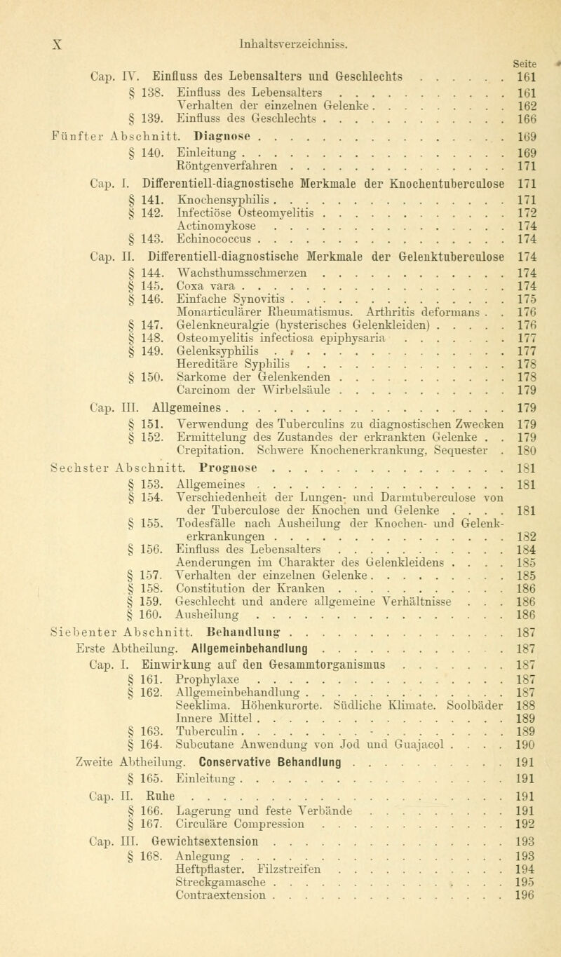 Seite Cap. IV. Einfluss des Lebensalters und Geschlechts 161 § 138. Einfluss des Lebensalters 161 Verhalten der einzelnen Gelenke 162 § 139. Einfluss des Geschlechts 166 Fünfter Abschnitt. Diagnose 169 § 140. Einleitung 169 Röntgenverfahren 171 Cap. I. Differentiell-diagnostische Merkmale der Knochentnbercalose 171 § 141. Knochensyphilis 171 § 142. Infectiöse Osteomyelitis 172 Aetinomykose 174 § 143. Echinococcus 174 Cap. II. Differentiell-diagnostische Merkmale der Gelenktnbercnlose 174 § 144. Wachsthumsschnierzen 174 § 145. Coxa vara 174 § 146. Einfache Synovitis 175 Monarticulärer Rheumatismus. Arthritis deformans . . 176 § 147. Gelenkneuralgie (hysterisches Gelenkleiden) 176 § 148. Osteomyelitis infectiosa epiphysaria 177 § 149. Gelenksyphilis . .- 177 Hereditäre Syphilis 178 § 150. Sarkome der Gelenkenden 178 Carcinom der Wirbelsäule 179 Cap. III. Allgemeines 179 § 151. Verwendung des Tuberculins zu diagnostischen Zwecken 179 § 152. Ermittelung des Zustandes der erkrankten Gelenke . . 179 Crepitation. Schwere Knochenerkrankung. Sequester . 180 Sechster Abschnitt, Prognose 181 § 153. Allgemeines 181 § 154. Verschiedenheit der Lungen- und Darmtuberculose von der Tuberculose der Knochen und Gelenke .... 181 § 155. Todesfälle nach Ausheilung der Knochen- und Gelenk- erkrankungen 182 § 156. Einfluss des Lebensalters 184 Aenderungen im Charakter des Gelenkleidens .... 185 § 157. Verhalten der einzelnen Gelenke 185 § 158. Constitution der Kranken 186 § 159. Geschlecht und andere allgemeine Verhältnisse . . . 186 § 160. Ausheilung 186 Siebenter Abschnitt, Behandlung 187 Erste Abtheilung. Allgemeinbehandlung 187 Cap. I. Einwirkung auf den Gesammtorganismus 187 § 161. Prophylaxe 187 § 162. Allgemeinbehandlung 187 Seeklima. Höhenkurorte. Südliche Klimate. Soolbäder 188 Innere Mittel 189 § 163. Tuberculin - 189 § 164. Subcutane Anwendung von Jod und Guajacol .... 190 Zweite Abtheilung. Conservative Behandlung 191 § 165. Einleitung 191 Cap. IL Ruhe 191 § 166. Lagerung und feste Verbände 191 § 167. Circuläre Compression 192 Cap. III. Gewichtsextension 193 § 168. Anlegung 193 Heftpflaster. Filzstreifen 194 Streckgamasche 195 Contraextension 196