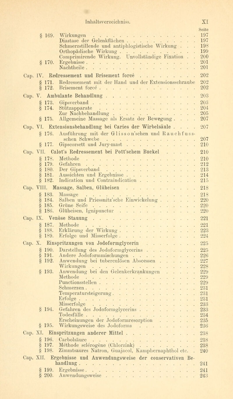 Seite § 169. Wirkungen 197 Diastase der Gelenkfiächen 197 Schmerzstillende und antiphlogistische Wirkung . . . 198 Orthopädische Wirkung 199 Comprimirende Wirkung. Unvollständige Fixation . . 200 § 170. Ergebnisse 201 Nachtheile 201 Cap. IV. Redressement und Brisement force 202 § 171. Redressement mit der Hand und der Extensionsschraube 202 § 172. Brisement force 202 Cap. V. Ambulante Behandlung 203 § 173. Gipsverband 203 § 174. Stützapparate 204 Zur Nachbehandlung 205 § 175. Allgemeine Massage als Ersatz der Bewegung .... 207 Cap. VI. Extensionsbehandlang bei Caries der Wirbelsäule .... 207 § 176. Ausführung mit der G1 i s s o n'schen und Rauchfuss- schen Schwebe 207 § 177. Gipscorsett und Jury-rnast 210 Cap. VII. Calot's Redressement bei Pott'schem Buckel 210 § 178. Methode 210 § 179. Gefahren 212 § 180. Der Gipsverband 213 § 181. Aussichten und Ergebnisse 214 § 182. Indication und Contraindication 215 Cap. VIII. Massage, Salben, Glüheisen 218 § 183. Massage 218 § 184. Salben und Priessnitz'sche Einwickelung 220 § 185. Grüne Seife 220 § 186. Glüheisen, lgnipunctur 220 Cap. IX. Venöse Stauung 221 § 187. Methode 221 § 188. Erklärung der Wirkung 223 § 189. Erfolge und Misserfolge 224 Cap. X. Einspritzungen von Jodoformglycerin 225 § 190. Darstellung des Jodoformglycerins 225 § 191. Andere Jodoformmischungen 226 § 192. Anwendung bei tuberculösen Abscessen 227 Wirkungen 228 § 193. Anwendung bei den Gelenkerkrankuno'en 229 Methode ' 229 Punctionsstellen 229 Schmerzen 231 Temperatursteigerung 231 Erfolge 231 Misserfolge 233 § 194. Gefahren des Jodoformglycerins 233 Todesfälle 234 Erscheinungen der Jodoformresorption 235 § 195. Wirkungsweise des Jodoforms 236 Cap. XI. Einspritzungen anderer Mittel 238 § 196. Carbolsäure 238 § 197. Methode sclerogene (Chlorzink) 238 § 198. Zimmtsaures Natron, Guajacol, Kamphernaphthol etc. . 240 Cap. XII. Ergebnisse und Anwendungsweise der conservativen Be- handlung 241 § 199. Ergebnisse 241 § 200. Anwendungsweise 243