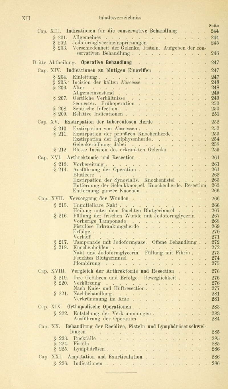 Seite Cap. XIII. Indicationen für die conservative Behandlung .... 244 § 201. Allgemeines 244 § 202. Jodoformglycerineinspritzungen 245 § 203. Verschiedenheit der Gelenke, Fisteln. Aufgeben der con- servativen Behandlung 246 Dritte Abtheilung. Operative Behandlung 247 Cap. XIV. Indicationen zu blutigen Eingriffen 247 § 204. Einleitung 247 § 205. Incision der kalten Abscesse 248 § 206. Alter 248 Allgemeinzustand 249 § 207. O ertliche Verhältnisse 249 Sequester. Frühoperation 250 § 208. Septische Infection 250 § 209. Relative Indicationen 251 Cap. XV. Exstirpation der tuberculösen Herde 252 § 210. Exstirpation von Abscessen 252 § 211. Exstirpation der primären Knochenherde 253 Exstirpation der Epiphysenherde 254 Gelenkeröffnung dabei 258 § 212. Blosse Incision des erkrankten Gelenks 259 Cap. XVI. Arthrektomie und Resection 261 § 213. Vorbereitung 261 tj 214. Ausführung der Operation 261 Blutleere 262 Exstirpation der Synovialis. Knochenfistel 263 Entfernung der Gelenkknorpel. Knochenherde. Resection 263 Entfernung ganzer Knochen 266 Cap. XVII. Versorgung der Wunden 266 § 215. Unmittelbare Naht 266 Heilung unter dem feuchten Blutgerinnsel 267 § 216. Füllung der frischen Wunde mit Jodoformglycerin . . 267 Vorherige Tamponade 268 Fistulöse Erkrankungsherde 269 Erfolge 270 Verlauf 271 v? 217. Tamponade mit Jodoformgaze. Offene Behandlung . . 272 § 218. Knochenhöhlen 272 Naht und Jodoformglycerin. Füllung mit Fibrin . . . 273 Feuchtes Blutgerinnsel 274 Plombirung 275 Cap. XVIII. Vergleich der Arthrektomie und Resection 276 § 219. Ihre Gefahren und Erfolge. Beweglichkeit 276 § 220. Verkürzung 276 Nach Knie- und Hüftresection 277 § 221. Nachbehandlung 281 Verkrümmung im Knie 281 Cap. XIX. Orthopädische Operationen 283 § 222. Entstehung der Verkrümmungen 283 Ausführung der Operation 284 Cap. XX. Behandlung der Recidive, Fisteln und Lymphdrüsenschwel- lungen 285 § 223. Rückfälle 285 § 224. Fisteln 285 § 225. Lymphdrüsen 286 Cap. XXI. Amputation und Exarticulation 286 § 226. Indicationen 286