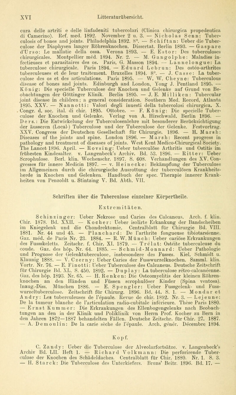 cura delle artriti e delle linfadeniti tubercolari (Clinica chirurgica propedeutica di Camerino). Ref. med. 1892. November 2 u. 3. — Nicholas Senn: Tuber- culosis of bones andjoints. Philadelphia 1892. 8°. — Schiftan: Ueber die Tuber- culose der Diaphysen langer Röhrenknochen. Dissertat. Berlin 1893. —Ga spare d'Urso: Le mallatie della ossa. Verona 1893. — E. Estor: Des tuberculoses chirurgicales. Montpellier med. 1894. Nr. 2. — M. Gangolphe: Maladies in- fectieuses et parasitaires des os. Paris, G. Masson 1894. —■ Lannelongue: La tuberculose chirurgicale. Paris 1894. — Eduard Lebrun: Des osteo-arthrites tuberculeuses et de leur traitement. Bruxelles 1894. 8°. — J. Casse: La tuber- culose des os et des articulations. Paris 1895. — W. W. Cheyne: Tuberculous disease of bones and joints. Edinburgh and London, Yong J. Pentland 1895. — König: Die specielle Tuberculose der Knochen und Gelenke auf Grund von Be- obachtungen der Göttinger Klinik. Berlin 1895. — J. E. Milliken: Tubercular Joint disease in children; a general consideration. Southern Med. Record, Atlanta 1895. XXV. — Nannotti: Valori degli inuesti della tubercolosi chirurgica. X. Congr. d. soc. ital. di chir. 1895. Ottobre. — F. König: Die specielle Tuber- culose der Knochen und Gelenke. Verlag von A. Hirschwald. Berlin 1896. — Ders.: Die Entwickelung der Tuberculosenlehre mit besonderer Berücksichtigung der äusseren (Local-) Tuberculose und der Tuberculose der Gelenke. Festvortrag. XXV. Congress der Deutschen Gesellschaft für Chirurgie. 1896. — H. Marsh: Diseases of the joints and spine. London 1896. — Marsh: Recent progress in pathology and treatment of diseases of joints. West Kent Medico-Chirurgical Society. The Lancet 1896. April. — Rovsing: Ueber tuberculose Arthritis und Ostitis im frühesten Kindesalter, v. Langenbeck's Archiv. Bd. 53. 1896. — Ritter: Ueber Scrophulose. Berl. klin. Wochenschr. 1897. S. 608. Verhandlungen des XV. Con- gresses für innere Medicin 1897. — v. He in ecke: Bekämpfung der Tuberculose im Allgemeinen durch die chirurgische Ausrottung der tuberculösen Krankheits- herde in Knochen und Gelenken. Handbuch der spec. Therapie innerer Krank- heiten von Penzoldt u. Stintzing V. Bd. Abth. VII. Schriften über die Tuberculose einzelner Körpertheile. Extremitäten. Schinzinger: Ueber Nekrose und Caries des Calcaneus. Arch. f. klin. Chir. 1878. Bd. XXII. — Kocher: Ueber isolirte Erkankung der Bandscheiben im Kniegelenk und die Chondrektomie. Centralblatt für Chirurgie Bd. VIII. 1881. Nr. 44 und 45. — Planchard: De l'arthrite fongueuse tibiotarsienne. Gaz. med. de Paris Nr. 23. 1884. — R. W. Münch: Ueber cariöse Erkrankungen des Fussskeletts. Zeitschr. f. Chir. XL 1879. — Trelat: Osteite tuberculeuse du coude. Gaz. des höp. Nr. 64. 1885. — Schmid-Monnard: Ueber Pathologie und Prognose der Gelenktuberculose, insbesondere des Fusses. Kiel, Schmidt u. Klaunig 1888. — V. Czerny: Ueber Caries der Fusswurzelknochen. Samml. klin. Vortr. Nr. 76. — E. Finotti: Ueber Tuberculose des Calcaneus. Deutsche Zeitschrift für Chirurgie Bd. XL. S. 450. 1892. — Duplay: La tuberculose retro-calcaneenne. Gaz. des höp. 1893. Nr. 65. — H. Renken: Die Osteomyelitis der kleinen Röhren- knochen an den Händen und Füssen scrophulöser Kinder (Spina ventosa). Inaug.-Diss. München 1886. — E. Spengler: Ueber Fussgelenk- und Fuss- wurzeltuberculose. Zeitschrift für Chirurg. 1896. Bd. 44. S. 1. — Mondar et Andry: Les tuberculeuses de Tepaule. Revue de chir. 1892. Nr. 3. — Lejeune: De la tumeur blanche de l'articulation radio-cubitale inferieure. These Paris 1880. — Ernst Kummer: Die Erkrankungen des Ellenbogengelenks nach Beobach- tungen an den in der Klinik und Poliklinik von Herrn Prof. Kocher zu Bern in den Jahren 1872-1887 behandelten Fällen. Deutsche Zeitschr. für Chir. 27. 1887. — A. Demoulin: De la carie seche de l'epaule. Arch. gener. Decembre 1894. K o p f. C. Zandy: Ueber die Tuberculose der Alveolarfortsätze. v. Langenbeck's Archiv Bd. LH. Heft 1. — Richard Volkmann: Die perforirende Tuber- culose der Knochen des Schädeldaches. Centralblatt für Chir. 1880. Nr. 1. S. 3. — H. Starck: Die Tuberculose des Unterkiefers. Bruns' Beitr. 1896. Bd. 17. —