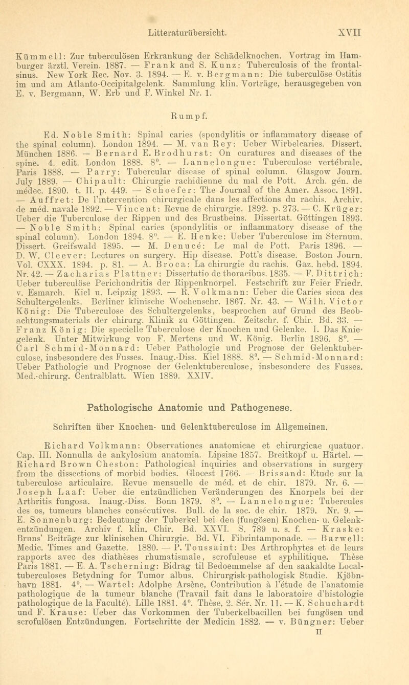 Kümmell: Zur tuberculösen Erkrankung der Schädelknochen. Vortrag im Ham- burger ärztl. Verein. 1887. — Frank and S. Kunz: Tuberculosis of the frontal- sinus. New York Rec. Nov. 3. 1894. — E. v. Bergmann: Die tuberculöse Ostitis im und am Atlanto-Occipitalgelenk. Sammlung klin. Vorträge, herausgegeben von E. v. Bergmann, W. Erb und F. Winkel Nr. 1. Rumpf. Ed. Noble Smith: Spinal caries (Spondylitis or inflammatory disease of the spinal column). London 1894. — M. van Rey: Ueber Wirbel caries. Dissert. München 1886. — Bernard E. Brodhurst: On curatures and diseases of the ?pine. 4. edit. London 1888. 8°. — Lannelongue: Tuberculöse vertebrale. Paris 1888. — Parry: Tubercular disease of spinal column. Glasgow Journ. July 1889. — Chipault: Chirurgie rachidienne du mal de Pott. Arch. gen. de medec. 1890. t. IL p. 449. — Schoefer: The Journal of the Amer. Assoc. 1891. — Auffret: De l'mtervention chirurgicale dans les affections du rachis. Archiv, de med. navale 1892. — Vincent: Revue de Chirurgie. 1892. p. 273. — C.Krüger: Ueber die Tuberculöse der Rippen und des Brustbeins. Dissertat. Göttingen 1893. — Noble Smith: Spinal caries (Spondylitis or inflammatory disease of the spinal column). London 1894. 8n. — E. Henke: Ueber Tuberculöse im Sternum. Dissert. Greifswakl 1895. — M. Denuce: Le mal de Pott. Paris 1896. — D.W. Cleever: Lectures on surgery. Hip disease. Pott's disease. Boston Journ. Vol. CXXX. 1894. p. 81. — A. Broca: La Chirurgie du rachis. Gaz. hebd. 1894. Nr. 42. — Zacharias Plattner: Dissertatio de thoracibus. 1835. — F. Dittrich: Ueber tuberculöse Perichondritis der Rippenknorpel. Festschrift zur Feier Friedr. v. Esmarch. Kiel u. Leipzig 1893. — R. Volkmann: Ueber die Caries sicca des Schultergelenks. Berliner klinische Wochenschr. 1867. Nr. 43. — Willi. Victor König: Die Tuberculöse des Schultergelenks, besprochen auf Grund des Beob- achtungsmaterials der chirurg. Klinik zu Göttingen. Zeitschr. f. Chir. Bd. 33. — Franz König: Die specielle Tuberculöse der Knochen und Gelenke. I. Das Knie- gelenk. Unter Mitwirkung von F. Mertens und W. König. Berlin 1896. 8°. — Carl Schmid-Monnard: Ueber Pathologie und Prognose der Gelenktuber- culose, insbesondere des Fusses. Inaug.-Diss. Kiel 1888. 8°. — Schmid-Monnard: Ueber Pathologie und Prognose der Gelenktuberculose, insbesondere des Fusses. Med.-chirurg. Centralblatt. Wien 1889. XXIV. Pathologische Anatomie und Pathogenese. Schriften über Knochen- nnd Gelenktnbercnlose im Allgemeinen. Richard Volkmann: Observationes anatomicae et chirurgicae quatuor. Cap. III. Nonnulla de ankylosium anatomia. Lipsiae 1857. Breitkopf u. Härtel. — Richard Brown Cheston: Pathological inquiries and observations in surgery from the dissections of morbid bodies. Glocest 1766. — Brissand: Etüde sur la tuberculöse articulaire. Revue mensuelle de med. et de chir. 1879. Nr. 6. — Joseph Laaf: Ueber die entzündlichen Veränderungen des Knorpels bei der Arthritis fungosa. Inaug.-Diss. Bonn 1879. 8°. — Lannelongue: Tubercules des os, tumeurs blanches consecutives. Bull, de la soc. de chir. 1879. Nr. 9. — E. Sonnenburg: Bedeutung der Tuberkel bei den (fungösen) Knochen- u. Gelenk- entzündungen. Archiv f. klin. Chir. Bd. XXVI. S. 789 u. s. f. — Kraske: Bruns' Beiträge zur klinischen Chirurgie. Bd. VI. Fibrintamponade. — Barwell: Medic. Times and Gazette. 1880. — P. Toussaint: Des Arthrophytes et de leurs rapports avec des diatheses rhumatismale, scrofuleuse et syphilitique. These Paris 1881. — E. A. Tscherning: Bidrag til Bedoemmelse af den saakaldte Local- tuberculoses Betydning for Tumor albus. Chirurgisk-pathologisk Studie. Kjöbn- havn 1881. 4°. — Wartel: Adolphe Arsene, Contribution ä l'etude de l'anatomie pathologique de la tumeur blanche (Travail fait dans le laboratoire d'histologie pathologique de la Faculte). Lille 1881. 4°. These, 2. Ser. Nr. 11. — K. Schuchardt und F. Krause: Ueber das Vorkommen der Tuberkelbacillen bei fungösen und scrofulösen Entzündungen. Fortschritte der Medicin 1882. — v. Büngner: Ueber