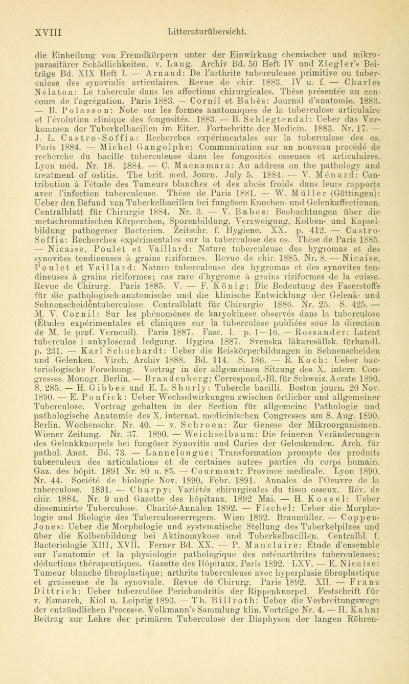 die Einbeilung von Fremdkörpern unter der Einwirkung chemischer und mikro- parasitärer Schädlichkeiten, v. Lang. Archiv Bd. 50 Heft IV und Ziegler's Bei- träge Bd. XIX Heft I. — Arnaud: De Farthrite tuberculeuse primitive ou tuber- culose des synovialis articulaires. Revue de chir. 1883. IV u. f. — Charles Nelaton: Le tubercule dans les affections chirurgicales. These presentee au con- cours de l'agregation. Paris 1883. — Cornil et Babes: Journal d'anatomie. 1883. — B. Polasson: Note sur les formes anatomiques de la tuberculose articulaire et l'evolution clinique des fongosites. 1883. — B. Schlegtendal: Ueber das Vor- kommen der Tuberkelbacillen im Eiter. Fortschritte der Medicin. 1883. Nr. 17. — J. L. Castro-Soffi a: Recherches experimentales sur la tuberculose des os. Paris 1884. — Michel Gangolphe: Communication sur un nouveau procede de recherche du bacille tuberculeuse dans les fongosites osseuses et articulaires. Lyon med. Nr. 18. 1884. — C. Macnamara: An address on the pathology and treatment of Ostitis. The brit. med. Journ. July 5. 1884. — V. Menarcl: Con- tribution ä l'etude des Tumeurs Manches et des abces froids dans leurs rapports avec l'infection tuberculeuse. These de Paris 1881. — W. Müller (Göttingen): Ueber den Befund von Tuberkelbacillen bei fungösen Knochen- und Gelenkaffectionen. Centralblatt für Chirurgie 1884. Nr. 3. — V. Babes: Beobachtungen über die metachromatischen Körperchen, Sporenbildung, Verzweigung, Kolben- und Kapsel- bildung pathogener Bacterien. Zeitschr. f. Hygiene. XX. p. 412. — Castro- Soffia: Recherches experimentales sur la tuberculose des os. These de Paris 1885. — Nicaise, Poulet et Vaillard: Nature tuberculeuse des hygromas et des synovites tendineuses ä grains riziformes. Revue de chir. 1885. Nr. 8. — Nicaise, Poulet et Vaillard: Nature tuberculeuse des hygromas et des synovites ten- dineuses ä grains riziformes; cas rare d'hygrome ä grains riziformes de la cuisse. Revue de Chirurg. Paris 1885. V. — F. König: Die Bedeutung des Faserstoffs für die pathologisch-anatomische und die klinische Entwicklung der Gelenk- und Sehnenscheidentuberculose. Centralblatt für Chirurgie 1886. Nr. 25. S. 425. — M. V. Cornil: Sur les phenomenes de karyokinese observes dans la tuberculose (Etudes experimentales et cliniques sur la tuberculose publiees sous la direction de M. le prof. Verneuil). Paris 1887. Fase. I. p. 1—16. — Rossander: Latent tuberculos i ankyloserad ledgang. Hygiea 1887. Svenska läkaresällsk. förhandl. p. 231. — Karl Schuchardt: Ueber die Reiskörperbildungen in Sehnenscheiden und Gelenken. Virch. Archiv 1888. Bd. 114. S. 186. — R. Koch: Ueber bac- teriologische Forschung. Vortrag in der allgemeinen Sitzung des X. intern. Con- gresses. Monogr. Berlin. — Brandenberg: Correspond.-Bl. für Schweiz. Aerzte 1890. S. 285. — H. Gibbes and E. L. Shurly: Tubercle bacilli. Boston journ. 20 Nov. 1890. — E. Ponfick: Ueber Wechselwirkungen zwischen örtlicher und allgemeiner Tuberculose. Vortrag gehalten in der Section für allgemeine Pathologie und pathologische Anatomie des X. internat. medicinischen Congresses am 8. Aug. 1890. Berlin. Wochenschr. Nr. 40. — v. Schroen: Zur Genese der Mikroorganismen. Wiener Zeitung. Nr. 37. 1890. — Weichselbaum: Die feineren Veränderungen des Gelenkknorpels bei fungöser Synovitis und Caries der Gelenkenden. Arch. für pathol. Anat. Bd. 73. — Lannelongue: Transformation prompte des produits tuberculeux des articulations et de certaines autres parties du corps humain. Gaz. des hopit. 1891 Nr. 80 u. 85. — Courmont: Province medicale. Lyon 1890. Nr. 44. Societe de biologie Nov. 1890, Febr. 1891. Annales de l'Oeuvre de la tuberculose. 1891. — Charpy: Varietes chirurgicales du tissu osseux. Rev. de chir. 1884. Nr. 9 und Gazette des höpitaux, 1892 Mai. — H. Kossei: Ueber disseminirte Tuberculose. Charite-Annalen 1892. — Fische!: Ueber die Morpho- logie und Biologie des Tuberculoseerregers. Wien 1892. Braumüller. — Coppen- Jones: Ueber die Morphologie und systematische Stellung des Tuberkelpilzes und über die Kolbenbildung bei Aktinomykose und Tuberkelbacillen. Centralbl. f. Bacteriologie XIII, XVII. Ferner Bd. XX. — P. Mauclaire: Etüde d'ensemble sur l'anatomie et la physiologie pathologique des osteoarthrites tuberculeuses; deduetions therapeutiques. Gazette des Höpitaux, Paris 1892. LXV. — E. Nicaise: Tumeur blanche fibroplastique; arthrite tuberculeuse avec hyperplasie fibroplastique et graisseuse de la synoviale. Revue de Chirurg. Paris 1892. XII. — Franz Dittrich: Ueber tuberculose Perichondritis der Rippenknorpel. Festschrift für v. Esmarch. Kiel u. Leipzig 1893. — Th. Billroth: Ueber die Verbreitungswege der entzündlichen Processe. Volkmann's Sammlung klin. Vorträge Nr. 4. — H. Kahn: Beitrag zur Lehre der primären Tuberculose der Diaphysen der langen Röhren-