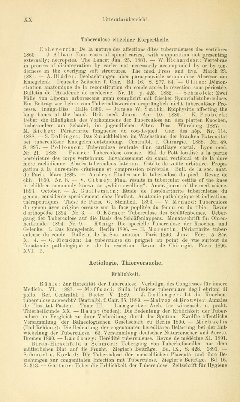 Tnbercnlose einzelner Körpertheile. Echeverria: De la nature des affections dites tubei-culeuses des vertebres 1860. — J. Allan: Four cases of spinal caries, witb suppuration not presenting externally; necropsies. Tbe Lancet Jim. 25. 1881. — W. Richardson: Vertebrae in process of disintegration by caries not necessarity accornpanied by or by ten- derness in the overlying soft structures. Tbe med. Press and live. March 23. 1881. — A. Bidder: Beobachtungen über parasynoviale scrophulöse Abscesse am Kniegelenk. Deutsche Zeitschr. f. Chir. Bd. 16. S. 277. 84. — 0 liier: Demon- stration anatomique de la reconstitution du coude apres la resection sous-periostee. Bulletin de l'Academie de medecine. Nr. 16. p. 425. 1882. — Schmolck: Zwei Fälle von Lipoma arborescens genu complicirt mit frischer Synovialistuberculose. Ein Beitrag zur Lehre vom Tuberculöswerden ursprünglich nicht tuberculöser Pro- cesse. Inaug.-Diss. Halle 1886. — James W. Smith: Epiphysitis affecting the long bones of the hand. Brit. med. Journ. Apr. 10. 1886. — K. Probeck: Ueber die Häufigkeit des Vorkommens der Tuberculose an den platten Knochen, insbesondere am Schädel, im jugendlichen Alter. Diss. Würzburg 1887. — M. Richet: Periarthrite fongueuse du cou-de-pied. Gaz. des höp. Nr. 114. 1888. — S. Dollinger: Das Zurückbleiben im Wacbstbum der kranken Extremität bei tuberculöser Kniegelenkentzündung. Centralbl. f. Chirurgie. 1888. Nr. 49. S. 897. — Pollosson: Tuberculose centrale d'un cartilage costal. Lyon med. Nr. 21. 1888. — Faure: Tuberculose osseuse. Mal de Pott localise ä la partie posterieure des corps vertebraux. Envahissement du canal vertebral et de la dure mere rachidienne. Absces tuberculeux lateraux. Osteite de voüte orbitaire. Propa- gation ä la dure-mere cränienne et compression cerebrale. Bull, de la soc. anat. de Paris. Mars 1889. — Andry: Etudes sur la tuberculose du pied. Revue de chir. 1890. Nr. 8. — V. Gibney: Final results in tubercular Ostitis of the knee in children commonly known as „white swelling1'. Amer. journ. of the med. scienc. 1893. October. — A. Guillemain: Etüde de l'osteoarthrite tuberculeuse du genou. consideree specialement chez l'enfant. Anatomie pathologique et indications therapeutiques. These de Paris. G. Steinheil. 1893. — V. Menard: Tuberculose du genou avec origine osseuse sur la face poplitee du fernur ou du tibia. Revue d'orthopedie 1894. Nr. 3. — 0. Körner: Tuberculose des Schläfenbeines. Ueber- gang der Tuberculose auf die Basis des Schläfenlappens. Monatsschrift für Ohren- heilkunde. 1894. Nr. 9. — König: Die specielle Tuberculose der Knochen und Gelenke. I. Das Kniegelenk. Berlin 1896. — H. Mo restin: Periarthrite tuber- culeuse du coude. Bulletin de la Soc. anatom. Paris 1896. Janv.—Fevr. 5. Ser. X. 4. — G. Mondän: La tuberculose du poignet au point de vue surtout de l'anatomie pathologique et de la resection. Revue de Chirurgie. Paris 1896. XVI. 3. Aetiologie, Thierversuche. Erblichkeit. R ü h 1 e : Zur Heredität der Tuberculose. Verhdlgn. des Congresses für innere Medicin. VI. 1887. — Maffucci: Sulla infezione tuberculare degli ebrioni di pollo. Ref. Centralbl. f. Bacter. V. 1889. — J. Dollinger: Ist die Knochen- tuberculose angeerbt? Centralbl. f. Chir. 35. 1889. —Malvoz et Brouvier: Annales de l'Institut Pasteur. Tome III. — Langwitz: Arch. für wissensch. u. prakt. Thierheilkunde XX. — Haupt (Soden): Die Bedeutung der Erblichkeit der Tuber- culose im Vergleich zu ihrer Verbreitung durch das Sputum. Zwölfte öffentliche Versammlung der Balneologischen Gesellschaft zu Berlin 1890. ■— Michaelis (Bad Rehburg): Die Bedeutung der sogenannten hereditären Belastung bei der Ent- wickelung der Tuberculose. 63. Versammlung deutscher Naturforscher und Aerzte. Bremen 1890. — Landouzy: Heredite tuberculeuse. Revue de medecine XL 1891. — Birch-Hirschfeld u. Schmorl: Uebergang von Tuberkelbacillen aus dem mütterlichen Blut auf die Frucht. Ziegler's Beiträge. Bd. IX, S. 428. 1891. — Schmorl u. Kockel: Die Tuberculose der menschlichen Placenta und ihre Be- ziehungen zur congenitalen Infection mit Tuberculose. Ziegler's Beiträge. Bd. 16. S. 313. — Gärtner: Ueber die Erblichkeit der Tuberculose. Zeitschrift für Hygiene