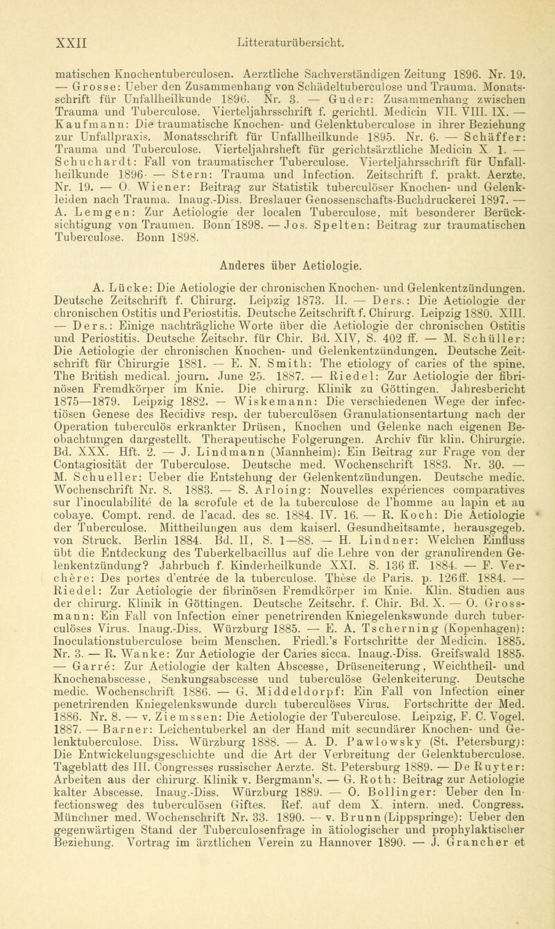 matischen Knochentuberculosen. Aerztliclie Sachverständigen Zeitung 1896. Nr. 19. — Grosse: Ueber den Zusammenbang von Scbädeltuberculose und Trauma. Monats- schrift für Unfallheilkunde 1896. Nr. 3. — Guder: Zusammenhang zwischen Trauma und Tuberculose. Vierteljahrsschrift f. gerichtl. Medicin VII. VIII. IX. — Kaufmann: Die traumatische Knochen- und Gelenktuberculose in ihrer Beziehung zur Unfallpraxis. Monatsschrift für Unfallheilkunde 1895. Nr. 6. — Schaff er: Trauma und Tuberculose. Vierteljahrsheft für gerichtsärztliche Medicin X. 1. — Schuchardt: Fall von traumatischer Tuberculose. Vierteljahrsschrift für Unfall- heilkunde 1896- — Stern: Trauma und Infection. Zeitschrift f. prakt. Aerzte. Nr. 19. — 0. Wiener: Beitrag zur Statistik tuberculöser Knochen- und Gelenk- leiden nach Trauma. Inaug.-Diss. Breslauer Genossenschafts-Buchdruckerei 1897. — A. Lemgen: Zur Aetiologie der localen Tuberculose, mit besonderer Berück- sichtigung von Traumen. Bonn1898.—Jos. Spelten: Beitrag zur traumatischen Tuberculose. Bonn 1898. Anderes über Aetiologie. A. Lücke: Die Aetiologie der chronischen Knochen- und Gelenkentzündungen. Deutsche Zeitschrift f. Chirurg. Leipzig 1873. II. — Ders.: Die Aetiologie der chronischen Ostitis und Periostitis. Deutsche Zeitschrift f. Chirurg. Leipzig 1880. XIII. — Ders.: Einige nachträgliche Worte über die Aetiologie der chronischen Ostitis und Periostitis. Deutsche Zeitschr. für Chir. Bd. XIV, S. 402 ff. — M. Schuller: Die Aetiologie der chronischen Knochen- und Gelenkentzündungen. Deutsche Zeit- schrift für Chirurgie 1881. — E. N. Smith: The etiology of caries of the spine. The British medical. journ. June 25. 1887. — Riedel: Zur Aetiologie der fibri- nösen Fremdkörper im Knie. Die chirurg. Klinik zu Göttingen. Jahresbericht 1875—1879. Leipzig 1882. — Wiskemann: Die verschiedenen Wege der infec- tiösen Genese des Recidivs resp. der tuberculösen Granulationsentartung nach der Operation tuberculös erkrankter Drüsen, Knochen und Gelenke nach eigenen Be- obachtungen dargestellt. Therapeutische Folgerungen. Archiv für klin. Chirurgie. Bd. XXX. Hft. 2. — J. Lindmann (Mannheim): Ein Beitrag zur Frage von der Contagiosität der Tuberculose. Deutsche med. Wochenschrift 1883. Nr. 30. — M. Schueller: Ueber die Entstehung der Gelenkentzündungen. Deutsche medic. Wochenschrift Nr. 8. 1883. — S. Arloing: Nouvelles experiences comparatives sur l'inoculabilite de la scrofule et de la tuberculose de l'homme au lapin et au cobaye. Compt. rend. de l'acad. des sc. 1884. IV. 16. —■ R. Koch: Die Aetiologie der Tuberculose. Mittheilungen aus dem kaiserl. Gesundheitsamte, herausgegeb. von Struck. Berlin 1884. Bd. U, S. 1—88. — H. Lindner: Welchen Einfluss übt die Entdeckung des Tuberkelbacillus auf die Lehre von der granulirenden Ge- lenkentzündung? Jahrbuch f. Kinderheilkunde XXI. S. 136 ff. 1884. — F. Ver- chere: Des portes d'entree de la tuberculose. These de Paris, p. 126ff. 1884. — Riedel: Zur Aetiologie der fibrinösen Fremdkörper im Knie. Klin. Studien aus der chirurg. Klinik in Göttingen. Deutsche Zeitschr. f. Chir. Bd. X. — 0. Gross- mann: Ein Fall von Infection einer penetrirenden Kniegelenkswunde durch tuber- culöses Virus. Inaug.-Diss. Würzburg 1885. — E. A. Tscherning (Kopenhagen): Inoculationstuberculose beim Menschen. Friedl.'s Fortschritte der Medicin. 1885. Nr. 3. — R. Wanke: Zur Aetiologie der Caries sicca. Inaug.-Diss. Greifswald 1885- — Garre: Zur Aetiologie der kalten Abscesse, Drüseneiterung, Weichtheil- und Knochenabscesse, Senkungsabscesse und tuberculose Gelenkeiterung. Deutsche medic. Wochenschrift 1886. — G. Middeldorpf: Ein Fall von Infection einer penetrirenden Kniegelenkswunde durch tuberculöses Virus. Fortschritte der Med. 1886. Nr. 8. — v. Ziemssen: Die Aetiologie der Tuberculose. Leipzig, F. C. Vogel. 1887. — Barner: Leichentuberkel an der Hand mit secundärer Knochen- und Ge- lenktuberculose. Diss. Würzburg 1888. — A. D. Pawlowsky (St. Petersburg;: Die Entwickelungsgeschichte und die Art der Verbreitung der Gelenktuberculose. Tageblatt des III. Congresses russischer Aerzte. St. Petersburg 1889. — De Ruyter: Arbeiten aus der chirurg. Klinik v. Bergmann's. — G. Roth: Beitrag zur Aetiologie kalter Abscesse. Inaug.-Diss. Würzburg 1889. — 0. Bollinger: Ueber den In- fectionsweg des tuberculösen Giftes. Ref. auf dem X. intern, med. Congress. Münchner med. Wochenschrift Nr. 33. 1890. — v. Brunn (Lippspringe): Ueber den gegenwärtigen Stand der Tuberculosenfrage in ätiologischer und prophylaktischer Beziehung. Vortrag im ärztlichen Verein zu Hannover 1890. — J. Gran eher et