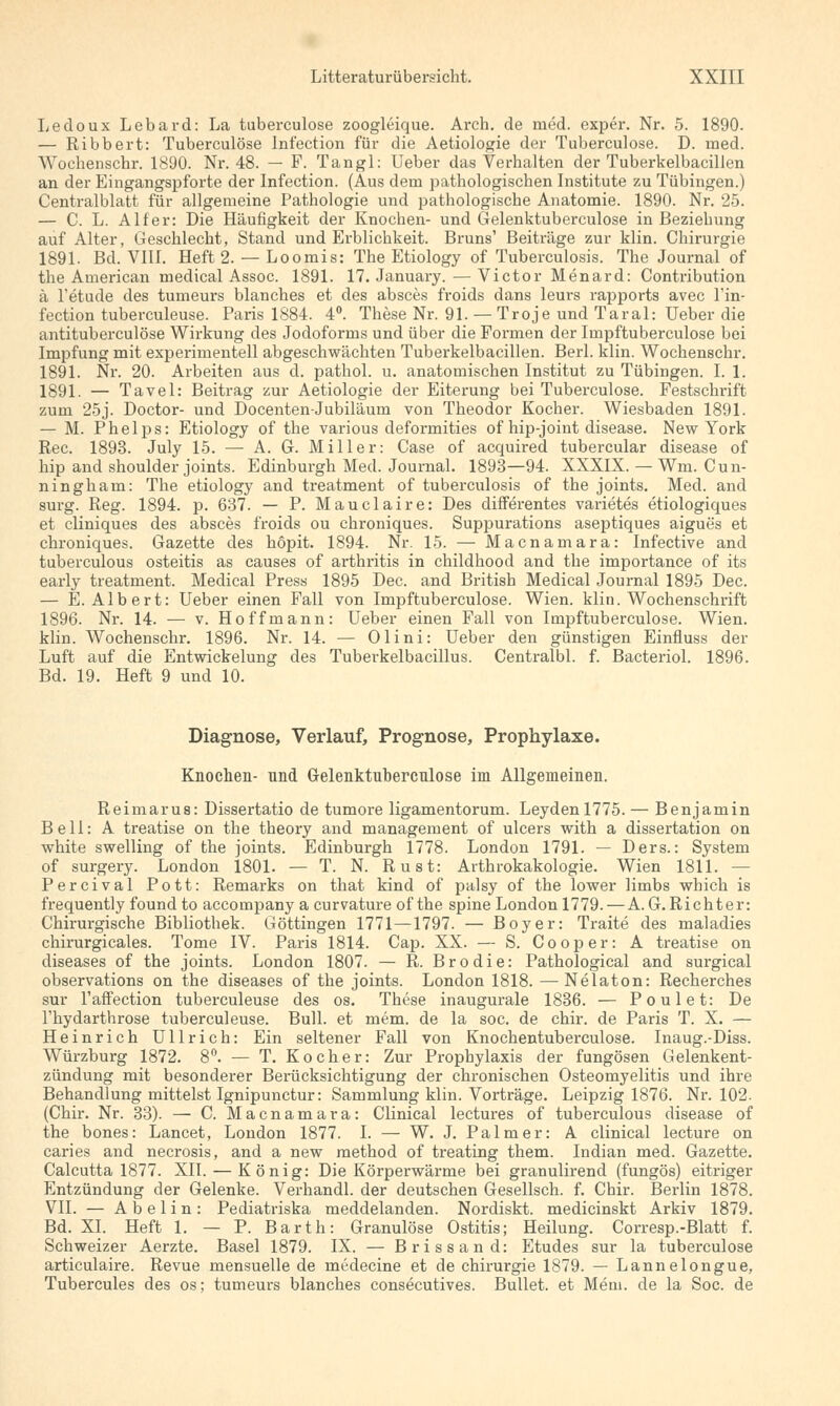 Ledoux Lebard: La tuberculose zoogleique. Arch. de med. exper. Nr. 5. 1890. — Ribbert: Tuberculose Infection für die Aetiologie der Tuberculose. D. med. Wochenschr. 1890. Nr. 48. — F. Tangl: Ueber das Verhalten der Tuberkelbacillen an der Eingangspforte der Infection. (Aus dem pathologischen Institute zu Tübingen.) Centralblatt für allgemeine Pathologie und pathologische Anatomie. 1890. Nr. 25. — C. L. Alf er: Die Häufigkeit der Knochen- und Gelenktuberculose in Beziehung auf Alter, Geschlecht, Stand und Erblichkeit. Bruns' Beiträge zur klin. Chirurgie 1891. Bd. VIII. Heft 2. — Loomis: The Etiology of Tuberculosis. The Journal of the American medical Assoc. 1891. 17. January. — Victor Menard: Contribution ä l'etude des tumeurs blanches et des absces froids dans leurs rapports avec l'in- fection tuberculeuse. Paris 1884. 4°. These Nr. 91. — Troje und Taral: Ueber die antituberculöse Wirkung des Jodoforms und über die Formen der Impftuberculose bei Impfung mit experimentell abgeschwächten Tuberkelbacillen. Berl. klin. Wochenschr. 1891. Nr. 20. Arbeiten aus d. pathol. u. anatomischen Institut zu Tübingen. I. 1. 1891. — Tavel: Beitrag zur Aetiologie der Eiterung bei Tuberculose. Festschrift zum 25j. Doctor- und Docenten-Jubiläum von Theodor Kocher. Wiesbaden 1891. — M. Phelps: Etiology of the various deformities of hip-joint disease. New York Rec. 1893. July 15. — A. G. Miller: Case of acquired tubercular disease of hip and Shoulder joints. Edinburgh Med. Journal. 1893—94. XXXIX. — Wm. Cun- ningham: The etiology and treatment of tuberculosis of the joints. Med. and surg. Reg. 1894. p. 637. — P. Mauclaire: Des differentes varietes etiologiques et cliniques des absces froids ou chroniques. Suppurations aseptiques aigues et chroniques. Gazette des höpit. 1894. Nr. 15. — Macnamara: Infective and tuberculous Osteitis as causes of arthritis in childhood and the importance of its early treatment. Medical Press 1895 Dec. and British Medical Journal 1895 Dec. — E. Albert: Ueber einen Fall von Impftuberculose. Wien. klin. Wochenschrift 1896. Nr. 14. — v. Hoffmann: Ueber einen Fall von Impftuberculose. Wien, klin. Wochenschr. 1896. Nr. 14. — Olini: Ueber den günstigen Einfluss der Luft auf die Entwickelung des Tuberkelbacillus. Centralbl. f. Bacteriol. 1896. Bd. 19. Heft 9 und 10. Diagnose, Verlauf, Prognose, Prophylaxe. Knochen- nnd Gelenktuberculose im Allgemeinen. Reimarus: Dissertatio de tumore ligamentorum. Leydenl775. — Benjamin Bell: A treatise on the theory and management of ulcers with a dissertation on white swelling of the joints. Edinburgh 1778. London 1791. — Ders.: System of surgery. London 1801. — T. N. Rust: Arthrokakologie. Wien 1811. — Percival Pott: Remarks on that kind of palsy of the lower limbs which is frequently found to accompany a curvature of the spine London 1779. — A.G.Richter: Chirurgische Bibliothek. Göttingen 1771—1797. — Boy er: Traite des maladies chirurgicales. Tome IV. Paris 1814. Cap. XX. — S. Cooper: A treatise on diseases of the joints. London 1807. — R. Brodie: Pathological and surgical observations on the diseases of the joints. London 1818. — Nelaton: Recherches sur l'affection tuberculeuse des os. These inaugurale 1836. — Poulet: De l'hydarthrose tuberculeuse. Bull, et mem. de la soc. de chir. de Paris T. X. — Heinrich Ullrich: Ein seltener Fall von Knochentuberculose. Inaug.-Diss. Würzburg 1872. 8°. — T. Kocher: Zur Prophylaxis der fungösen Gelenkent- zündung mit besonderer Berücksichtigung der chronischen Osteomyelitis und ihre Behandlung mittelst Ignipunctur: Sammlung klin. Vorträge. Leipzig 1876. Nr. 102. (Chir. Nr. 33). — C. Macnamara: Clinical lectures of tuberculous disease of the bones: Lancet, London 1877. I. — W. J. Palm er: A clinical lecture on caries and necrosis, and a new method of treating them. Indian med. Gazette. Calcutta 1877. XII. — König: Die Körperwärme bei granulirend (fungös) eitriger Entzündung der Gelenke. Verhandl. der deutschen Gesellsch. f. Chir. Berlin 1878. VII. — A b e 1 i n : Pediatriska meddelanden. Nordiskt. medicinskt Arkiv 1879. Bd. XI. Heft 1. — P. Barth: Granulöse Ostitis; Heilung. Corresp.-Blatt f. Schweizer Aerzte. Basel 1879. IX. — Brissand: Etudes sur la tuberculose articulaire. Revue mensuelle de medecine et de Chirurgie 1879. — Lannelongue, Tubercules des os; tumeurs blanches consecutives. Bullet, et Mem. de la Soc. de