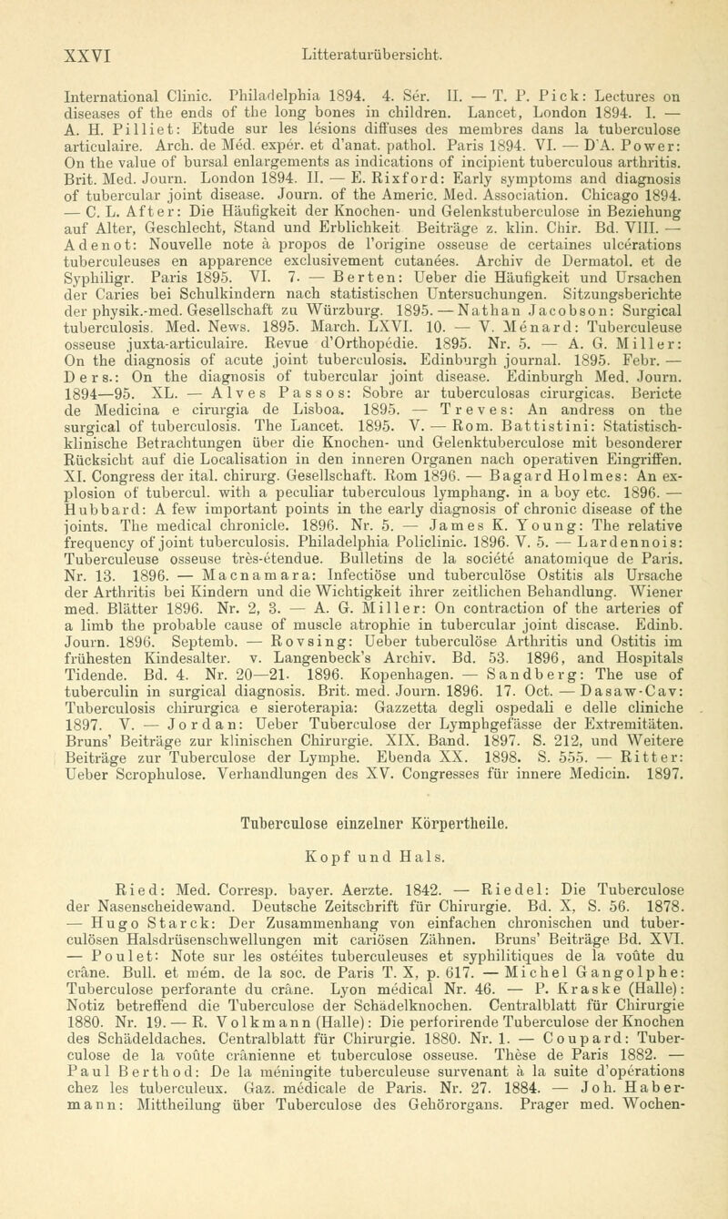 International Clinic. Philadelphia 1894. 4. Ser. II. —T. P. Pick: Lectures on diseases of the ends of the long bones in children. Lancet, London 1894. I. — A. H. Pilliet: Etüde sur les lesions diffuses des membres dans la tuberculose articulaire. Arch. de Med. exper. et d'anat. pathol. Paris 1894. VI. — DA. Power: On the value of bursal enlargements as indications of incipient tuberculous arthritis. Brit. Med. Journ. London 1894. II. — E. Rixford: Early Symptoms and diagnosis of tubercular Joint disease. Journ. of the Americ. Med. Association. Chicago 1894. — C. L. After: Die Häufigkeit der Knochen- und Gelenkstuberculose in Beziehung auf Alter, Geschlecht, Stand und Erblichkeit Beiträge z. klin. Chir. Bd. VIII. — Adenot: Nouvelle note ä propos de l'origine osseuse de certaines ulcerations tuberculeuses en apparence exclusivement cutanees. Archiv de Dermatol. et de Syphiligr. Paris 1895. VI. 7. — Berten: Ueber die Häufigkeit und Ursachen der Caries bei Schulkindern nach statistischen Untersuchungen. Sitzungsberichte der physik.-med. Gesellschaft zu Würzburg. 1895. — Nathan Jacobson: Surgical tuberculosis. Med. News. 1895. March. LXVI. 10. — V. Menard: Tuberculeuse osseuse juxta-articulaire. Revue d'Orthopedie. 1895. Nr. 5. — A. G. Miller: On the diagnosis of acute Joint tuberculosis. Edinburgh Journal. 1895. Febr. — Der s.: On the diagnosis of tubercular Joint disease. Edinburgh Med. Journ. 1894—95. XL. — Alves Passos: Sobre ar tuberculosas cirurgicas. Beriete de Medicina e cirurgia de Lisboa. 1895. — Treves: An andress on the surgical of tuberculosis. The Lancet. 1895. V. — Rom. Battistini: Statistisch- klinische Betrachtungen über die Knochen- und Gelenktuberculose mit besonderer Rücksicht auf die Localisation in den inneren Organen nach operativen Eingriffen. XI. Congress der ital. Chirurg. Gesellschaft. Rom 1896. — Bagard Holmes: An ex- plosion of tubercul. with a peculiar tuberculous lymphang. in a boy etc. 1896. — Hubbard: A few important points in the early diagnosis of chronic disease of the joints. The medical chronicle. 1896. Nr. 5. — James K. Young: The relative frequency of Joint tuberculosis. Philadelphia Policlinic. 1896. V. 5. — Lardennois: Tuberculeuse osseuse tres-etendue. Bulletins de la societe anatomique de Paris. Nr. 13. 1896. — Macnamara: Infectiöse und tuberculose Ostitis als Ursache der Arthritis bei Kindern und die Wichtigkeit ihrer zeitlichen Behandlung. Wiener med. Blätter 1896. Nr. 2, 3. — A. G. Miller: On contraction of the arteries of a limb the probable cause of muscle atrophie in tubercular Joint disease. Edinb. Journ. 1896. Septemb. — Rovsing: Ueber tuberculose Arthritis und Ostitis im frühesten Kindesalter, v. Langenbeck's Archiv. Bd. 53. 1896, and Hospitals Tidende. Bd. 4. Nr. 20—21. 1896. Kopenhagen. — Sandberg: The use of tuberculin in surgical diagnosis. Brit. med. Journ. 1896. 17. Oct. — Dasaw-Cav: Tuberculosis chirurgica e sieroterapia: Gazzetta degli ospedali e delle cliniche 1897. V. — Jordan: Ueber Tuberculose der Lymphgefässe der Extremitäten. Bruns' Beiträge zur klinischen Chirurgie. XIX. Band. 1897. S. 212, und Weitere Beiträge zur Tuberculose der Lymphe. Ebenda XX. 1898. S. 555. — Ritter: Ueber Scrophulose. Verhandlungen des XV. Congresses für innere Medicin. 1897. Tuberculose einzelner Körpertkeile. Kopf und Hals. Ried: Med. Corresp. bayer. Aerzte. 1842. — Riedel: Die Tuberculose der Nasenscheidewand. Deutsche Zeitschrift für Chirurgie. Bd. X, S. 56. 1878. — Hugo Starck: Der Zusammenhang von einfachen chronischen und tuber- culösen Halsdrüsenschwellungen mit cariösen Zähnen. Bruns' Beiträge Bd. XVI. — Poulet: Note sur les osteites tuberculeuses et syphilitiques de la voüte du eräne. Bull, et mem. de la soc. de Paris T. X, p. 617. — Michel Gangolphe: Tuberculose perforante du eräne. Lyon medical Nr. 46. — P. Kraske (Halle): Notiz betreffend die Tuberculose der Schädelknochen. Centralblatt für Chirurgie 1880. Nr. 19. — R. Volk mann (Halle): Die perforirende Tuberculose der Knochen des Schädeldaches. Centralblatt für Chirurgie. 1880. Nr. 1. — Coupard: Tuber- culose de la voüte eränienne et tuberculose osseuse. These de Paris 1882. — Paul Berthod: De la meningite tuberculeuse survenant ä la suite d'operations chez les tuberculeux. Gaz. medicale de Paris. Nr. 27. 1884. — Joh. Hab er- mann: Mittheilung über Tuberculose des Gehörorgans. Prager med. Wochen-