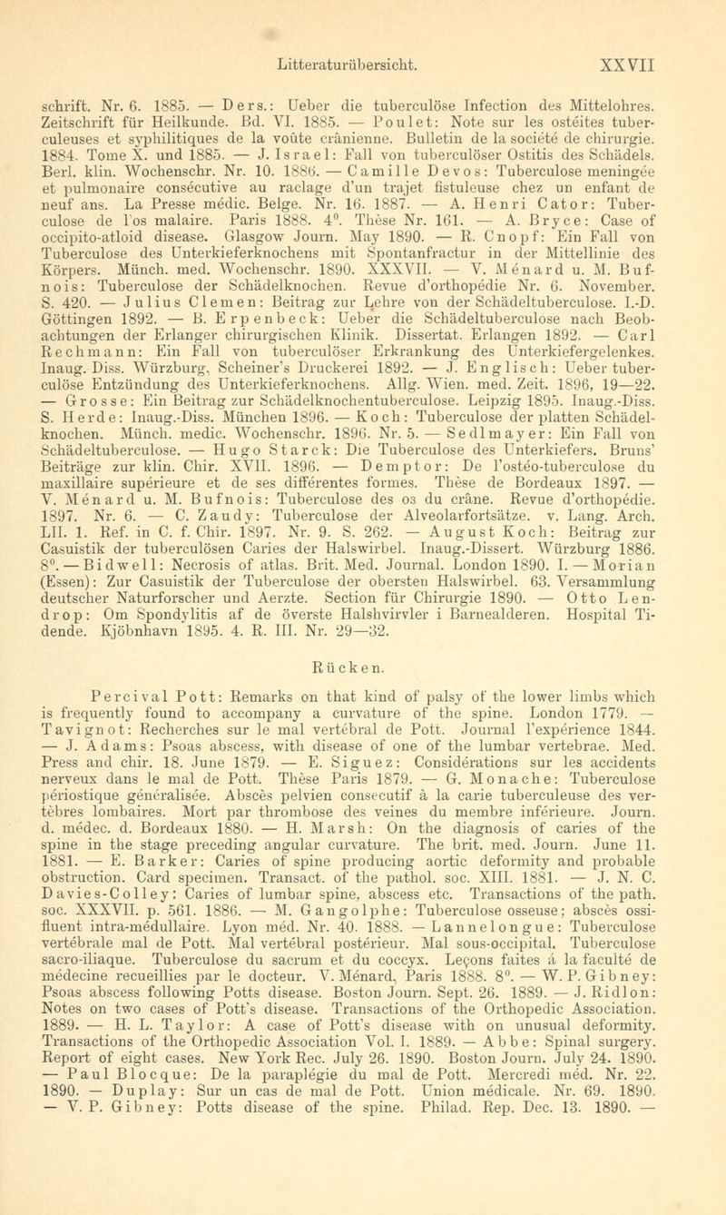 schrift. Nr. 6. 1885. — Ders.: Ueber die tuberculöse Infection des Mittelohres. Zeitschrift für Heilkunde, ßd. VI. 1885. — Poulet: Note sur les osteites tuber- culeuses et syphilitiques de la voüte cränietine. Bulletin de la societe de Chirurgie. 1884. Tome X. und 1885. — J. Israel: Fall von tuberculöser Ostitis des Schädels. Berl. klin. Wochenschr. Nr. 10. 188ti. — Camille Devos: Tuberculöse meningee et pulmonaire conseeutive au raclage d'un trajet fistuleuse chez un enfant de neuf ans. La Presse medic. Beige. Nr. 16. 1887. — A. Henri Cator: Tuber- culöse de Tos malaire. Paris 1888. 4°. These Nr. 161. — A. Bryce: Case of occipito-atloid disease. Glasgow Journ. May 1890. — R. Cnopf: Ein Fall von Tuberculöse des Unterkieferknochens mit Spontanfractur in der Mittellinie des Körpers. Münch. med. Wochenschr. 1890. XXXVII. — V. Menard u. M. Buf- nois: Tuberculöse der Schädelknochen. Revue d'orthopedie Nr. 6. November. S. 420. — Julius Clemen: Beitrag zur Lehre von der Schädeltuberculose. I.-D. Göttingen 1892. — B. Erpenbeck: Ueber die Schädeltuberculose nach Beob- achtungen der Erlanger chirurgischen Klinik. Dissertat. Erlangen 1892. — Carl Rech mann: Ein Fall von tuberculöser Erkrankung des Unterkiefergelenkes. Inaug. Diss. Würzburg, Scheiner's Druckerei 1892. — J. Englisch: Ueber tuber- culöse Entzündung des Unterkieferknochens. Allg. Wien. med. Zeit. 1896, 19—22. — Grosse: Ein Beitrag zur Schädelknochentuberculose. Leipzig 1895. Inaug.-Diss. S. Herde: Inaug.-Diss. München 1896. — Koch: Tuberculöse der platten Schädel- knochen. Münch. medic. Wochenschr. 1896. Nr. 5. — Sedlmayer: Ein Fall von Schädeltuberculose. — Hugo Starck: Die Tuberculöse des Unterkiefers. Bruns' Beiträge zur klin. Chir. XVII. 1896. — Demptor: De l'osteo-tuberculose du maxillaire superieure et de ses differentes formes. These de Bordeaux 1897. — V. Menard u. M. Bufnois: Tuberculöse des os du cräne. Revue d'orthopedie. 1897. Nr. 6. — C. Zaudy: Tuberculöse der Alveolarfortsätze. v. Lang. Arch. LH. 1. Ref. in C. f. Chir. 1897. Nr. 9. S. 262. - August Koch: Beitrag zur Casuistik der tuberculösen Caries der Halswirbel. Inaug.-Dissert. Würzburg 1886. 8°. — Bidwell: Necrosis of atlas. Brit. Med. Journal. London 1890. I. — Morian (Essen): Zur Casuistik der Tuberculöse der obersten Halswirbel. 63. Versammlung deutscher Naturforscher und Aerzte. Section für Chirurgie 1890. — Otto Len- drop: Om Spondylitis af de överste Halshvirvler i Barnealderen. Hospital Ti- dende. Kjöbnhavn 1895. 4. R. III. Nr. 29—32. Rücken. Percival Pott: Remarks on that kind of palsy of the lower limbs which is frequently found to accompany a curvature of the spine. London 1779. — Tavignot: Recherches sur le mal vertebral de Pott. Journal l'experience 1844. — J. Adams: Psoas abscess, with disease of one of the lumbar vertebrae. Med. Press and chir. 18. June 1879. — E. Siguez: Considerations sur les accidents nerveux dans le mal de Pott. These Paris 1879. — G. Monache: Tuberculöse periostique generalisee. Absces pelvien consecutif ä la carie tuberculeuse des ver- tebres lombaires. Mort par thrombose des veines du membre inferieure. Journ. d. medec. d. Bordeaux 1880. — H. Marsh: On the diagnosis of caries of the spine in the stage preceding angular curvature. The brit. med. Journ. June 11. 1881. — E. Barker: Caries of spine producing aortic deformity and probable obstruction. Card specimen. Transact. of the pathol. soc. XIII. 1881. — J. N. C. Davies-Colley: Caries of lumbar spine, abscess etc. Transactions of the path. soc. XXXVII. p. 561. 1886. — M. Gangolphe: Tuberculöse osseuse; absces ossi- fluent intra-medullaire. Lyon med. Nr. 40. 1888. — Lannelongue: Tuberculöse vertebrale mal de Pott. Mal vertebral posterieur. Mal sous-occipital. Tuberculöse sacro-iliaque. Tuberculöse du sacrum et du coccyx. Lecons faites ä la faculte de medecine recueillies par le docteur. V. Menard, Paris 1888. 8°. — W. P. Gibney: Psoas abscess following Potts disease. Boston Journ. Sept. 26. 1889. — J. Ridlon: Notes on two cases of Pott's disease. Transactions of the Orthopedic Association. 1889. — H. L. Taylor: A case of Pott's disease with on unusual deformity. Transactions of the Orthopedic Association Vol. I. 1889. — Abbe: Spinal surgery. Report of eight cases. New York Rec. July 26. 1890. Boston Journ. July 24. 1890. — PaulBlocque: Dela paraplegie du mal de Pott. Mercredi med. Nr. 22. 1890. — Duplay: Sur un cas de mal de Pott. Union medicale. Nr. 69. 1890. — V. P. Gibney: Potts disease of the spine. Philad. Rep. Dec. 13. 1890. —
