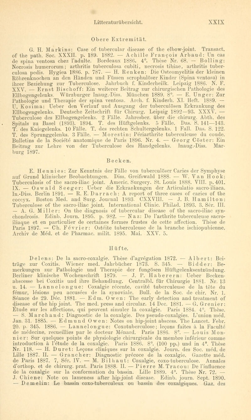 Obere Extremität. G. H. Markins: Case of tubercular disease of the elbow-joint. Transact. of the path. Soc. XXXII. p. 189. 1882. — Achille Fr an 901s Arbaud: Un cas de spina ventosa chez Tadulte. Bordeaux 1886. 4°. These Nr. 68. — Bolling: Necrosis humerorum; arthritis tuberculosa cubiti, necrosis tibiae, arthritis tuber- culosa pedis. Hygiea 1886. p. 787. — H. Renken: Die Osteomyelitis der kleinen Röhrenknochen an den Händen und Füssen scrophulöser Kinder (Spina ventosa) in ihrer Beziehung zur Tuberculose. Jahrbuch f. Kinderheilk. Leipzig 1886. N. F. XXV. — Ernst Bischoff: Ein weiterer Beitrag zur chirurgischen Pathologie des Ellbogengelenks. Würzburger Inaug.-Diss. München 1889. 8°. — E. Unger: Zur Pathologie und Therapie der spina ventosa. Arch. f. Kinderh. XL Heft. 1889. — U. Kosima: Ueber den Verlauf und Ausgang der tuberculösen Erkrankung des Ellbogengelenks. Deutsche Zeitschrift für Chirurg. Leipzig 1892—93. XXXV. — Tuberculose des Ellbogengelenks. 2 Fälle. Jahresber. über die chirurg. Abth. des Spitals zu Basel (1893). 1894. T. des Hüftgelenks. 5 Fälle. Das. S. 141—143. T. des Kniegelenks. 10 Fälle. T. des rechten Schultergelenks. 1 Fall. Das. S. 122. T. des Sprunggelenks. 3 Fälle. — Morestin: Periarthrite tuberculeuse du coude. Bulletins de la Societe anatomique de Paris 1896. Nr. 4. — Georg Cöster: Ein Beitrag zur Lehre von der Tuberculose des Handgelenks. Inaug.-Diss. Mar- burg 1897. Becken. E. Hennies: Zur Kenntnis der Fälle von tuberculöser Caries der Symphyse auf Grund klinischer Beobachtungen. Diss. Greifswald 1888. — W. Van Hook: Tuberculosis of the sacro-iliac Joint. Americ. Surgery. St. Louis 1888. VIII. p. 401. IX. — Oswald Seeger: Ueber die Erkrankungen der Articulatio sacroiliaca. In.-Diss. Berlin 1891. — R. E. Darrach: A report of three cases of caries of the coccyx. Boston Med. and Surg. Journal 1893. CXXVI1I. — J. B. Hamilton: Tuberculose of the sacro-iliac Joint. International Clinic. Philad. 1893. 3. Ser. III. — A. G. Miller: On the diagnosis of tubercular disease of the sacro-iliac syn- chondrosis. Edinb. Journ. 1895. p. 982. — Naz: De l'arthrite tuberculeuse sacro- iliaque et en particulier de certaines formes frustes de cette affection. These de Paris 1897. — Ch. Fevrier: Osteite tuberculeuse de la brauche ischiopubienne. Archiv de Med. et de Pharmac. milit. 1895. Mai. XXV. 5. Hüfte. Delens: De la sacro-coxalgie. These d'agregation 1872. — Albert: Bei- träge zur Coxitis. Wiener med. Jahrbücher 1873. S. 345. — Bidder: Be- merkungen zur Pathologie und Therapie der fungösen Hüftgelenksentzündung. Berliner klinische Wochenschrift 1879. — J. P. Haberern: Ueber Becken- abscesse bei Coxitis und ihre Behandlung. Centralbl. für Chirurgie 1881. Nr. 13 u. 14. — Lannelongue: Coxalgie recente, cavite tuberculeuse de la tete du femur, lesions peu accusees de la synoviale. Bull, de la Soc. de chir. Nr. 1. Seance de 29. Dec. 1881. — Edm. Owen: The early detection and treatment of disease of the hip Joint. The med. press and circular. 14 Dec. 1881. — G. Grenier: Etüde sur les affections, qui peuvent simuler la coxalgie. Paris 1884. 4°. These. — S. Marchand: Diagnostic de la coxalgie. Des pseudo-coxalgies. L'union med. Jan. 31. 1885. — Edmund Owen: Notes on hip-joint abscess. The Lancet. Febr. 20. p- 345. 1886. — Lannelongue: Coxotuberculose; le9ons faites ä la Faculte de medecine, recueillies par le docteur Menard. Paris 1886. 8°. — Louis Mon- nier: Sur quelques points de physiologie chirurgicale du membre inferieur comme introduction ä l'etude de la coxalgie. Paris 1886. 8°. (100 pp.) und in 4°. These Nr. 118. — H. Duret: Le9ons cliniques sur la coxalgie. Journ. des Soc. med. de Lille 1887. IL — Grancher: Diagnostic precoce de la coxalgie. Gazette med. de Paris 1887. 7, Ser. IV. — M. Bilhaut: Coxalgie, coxotuberculose. Annales d'orthop. et de chirurg. prat. Paris 1888. IL — Pierre M. Tracou: De l'influence de la coxalgie sur la conformation du bassin. Lille 1889. 4°. These Nr. 72. — J. Chiene: Note on lameness after hip-joint disease. Edinb. journ. Sept. 1890. — Demelin: Le bassin coxo-tuberculeux ou bassin des coxalgiques. Gaz. des